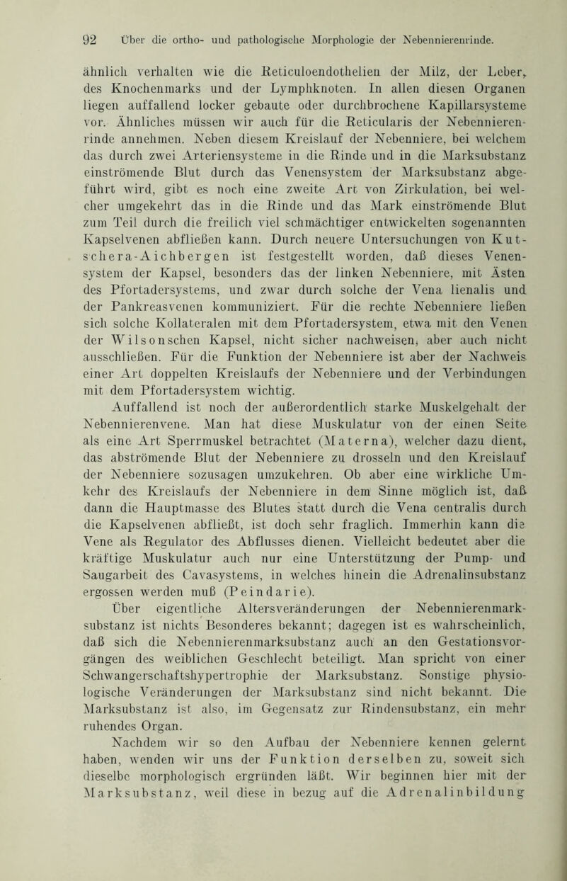 ähnlich verhalten wie die Reticuloendothelien der Milz, der Leber,, des Knochenmarks und der Lymphknoten. In allen diesen Organen liegen auffallend locker gebaute oder durchbrochene Kapillarsysteme vor. Ähnliches müssen wir auch für die Reticularis der Nebennieren- rinde annehmen. Neben diesem Kreislauf der Nebenniere, bei welchem das durch zwei Arteriensysteme in die Rinde und in die Marksubstanz einströmende Blut durch das Venensystem der Marksubstanz abge¬ führt wird, gibt es noch eine zweite Art von Zirkulation, bei wel¬ cher umgekehrt das in die Rinde und das Mark einströmende Blut zum Teil durch die freilich viel schmächtiger entwickelten sogenannten Kapselvenen abfließen kann. Durch neuere Untersuchungen von Kut¬ sch er a-Ai chb er gen ist festgestellt worden, daß dieses Venen¬ system der Kapsel, besonders das der linken Nebenniere, mit Asten des Pfortadersystems, und zwar durch solche der Vena lienalis und der Pankreasvenen kommuniziert. Für die rechte Nebenniere ließen sich solche Kollateralen mit dem Pfortadersystem, etwa mit den Venen der W i 1 s o n sehen Kapsel, nicht sicher nachweisen, aber auch nicht ausschließen. Für die Funktion der Nebenniere ist aber der Nachweis einer Art doppelten Kreislaufs der Nebenniere und der Verbindungen mit dem Pfortadersystem wichtig. Auffallend ist noch der außerordentlich starke Muskelgehalt der Nebennierenvene. Man hat diese Muskulatur von der einen Seite als eine Art Sperrmuskel betrachtet (Materna), welcher dazu dient, das abströmende Blut der Nebenniere zu drosseln und den Kreislauf der Nebenniere sozusagen umzukehren. Ob aber eine wirkliche Um¬ kehr des Kreislaufs der Nebenniere in dem Sinne möglich ist, daß- dann die Hauptmasse des Blutes statt durch die Vena centralis durch die Kapselvenen abfließt, ist doch sehr fraglich. Immerhin kann dis Vene als Regulator des Abflusses dienen. Vielleicht bedeutet aber die kräftige Muskulatur auch nur eine Unterstützung der Pump- und Saugarbeit des Cavasystems, in welches hinein die Adrenalinsubstanz ergossen werden muß (Peindarie). Über eigentliche Altersveränderungen der Nebennierenmark¬ substanz ist nichts Besonderes bekannt; dagegen ist es wahrscheinlich, daß sich die Nebennierenmarksubstanz auch an den Gestationsvor- gängen des weiblichen Geschlecht beteiligt. Man spricht von einer Schwangerschaftshypertrophie der Marksubstanz. Sonstige physio¬ logische Veränderungen der Marksubstanz sind nicht bekannt. Die Marksubstanz ist also, im Gegensatz zur Rindensubstanz, ein mehr ruhendes Organ. Nachdem wir so den Aufbau der Nebenniere kennen gelernt haben, wenden wir uns der Funktion derselben zu, soweit sicli dieselbe morphologisch ergründen läßt. Wir beginnen hier mit der Mark Substanz, weil diese in bezug auf die Adrenalinbildung