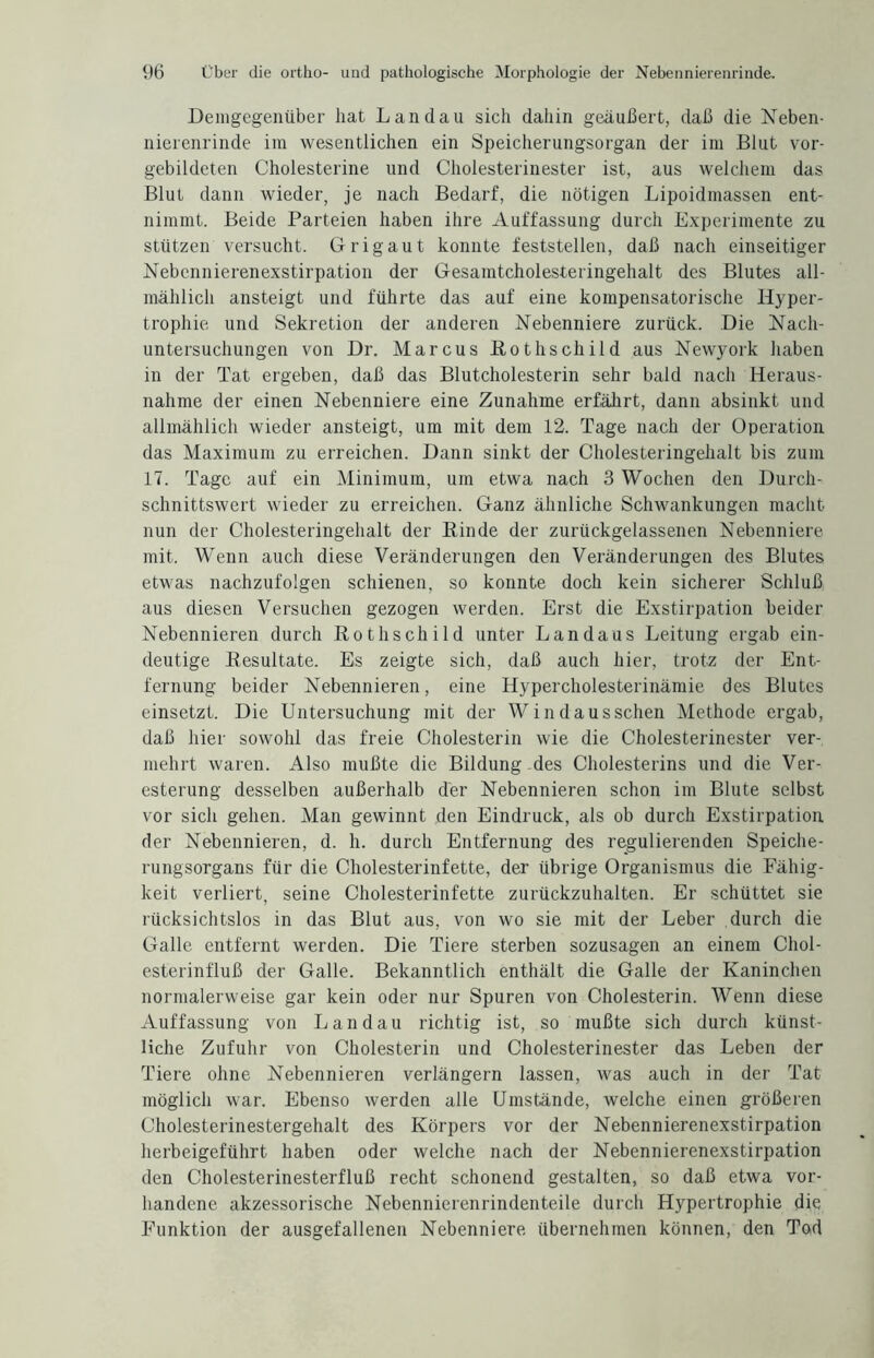 Demgegenüber hat Landau sich dahin geäußert, daß die Neben- nierenrinde im wesentlichen ein Speicherungsorgan der im Blut vor¬ gebildeten Cholesterine und Cholesterinester ist, aus welchem das Blut dann wieder, je nach Bedarf, die nötigen Lipoidmassen ent¬ nimmt. Beide Parteien haben ihre Auffassung durch Experimente zu stützen versucht. Grigaut konnte feststellen, daß nach einseitiger Nebennierenexstirpation der Gesamtcholesteringehalt des Blutes all¬ mählich ansteigt und führte das auf eine kompensatorische Hyper¬ trophie und Sekretion der anderen Nebenniere zurück. Die Nach¬ untersuchungen von Dr. Marcus BothSchild aus Newyork haben in der Tat ergeben, daß das Blutcholesterin sehr bald nach Heraus¬ nahme der einen Nebenniere eine Zunahme erfährt, dann absinkt und allmählich wieder ansteigt, um mit dem 12. Tage nach der Operation das Maximum zu erreichen. Dann sinkt der Cholesteringehalt bis zum 17. Tage auf ein Minimum, um etwa nach 3 Wochen den Durch¬ schnittswert wieder zu erreichen. Ganz ähnliche Schwankungen macht nun der Cholesteringehalt der Rinde der zurückgelassenen Nebenniere mit. Wenn auch diese Veränderungen den Veränderungen des Blutes etwas nachzufolgen schienen, so konnte doch kein sicherer Schluß aus diesen Versuchen gezogen werden. Erst die Exstirpation beider Nebennieren durch Rothschild unter Landaus Leitung ergab ein¬ deutige Resultate. Es zeigte sich, daß auch hier, trotz der Ent¬ fernung beider Nebennieren, eine Hypercholesterinämie des Blutes einsetzt. Die Untersuchung mit der Windausschen Methode ergab, daß hier sowohl das freie Cholesterin wie die Cholesterinester ver¬ mehrt waren. Also mußte die Bildung des Cholesterins und die Ver¬ esterung desselben außerhalb der Nebennieren schon im Blute selbst vor sich gehen. Man gewinnt den Eindruck, als ob durch Exstirpation der Nebennieren, d. h. durch Entfernung des regulierenden Speiche¬ rungsorgans für die Cholesterinfette, der übrige Organismus die Fähig¬ keit verliert, seine Cholesterinfette zurückzuhalten. Er schüttet sie rücksichtslos in das Blut aus, von wo sie mit der Leber durch die Galle entfernt werden. Die Tiere sterben sozusagen an einem Chol¬ esterinfluß der Galle. Bekanntlich enthält die Galle der Kaninchen normalerweise gar kein oder nur Spuren von Cholesterin. Wenn diese Auffassung von Landau richtig ist, so mußte sich durch künst¬ liche Zufuhr von Cholesterin und Cholesterinester das Leben der Tiere ohne Nebennieren verlängern lassen, was auch in der Tat möglich war. Ebenso werden alle Umstände, welche einen größeren Cholesterinestergehalt des Körpers vor der Nebennierenexstirpation herbeigeführt haben oder welche nach der Nebennierenexstirpation den Cholesterinesterfluß recht schonend gestalten, so daß etwa vor¬ handene akzessorische Nebennierenrindenteile durch Hypertrophie die Funktion der ausgefallenen Nebenniere übernehmen können, den Tod