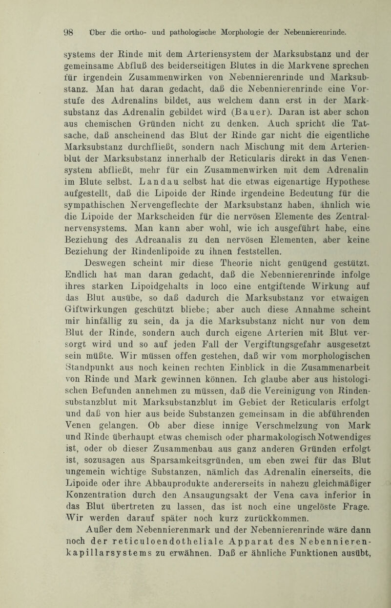 Systems der Binde mit dem Arteriensystem der Marksubstanz und der gemeinsame Abfluß des beiderseitigen Blutes in die Markvene sprechen für irgendein Zusammenwirken von Nebennierenrinde und Marksub¬ stanz. Man hat daran gedacht, daß die Nebennierenrinde eine Vor¬ stufe des Adrenalins bildet, aus welchem dann erst in der Mark¬ substanz das Adrenalin gebildet wird (Bauer). Daran ist aber schon aus chemischen Gründen nicht zu denken. Auch spricht die Tat¬ sache, daß anscheinend das Blut der Binde gar nicht die eigentliche Marksubstanz durchfließt, sondern nach Mischung mit dem Arterien¬ blut der Marksubstanz innerhalb der Beticularis direkt in das Venen¬ system abfließt, mehr für ein Zusammenwirken mit dem Adrenalin im Blute selbst. Landau selbst hat die etwas eigenartige Hypothese aufgestellt, daß die Lipoide der Binde irgendeine Bedeutung für die sympathischen Nervengeflechte der Marksubstanz haben, ähnlich wie die Lipoide der Markscheiden für die nervösen Elemente des Zentral¬ nervensystems. Man kann aber wohl, wie ich ausgeführt habe, eine Beziehung des Adreanalis zu den nervösen Elementen, aber keine Beziehung der Bindenlipoide zu ihnen feststellen. Deswegen scheint mir diese Theorie nicht genügend gestützt. Endlich hat man daran gedacht, daß die Nebennierenrinde infolge ihres starken Lipoidgehalts in loco eine entgiftende Wirkung auf das Blut ausübe, so daß dadurch die Marksubstanz vor etwaigen Giftwirkungen geschützt bliebe; aber auch diese Annahme scheint mir hinfällig zu sein, da ja die Marksubstanz nicht nur von dem Blut der Binde, sondern auch durch eigene Arterien mit Blut ver¬ sorgt wird und so auf jeden Fall der Vergiftungsgefahr ausgesetzt sein müßte. Wir müssen offen gestehen, daß wir vom morphologischen Standpunkt aus noch keinen rechten Einblick in die Zusammenarbeit von Binde und Mark gewinnen können. Ich glaube aber aus histologi¬ schen Befunden annehmen zu müssen, daß die Vereinigung von Binden¬ substanzblut mit Marksubstanzblut im Gebiet der Beticularis erfolgt und daß von hier aus beide Substanzen gemeinsam in die abführenden Venen gelangen. Ob aber diese innige Verschmelzung von Mark und Binde überhaupt etwas chemisch oder pharmakologisch Notwendiges ist, oder ob dieser Zusammenbau aus ganz anderen Gründen erfolgt ist, sozusagen aus Sparsamkeitsgründen, um eben zwei für das Blut ungemein wichtige Substanzen, nämlich das Adrenalin einerseits, die Lipoide oder ihre Abbauprodukte andererseits in nahezu gleichmäßiger Konzentration durch den Ansaugungsakt der Vena cava inferior in das Blut übertreten zu lassen, das ist noch eine ungelöste Frage. Wir werden darauf später noch kurz zurückkommen. Außer dem Nebennierenmark und der Nebennierenrinde wäre dann noch der reticuloendotheliale Apparat des Nebennieren¬ kapillarsystems zu erwähnen. Daß er ähnliche Funktionen ausübt,