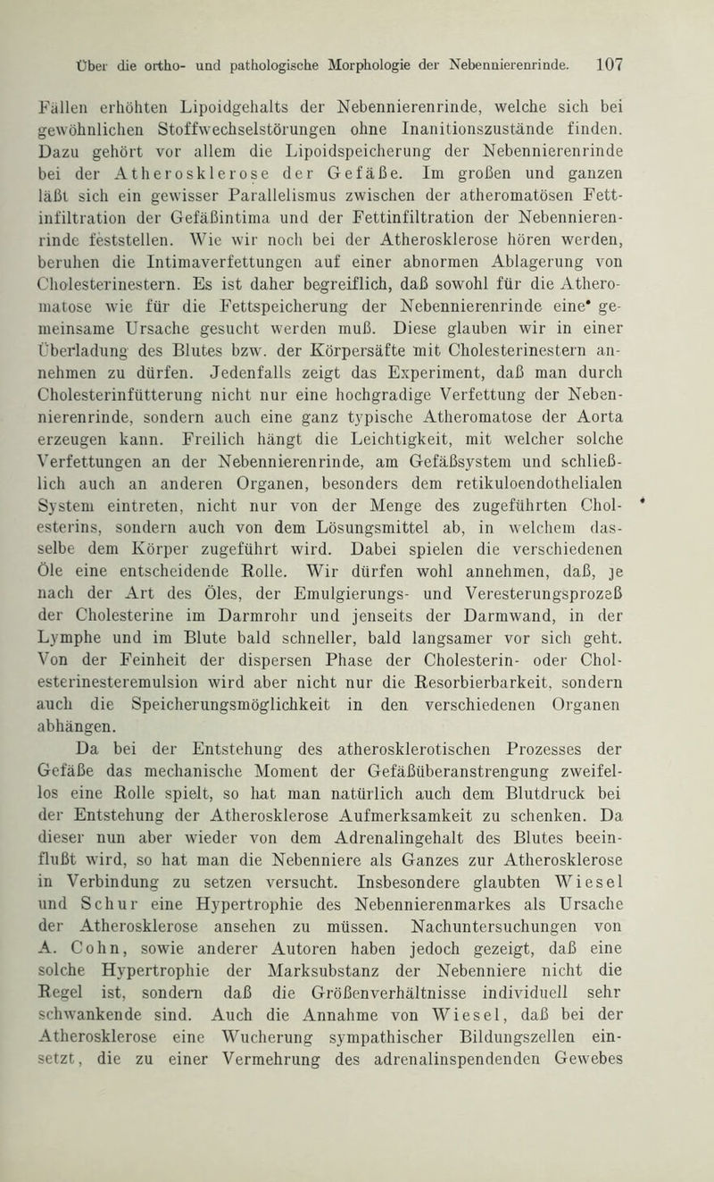 Fallen erhöhten Lipoidgehalts der Nebennierenrinde, welche sich bei gewöhnlichen Stoffwechselstörungen ohne Inanitionszustände finden. Dazu gehört vor allem die Lipoidspeicherung der Nebennierenrinde bei der Atherosklerose der Gefäße. Im großen und ganzen läßt sich ein gewisser Parallelismus zwischen der atheromatösen Fett¬ infiltration der Gefäßintima und der Fettinfiltration der Nebennieren¬ rinde feststellen. Wie wir noch bei der Atherosklerose hören werden, beruhen die Intimaverfettungen auf einer abnormen Ablagerung von Cholesterinestern. Es ist daher begreiflich, daß sowohl für die Athero- matose wie für die Fettspeicherung der Nebennierenrinde eine* ge¬ meinsame Ursache gesucht werden muß. Diese glauben wir in einer Überladung des Blutes bzw. der Körpersäfte mit Cholesterinestern an¬ nehmen zu dürfen. Jedenfalls zeigt das Experiment, daß man durch Cholesterinfütterung nicht nur eine hochgradige Verfettung der Neben¬ nierenrinde, sondern auch eine ganz typische Atheromatose der Aorta erzeugen kann. Freilich hängt die Leichtigkeit, mit welcher solche Verfettungen an der Nebennieren rin de, am Gefäßsystem und schließ¬ lich auch an anderen Organen, besonders dem retikuloendothelialen System eintreten, nicht nur von der Menge des zugeführten Chol¬ esterins, sondern auch von dem Lösungsmittel ab, in welchem das¬ selbe dem Körper zugeführt wird. Dabei spielen die verschiedenen Öle eine entscheidende Rolle. Wir dürfen wohl annehmen, daß, je nach der Art des Öles, der Emulgierungs- und Veresterungsprozeß der Cholesterine im Darmrohr und jenseits der Darmwand, in der Lymphe und im Blute bald schneller, bald langsamer vor sich geht. Von der Feinheit der dispersen Phase der Cholesterin- oder Chol¬ esterinesteremulsion wird aber nicht nur die Resorbierbarkeit, sondern auch die Speicherungsmöglichkeit in den verschiedenen Organen abhängen. Da bei der Entstehung des atherosklerotischen Prozesses der Gefäße das mechanische Moment der Gefäßüberanstrengung zweifel¬ los eine Rolle spielt, so hat man natürlich auch dem Blutdruck bei der Entstehung der Atherosklerose Aufmerksamkeit zu schenken. Da dieser nun aber wieder von dem Adrenalingehalt des Blutes beein¬ flußt wird, so hat man die Nebenniere als Ganzes zur Atherosklerose in Verbindung zu setzen versucht. Insbesondere glaubten Wiesel und Schur eine Hypertrophie des Nebennierenmarkes als Ursache der Atherosklerose ansehen zu müssen. Nachuntersuchungen von A. Cohn, sowie anderer Autoren haben jedoch gezeigt, daß eine solche Hypertrophie der Marksubstanz der Nebenniere nicht die Regel ist, sondern daß die Größenverhältnisse individuell sehr schwankende sind. Auch die Annahme von Wiesel, daß bei der Atherosklerose eine Wucherung sympathischer Bildungszellen ein¬ setzt, die zu einer Vermehrung des adrenalinspendenden Gewebes