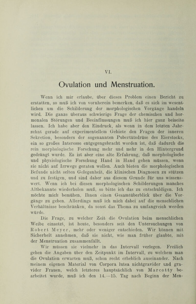 VI. Ovulation und Menstruation. Wenn ich mir erlaube, über dieses Problem einen Bericht zu erstatten, so muß ich von vornherein bemerken, daß es sich im wesent¬ lichen um die Schilderung der morphologischen Vorgänge handeln wird. Die ganze überaus schwierige Frage der chemischen und hor¬ monalen Störungen und Beeinflussungen muß ich hier ganz beiseite lassen. Ich habe aber den Eindruck, als wenn in dem letzten Jahr¬ zehnt gerade auf experimentellem Gebiete den Fragen der inneren Sekretion, besonders der sogenannten Pubertätsdrüse des Eierstocks, ein so großes Interesse entgegengebracht worden ist, daß dadurch die rein morphologische Forschung mehr und mehr in den Hintergrund gedrängt wurde. Es ist aber eine alte Erfahrung, daß morphologische und physiologische Forschung Hand in Hand gehen müssen, wenn sie nicht auf Irrwege geraten wollen. Auch bieten die morphologischen Befunde nicht selten Gelegenheit, die klinischen Diagnosen zu stützen und zu festigen, und sind daher aus diesem Grunde für uns wissens¬ wert. Wenn ich bei diesen morphologischen Schilderungen manches Altbekannte wiederholen muß, so bitte ich das zu entschuldigen. Ich möchte mich bemühen, Ihnen einen Gesamtüberblick über die Vor¬ gänge zu geben. Allerdings muß ich mich dabei auf die menschlichen Verhältnisse beschränken, da sonst das Thema zu umfangreich werden würde. Die Frage, zu welcher Zeit die Ovulation beim menschlichen Weibe einsetzt, ist heute, besonders seit den Untersuchungen von Robert Meyer, mehr oder weniger entschieden. Wir können mit Sicherheit annehmen, daß sie nicht, wie man früher glaubte, mit der Menstruation zusammenfällt. Wir müssen sie vielmehr in das Intervall verlegen. Freilich gehen die Angaben über den Zeitpunkt im Intervall, zu welchem man die Ovulation erwarten muß, schon recht erheblich auseinander. Nach meinem eigenen Material von Corpora lutea nichtgravider und gra¬ vider Frauen, welch letzteres hauptsächlich von Marcotty be¬ arbeitet wurde, muß ich den 14.—15. Tag nach Beginn der Men-