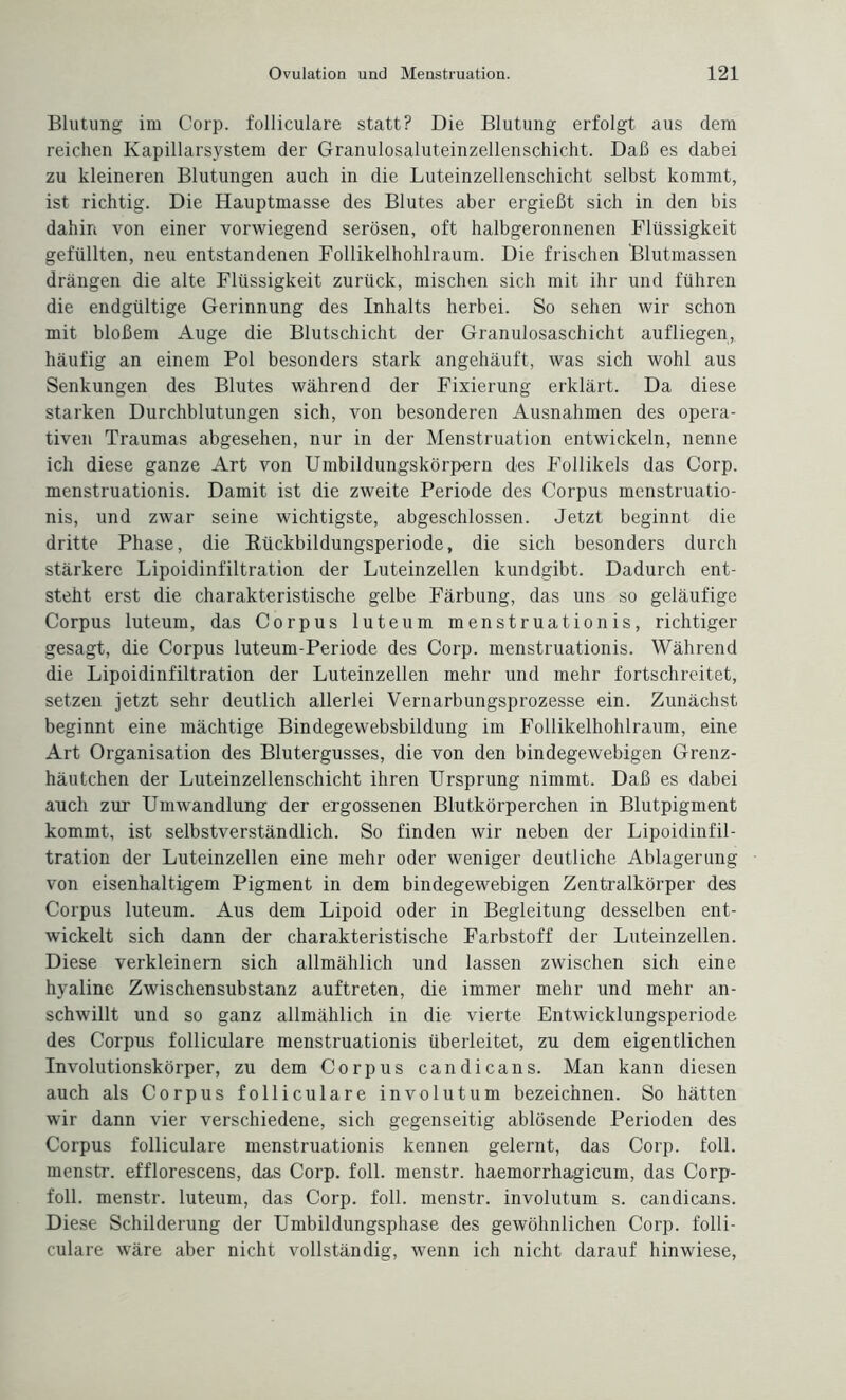 Blutung im Corp. folliculare statt? Die Blutung erfolgt aus dem reichen Kapillarsystem der Granulosaluteinzellenschicht. Daß es dabei zu kleineren Blutungen auch in die Luteinzellenschicht selbst kommt, ist richtig. Die Hauptmasse des Blutes aber ergießt sich in den bis dahin von einer vorwiegend serösen, oft halbgeronnenen Flüssigkeit gefüllten, neu entstandenen Follikelhohlraum. Die frischen Blutmassen drängen die alte Flüssigkeit zurück, mischen sich mit ihr und führen die endgültige Gerinnung des Inhalts herbei. So sehen wir schon mit bloßem Auge die Blutschicht der Granulosaschicht aufliegen, häufig an einem Pol besonders stark angehäuft, was sich wohl aus Senkungen des Blutes während der Fixierung erklärt. Da diese starken Durchblutungen sich, von besonderen Ausnahmen des opera¬ tiven Traumas abgesehen, nur in der Menstruation entwickeln, nenne ich diese ganze Art von Umbildungskörpern des Follikels das Corp. menstruationis. Damit ist die zweite Periode des Corpus menstruatio- nis, und zwar seine wichtigste, abgeschlossen. Jetzt beginnt die dritte Phase, die Rückbildungsperiode, die sich besonders durch stärkere Lipoidinfiltration der Luteinzellen kundgibt. Dadurch ent¬ steht erst die charakteristische gelbe Färbung, das uns so geläufige Corpus luteum, das Corpus luteum menstruationis, richtiger gesagt, die Corpus luteum-Periode des Corp. menstruationis. Während die Lipoidinfiltration der Luteinzellen mehr und mehr fortschreitet, setzen jetzt sehr deutlich allerlei Vernarbungsprozesse ein. Zunächst beginnt eine mächtige Bindegewebsbildung im Follikelhohlraum, eine Art Organisation des Blutergusses, die von den bindegewebigen Grenz¬ häutchen der Luteinzellenschicht ihren Ursprung nimmt. Daß es dabei auch zur Umwandlung der ergossenen Blutkörperchen in Blutpigment kommt, ist selbstverständlich. So finden wir neben der Lipoidinfil¬ tration der Luteinzellen eine mehr oder weniger deutliche Ablagerung von eisenhaltigem Pigment in dem bindegewebigen Zentralkörper des Corpus luteum. Aus dem Lipoid oder in Begleitung desselben ent¬ wickelt sich dann der charakteristische Farbstoff der Luteinzellen. Diese verkleinern sich allmählich und lassen zwischen sich eine hyaline Zwischensubstanz auftreten, die immer mehr und mehr an¬ schwillt und so ganz allmählich in die vierte Entwicklungsperiode des Corpus folliculare menstruationis überleitet, zu dem eigentlichen Involutionskörper, zu dem Corpus candicans. Man kann diesen auch als Corpus folliculare involutum bezeichnen. So hätten wir dann vier verschiedene, sich gegenseitig ablösende Perioden des Corpus folliculare menstruationis kennen gelernt, das Corp. foll. menstr. efflorescens, das Corp. foll. menstr. haemorrhagicum, das Corp- foll. menstr. luteum, das Corp. foll. menstr. involutum s. candicans. Diese Schilderung der Umbildungsphase des gewöhnlichen Corp. folli¬ culare wäre aber nicht vollständig, wenn ich nicht darauf hinwiese,