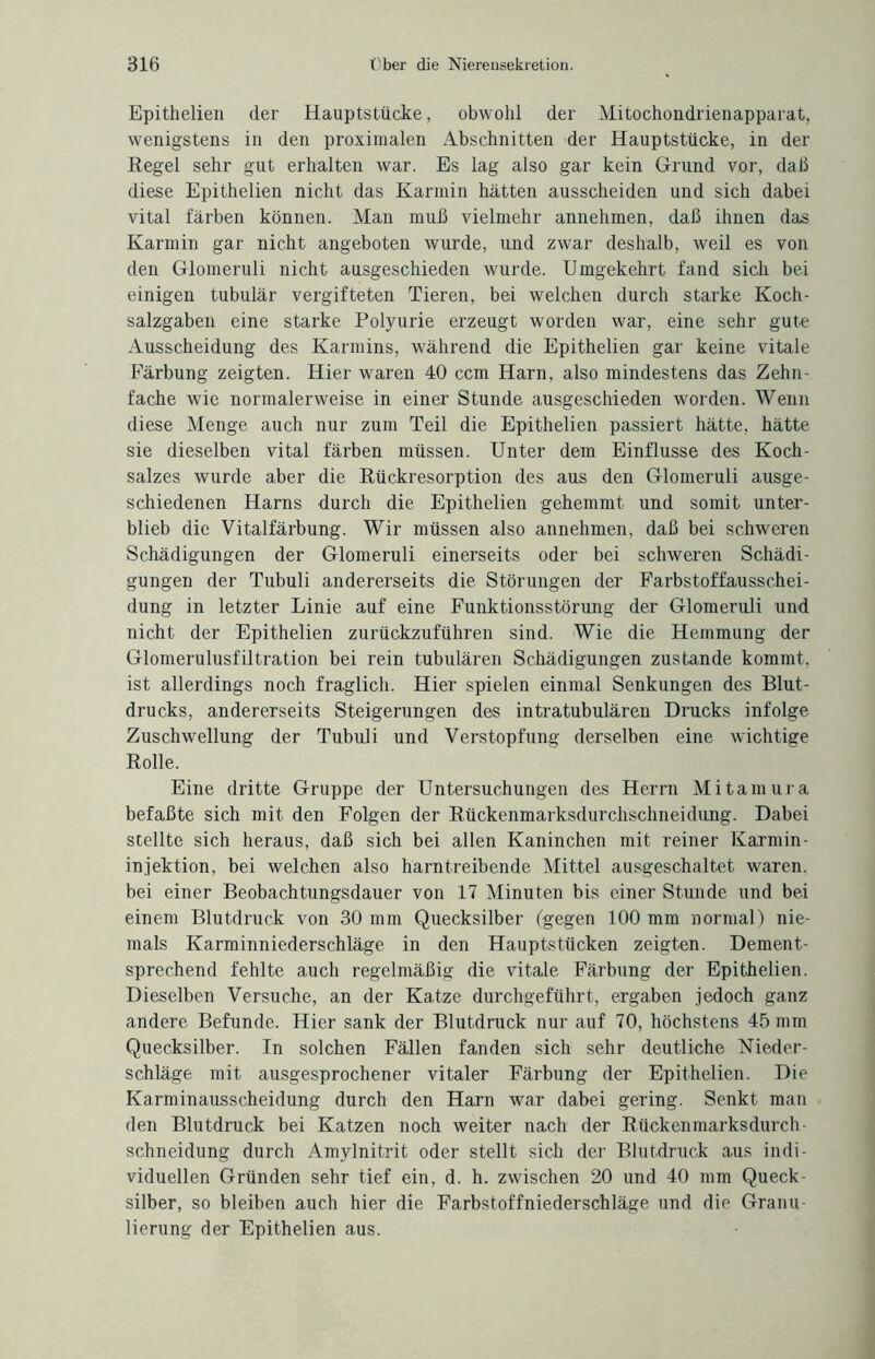Epithelien der Hauptstücke, obwohl der Mitochondrienapparat, wenigstens in den proximalen Abschnitten der Hauptstücke, in der Regel sehr gut erhalten war. Es lag also gar kein Grund vor, daß diese Epithelien nicht das Karmin hätten ausscheiden und sich dabei vital färben können. Man muß vielmehr annehmen, daß ihnen das Karmin gar nicht angeboten wurde, und zwar deshalb, weil es von den Glomeruli nicht ausgeschieden wurde. Umgekehrt fand sich bei einigen tubulär vergifteten Tieren, bei welchen durch starke Koch¬ salzgaben eine starke Polyurie erzeugt worden war, eine sehr gute Ausscheidung des Karmins, während die Epithelien gar keine vitale Färbung zeigten. Hier waren 40 ccm Harn, also mindestens das Zehn¬ fache wie normalerweise in einer Stunde ausgeschieden worden. Wenn diese Menge auch nur zum Teil die Epithelien passiert hätte, hätte sie dieselben vital färben müssen. Unter dem Einflüsse des Koch¬ salzes wurde aber die Rückresorption des aus den Glomeruli ausge¬ schiedenen Harns durch die Epithelien gehemmt und somit unter¬ blieb die Vitalfärbung. Wir müssen also annehmen, daß bei schweren Schädigungen der Glomeruli einerseits oder bei schweren Schädi¬ gungen der Tubuli andererseits die Störungen der Farbstoffausschei- dung in letzter Linie auf eine Funktionsstörung der Glomeruli und nicht der Epithelien zurückzuführen sind. Wie die Hemmung der Glomerulusfiltration bei rein tubulären Schädigungen zustande kommt, ist allerdings noch fraglich. Hier spielen einmal Senkungen des Blut¬ drucks, andererseits Steigerungen des intratubulären Drucks infolge Zuschwellung der Tubuli und Verstopfung derselben eine wichtige Rolle. Eine dritte Gruppe der Untersuchungen des Herrn Mitamura befaßte sich mit den Folgen der Rückenmarksdurchschneidung. Dabei stellte sich heraus, daß sich bei allen Kaninchen mit reiner Karmin- injektion, bei welchen also harntreibende Mittel ausgeschaltet waren, bei einer Beobachtungsdauer von 17 Minuten bis einer Stunde und bei einem Blutdruck von 30 mm Quecksilber (gegen 100 mm normal) nie¬ mals Karminniederschläge in den Hauptstücken zeigten. Dement¬ sprechend fehlte auch regelmäßig die vitale Färbung der Epithelien. Dieselben Versuche, an der Katze durchgeführt, ergaben jedoch ganz andere Befunde. Hier sank der Blutdruck nur auf 70, höchstens 45 mm Quecksilber. Tn solchen Fällen fanden sich sehr deutliche Nieder¬ schläge mit ausgesprochener vitaler Färbung der Epithelien. Die Karminausscheidung durch den Harn war dabei gering. Senkt man den Blutdruck bei Katzen noch weiter nach der Rückenmarksdurch¬ schneidung durch Amylnitrit oder stellt sich der Blutdruck aus indi¬ viduellen Gründen sehr tief ein, d. h. zwischen 20 und 40 mm Queck¬ silber, so bleiben auch hier die Farbstoffniederschläge und die Granu¬ lierung der Epithelien aus.