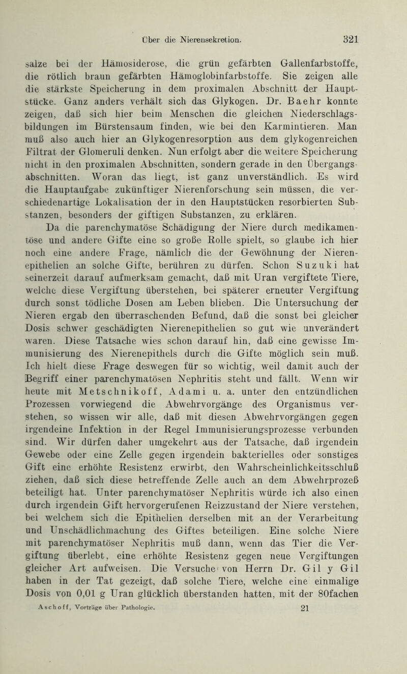 salze bei der Hämosiderose, die grün gefärbten Gallenfarbstoffe, die rötlich braun gefärbten Hämoglobinfarbstoffe. Sie zeigen alle die stärkste Speicherung in dem proximalen Abschnitt der Haupt¬ stücke. Ganz anders verhält sich das Glykogen. Dr. Baehr konnte zeigen, daß sich hier beim Menschen die gleichen Niederschlags¬ bildungen im Bürstensaum finden, wie bei den Karmintieren. Man muß also auch hier an Glykogenresorption aus dem glykogenreichen Filtrat der Glomeruli denken. Nun erfolgt aber die weitere Speicherung nicht in den proximalen Abschnitten, sondern gerade in den Übergangs¬ abschnitten. Woran das liegt, ist ganz unverständlich. Es wird die Hauptaufgabe zukünftiger Nierenforschung sein müssen, die ver¬ schiedenartige Lokalisation der in den Hauptstücken resorbierten Sub¬ stanzen, besonders der giftigen Substanzen, zu erklären. Da die parenchymatöse Schädigung der Niere durch medikamen¬ töse und andere Gifte eine so große Rolle spielt, so glaube ich hier noch eine andere Frage, nämlich die der Gewöhnung der Nieren- epithelien an solche Gifte, berühren zu dürfen. Schon Suzuki hat seinerzeit darauf aufmerksam gemacht, daß mit Uran vergiftete Tiere, welche diese Vergiftung überstehen, bei späterer erneuter Vergiftung durch sonst tödliche Dosen am Leben blieben. Die Untersuchung der Nieren ergab den überraschenden Befund, daß die sonst bei gleicher Dosis schwer geschädigten Nierenepithelien so gut wie unverändert waren. Diese Tatsache wies schon darauf hin, daß eine gewisse Im¬ munisierung des Nierenepithels durch1 die Gifte möglich sein muß. Ich hielt diese Frage deswegen für so wichtig, weil damit auch der Begriff einer parenchymatösen Nephritis steht und fällt. Wenn wir heute mit Metschnikoff, Adami u. a. unter den entzündlichen Prozessen vorwiegend die Abwehrvorgänge des Organismus ver¬ stehen, so wissen wir alle, daß mit diesen Abwehrvorgängen gegen irgendeine Infektion in der Regel Immunisierungsprozesse verbunden sind. Wir dürfen daher umgekehrt aus der Tatsache, daß irgendein Gewebe oder eine Zelle gegen irgendein bakterielles oder sonstiges Gift eine erhöhte Resistenz erwirbt, den Wahrscheinlichkeitsschluß ziehen, daß sich diese betreffende Zelle auch an dem Abwehrprozeß beteiligt hat. Unter parenchymatöser Nephritis würde ich also einen durch irgendein Gift hervorgerufenen Reizzustand der Niere verstehen, bei welchem sich die Epithelien derselben mit an der Verarbeitung und Unschädlichmachung des Giftes beteiligen. Eine solche Niere mit parenchymatöser Nephritis muß dann, wenn das Tier die Ver¬ giftung überlebt, eine erhöhte Resistenz gegen neue Vergiftungen gleicher Art aufweisen. Die Versuche1 von Herrn Dr. Gil y Gil haben in der Tat gezeigt, daß solche Tiere, welche eine einmalige Dosis von 0,01 g Uran glücklich überstanden hatten, mit der 80fachen Asch off, Vorträge über Pathologie. 21