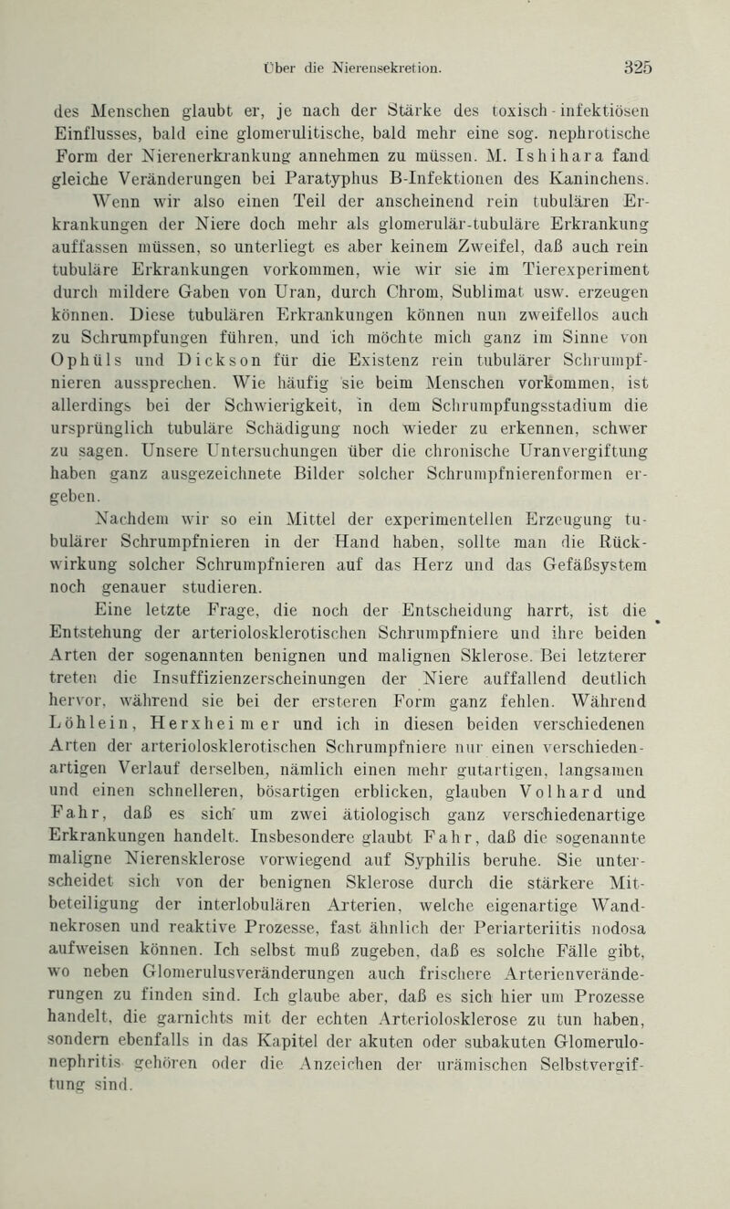 des Menschen glaubt er, je nach der Stärke des toxisch - infektiösen Einflusses, bald eine glomerulitische, bald mehr eine sog. nephrotische Form der Nierenerkrankung annehmen zu müssen. M. Ishihara fand gleiche Veränderungen bei Paratyphus B-Infektionen des Kaninchens. Wenn wir also einen Teil der anscheinend rein tubulären Er¬ krankungen der Niere doch mehr als glomerulär-tubuläre Erkrankung auffassen müssen, so unterliegt es aber keinem Zweifel, daß auch rein tubuläre Erkrankungen Vorkommen, wie wir sie im Tierexperiment durch mildere Gaben von Uran, durch Chrom, Sublimat usw. erzeugen können. Diese tubulären Erkrankungen können nun zweifellos auch zu Schrumpfungen führen, und ich möchte mich ganz im Sinne von Ophüls und Dick son für die Existenz rein tubulärer Schrumpf - nieren aussprechen. Wie häufig sie beim Menschen Vorkommen, ist allerdings bei der Schwierigkeit, in dem Schrumpfungsstadium die ursprünglich tubuläre Schädigung noch wieder zu erkennen, schwer zu sagen. Unsere Untersuchungen über die chronische Uranvergiftung haben ganz ausgezeichnete Bilder solcher Schrumpfnierenformen er¬ geben. Nachdem wir so ein Mittel der experimentellen Erzeugung tu¬ bulärer Schrumpfnieren in der Hand haben, sollte man die Rück¬ wirkung solcher Schrumpfnieren auf das Herz und das Gefäßsystem noch genauer studieren. Eine letzte Frage, die noch der Entscheidung harrt, ist die Entstehung der arteriolosklerotischen Schrumpfniere und ihre beiden Arten der sogenannten benignen und malignen Sklerose. Bei letzterer treten die Insuffizienzerscheinungen der Niere auffallend deutlich hervor, während sie bei der ersteren Form ganz fehlen. Während Löhlein, Herxheim er und ich in diesen beiden verschiedenen Arten der arteriolosklerotischen Schrumpfniere nur einen verschieden¬ artigen Verlauf derselben, nämlich einen mehr gutartigen, langsamen und einen schnelleren, bösartigen erblicken, glauben Volhard und Fahr, daß es sich' um zwei ätiologisch ganz verschiedenartige Erkrankungen handelt. Insbesondere glaubt Fahr, daß die sogenannte maligne Nierensklerose vorwiegend auf Syphilis beruhe. Sie unter¬ scheidet sich von der benignen Sklerose durch die stärkere Mit¬ beteiligung der interlobulären Arterien, welche eigenartige Wand¬ nekrosen und reaktive Prozesse, fast ähnlich der Periarteriitis nodosa aufweisen können. Ich selbst muß zugeben, daß es solche Fälle gibt, wo neben Glomerulusveränderungen auch frischere Arterienverände¬ rungen zu finden sind. Ich glaube aber, daß es sich hier um Prozesse handelt, die garnichts mit der echten Arteriolosklerose zu tun haben, sondern ebenfalls in das Kapitel der akuten oder subakuten Glomerulo¬ nephritis gehören oder die Anzeichen der urämischen Selbstvergif¬ tung sind.