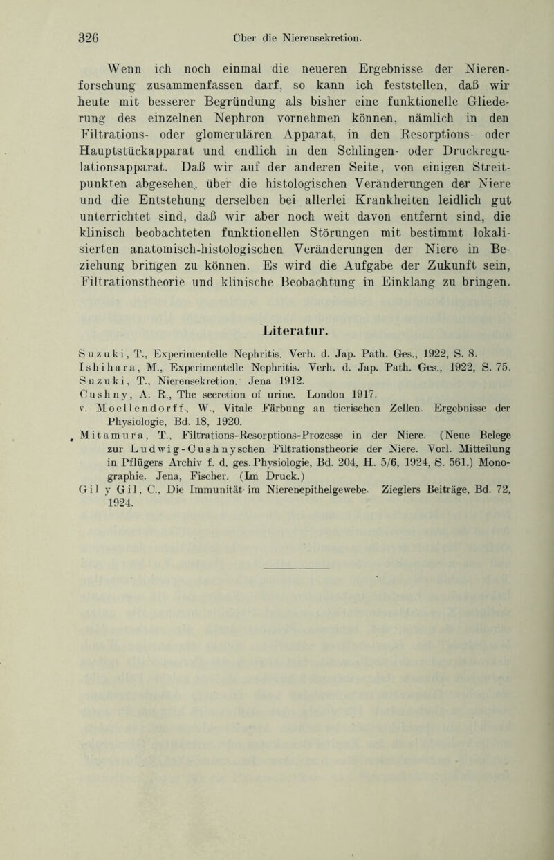 Wenn ich noch einmal die neueren Ergebnisse der Nieren¬ forschung zusammenfassen darf, so kann ich feststellen, daß wir heute mit besserer Begründung als bisher eine funktionelle Gliede¬ rung des einzelnen Nephron vornehmen können, nämlich in den Filtrations- oder glomerulären Apparat, in den Besorptions- oder Hauptstückapparat und endlich in den Schlingen- oder Druckregu¬ lationsapparat. Daß wir auf der anderen Seite, von einigen Streit¬ punkten abgesehen, über die histologischen Veränderungen der Niere und die Entstehung derselben bei allerlei Krankheiten leidlich gut unterrichtet sind, daß wir aber noch weit davon entfernt sind, die klinisch beobachteten funktionellen Störungen mit bestimmt lokali¬ sierten anatomisch-histologischen Veränderungen der Niere in Be¬ ziehung bringen zu können. Es wird die Aufgabe der Zukunft sein, Eiltrationstheorie und klinische Beobachtung in Einklang zu bringen. Literatur. Suzuki, T., Experimentelle Nephritis. Verb. d. Jap. Path. Ges., 1922, S. 8. Ishihara, M., Experimentelle Nephritis. Verb. d. Jap. Path. Ges., 1922, S. 75. Suzuki, T., Nierensekretion. Jena 1912. Cushny, A. R., The secretion of urine. London 1917. v. Moellcndorff, W., Vitale Färbung an tierischen Zellen. Ergebnisse der Physiologie, Bd. 18, 1920. , Mitamura, T., Filtrations-Resorptions-Prozesse in der Niere. (Neue Belege zur Ludwig-Cushuysehen Filtrationstheorie der Niere. Vorl. Mitteilung in Pflügers Archiv f. d. ges. Physiologie, Bd. 204, H. 5/6, 1924, S. 561.) Mono¬ graphie. Jena, Fischer. (Im Druck.) Gil y Gil, C., Die Immunität im Nierenepithelgewebe. Zieglers Beiträge, Bd. 72, 1924.