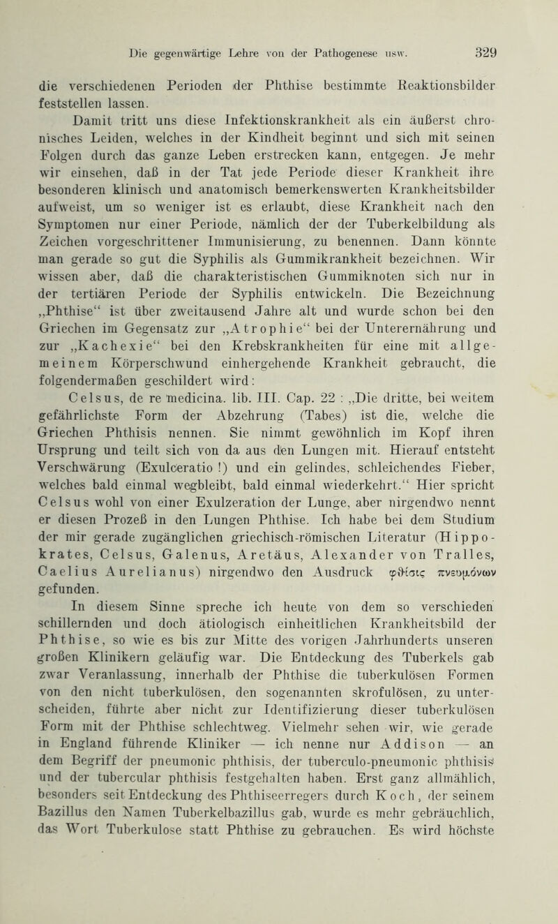 die verschiedenen Perioden der Phthise bestimmte Beaktionsbilder feststellen lassen. Damit tritt uns diese Infektionskrankheit als ein äußerst chro¬ nisches Leiden, welches in der Kindheit beginnt und sich mit seinen Polgen durch das ganze Leben erstrecken kann, entgegen. Je mehr wir einsehen, daß in der Tat jede Periode dieser Krankheit ihre besonderen klinisch und anatomisch bemerkenswerten Krankheitsbilder aufweist, um so weniger ist es erlaubt, diese Krankheit nach den Symptomen nur einer Periode, nämlich der der Tuberkelbildung als Zeichen vorgeschrittener Immunisierung, zu benennen. Dann könnte man gerade so gut die Syphilis als Gummikrankheit bezeichnen. Wir wissen aber, daß die charakteristischen Gummiknoten sich nur in der tertiären Periode der Syphilis entwickeln. Die Bezeichnung „Phthise“ ist über zweitausend Jahre alt und wurde schon bei den Griechen im Gegensatz zur „Atrophie“ bei der Unterernährung und zur „Kachexie“ bei den Krebskrankheiten für eine mit allge¬ meinem Körperschwund einhergehende Krankheit gebraucht, die folgendermaßen geschildert wird: Ceisus, de re medicina. lib. III. Cap. 22 : „Die dritte, bei weitem gefährlichste Form der Abzehrung (Tabes) ist die, welche die Griechen Phthisis nennen. Sie nimmt gewöhnlich im Kopf ihren Ursprung und teilt sich von da aus dün Lungen mit. Hierauf entsteht Verschwärung (Exulceratio !) und ein gelindes, schleichendes Fieber, welches bald einmal wegbleibt, bald einmal wiederkehrt.“ Hier spricht C eis us wohl von einer Exulzeration der Lunge, aber nirgendwo nennt er diesen Prozeß in den Lungen Phthise. Ich habe bei dem Studium der mir gerade zugänglichen griechisch-römischen Literatur (Hippo- krates, Celsus, Galenus, Aretäus, Alexander von Tralles, Caelius Aurelianus) nirgendwo den Ausdruck cpfKoi«; rtvsujiövcüv gefunden. In diesem Sinne spreche ich heute von dem so verschieden schillernden und doch ätiologisch einheitlichen Krankheitsbild der Phthise, so wie es bis zur Mitte des vorigen Jahrhunderts unseren großen Klinikern geläufig war. Die Entdeckung des Tuberkels gab zwar Veranlassung, innerhalb der Phthise die tuberkulösen Formen von den nicht tuberkulösen, den sogenannten skrofulösen, zu unter¬ scheiden, führte aber nicht zur Identifizierung dieser tuberkulösen Form mit der Phthise schlechtweg. Vielmehr sehen wir, wie gerade in England führende Kliniker — ich nenne nur Addison — an dem Begriff der pneumonic phthisis, der tuberculo-pneumonic phthisis und der tubercular phthisis festgehalten haben. Erst ganz allmählich, besonders seit Entdeckung des Phthiseerregers durch Koch, der seinem Bazillus den Namen Tuberkelbazillus gab, wurde es mehr gebräuchlich, das Wort Tuberkulose statt Phthise zu gebrauchen. Es wird höchste