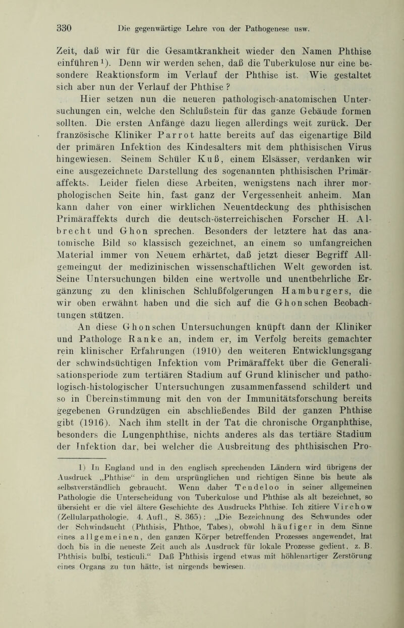 Zeit, daß wir für die Gesamtkrankheit wieder den Namen Phthise einführen1). Denn wir werden sehen, daß die Tuberkulose nur eine be¬ sondere Reaktionsform im Verlauf der Phthise ist. Wie gestaltet sich aber nun der Verlauf der Phthise ? Hier setzen nun die neueren pathologisch-anatomischen Unter¬ suchungen ein, welche den Schlußstein für das ganze Gebäude formen sollten. Die ersten Anfänge dazu liegen allerdings weit zurück. Der französische Kliniker Par rot hatte bereits auf das eigenartige Bild der primären Infektion des Kindesalters mit dem phthisischen Virus hingewiesen. Seinem Schüler Kuß, einem Elsässer, verdanken wir eine ausgezeichnete Darstellung des sogenannten phthisischen Primär¬ affekts. Leider fielen diese Arbeiten, wenigstens nach ihrer mor¬ phologischen Seite hin, fast ganz der Vergessenheit anheim. Man kann daher von einer wirklichen Neuentdeckung des phthisischen Primäraffekts durch die deutsch-österreichischen Forscher H. Al- brecht und Ghon sprechen. Besonders der letztere hat das ana¬ tomische Bild so klassisch gezeichnet, an einem so umfangreichen Material immer von Neuem erhärtet, daß jetzt dieser Begriff All¬ gemeingut der medizinischen wissenschaftlichen Welt geworden ist. Seine Untersuchungen bilden eine wertvolle und unentbehrliche Er¬ gänzung zu den klinischen Schlußfolgerungen Hamburgers, die wir oben erwähnt haben und die sich auf die Ghon sehen Beobach¬ tungen stützen. An diese Ghon sehen Untersuchungen knüpft dann der Kliniker und Pathologe Ranke an, indem er, im Verfolg bereits gemachter rein klinischer Erfahrungen (1910) den weiteren Entwicklungsgang der schwindsüchtigen Infektion vom Primäraffekt über die Generali- sationsperiode zum tertiären Stadium auf Grund klinischer und patho¬ logisch-histologischer Untersuchungen zusammenfassend schildert und so in Übereinstimmung mit den von der Immunitätsforschung bereits gegebenen Grundzügen ein abschließendes Bild der ganzen Phthise gibt (1916). Nach ihm stellt in der Tat die chronische Organphthise, besonders die Lungenphthise, nichts anderes als das tertiäre Stadium der Infektion dar, bei welcher die Ausbreitung des phthisischen Pro- 1) In England und in den englisch sprechenden Ländern wird übrigens der Ausdruck „Phthise“ in dem ursprünglichen und richtigen Sinne bis heute als selbstverständlich gebraucht. Wenn daher Tendeloo in seiner allgemeinen Pathologie die Unterscheidung von Tuberkulose und Phthise als alt bezeichnet, so übersieht er die viel ältere Geschichte des Ausdrucks Phthise. Ich zitiere Virchow (Zellularpathologie, 4. Aufl., S. 365): „Die Bezeichnung des Schwundes oder der Schwindsucht (Phthisis, Phthoe, Tabes), obwohl häufiger in dem Sinne eines allgemeinen, den ganzen Körper betreffenden Prozesses angewendet, hat doch bis in die neueste Zeit auch als Ausdruck für lokale Prozesse gedient, z. B. Phthisis bulbi, testiculi.“ Daß Phthisis irgend etwas mit höhlenartiger Zerstörung eines Organs zu tun hätte, ist nirgends bewiesen.