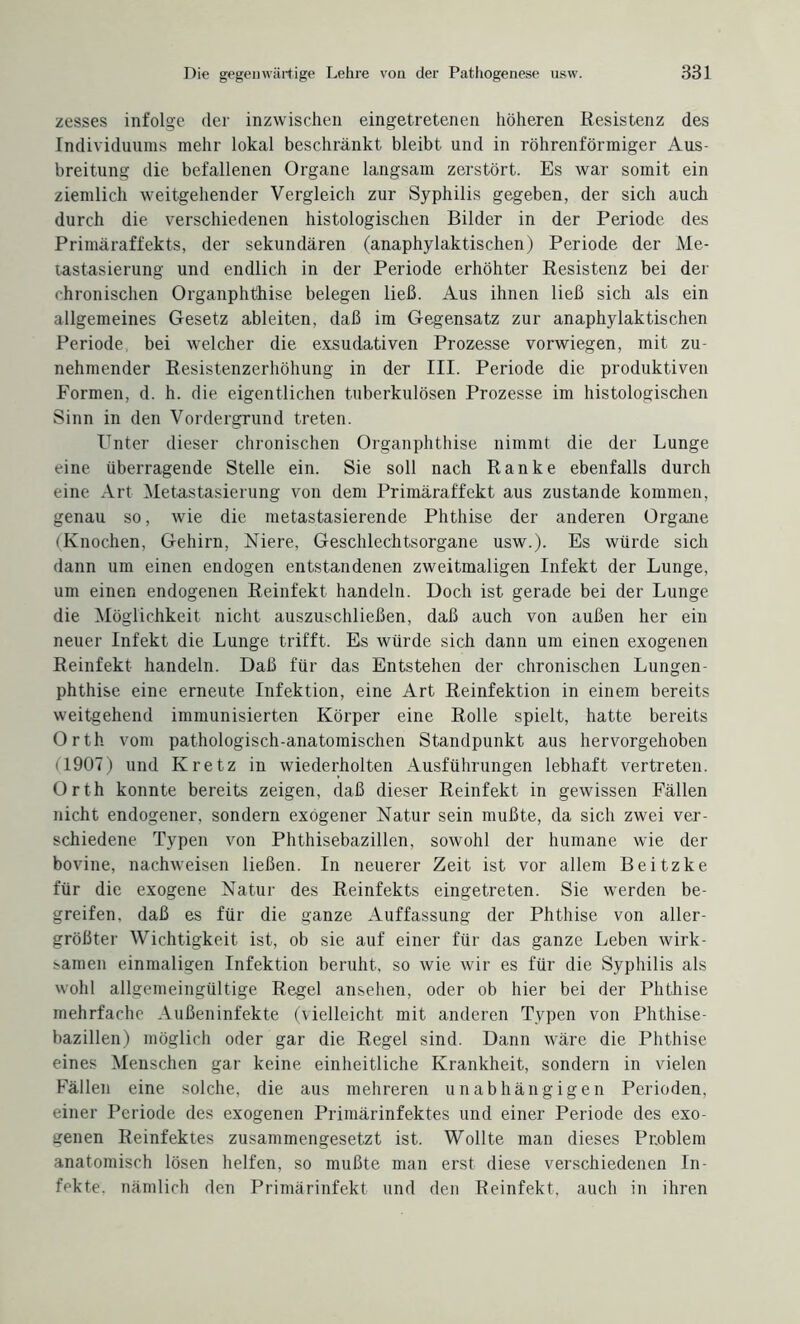 zesses infolge der inzwischen eingetretenen höheren Resistenz des Individuums mehr lokal beschränkt bleibt und in röhrenförmiger Aus¬ breitung die befallenen Organe langsam zerstört. Es war somit ein ziemlich weitgehender Vergleich zur Syphilis gegeben, der sich auch durch die verschiedenen histologischen Bilder in der Periode des Primäraffekts, der sekundären (anaphylaktischen) Periode der Me¬ tastasierung und endlich in der Periode erhöhter Resistenz bei der chronischen Organphthise belegen ließ. Aus ihnen ließ sich als ein allgemeines Gesetz ableiten, daß im Gegensatz zur anaphylaktischen Periode, bei welcher die exsudativen Prozesse vorwiegen, mit zu¬ nehmender Resistenzerhöhung in der III. Periode die produktiven Formen, d. h. die eigentlichen tuberkulösen Prozesse im histologischen Sinn in den Vordergrund treten. Enter dieser chronischen Organphthise nimmt die der Lunge eine überragende Stelle ein. Sie soll nach Ranke ebenfalls durch eine Art Metastasierung von dem Primäraffekt aus zustande kommen, genau so, wie die metastasierende Phthise der anderen Organe (Knochen, Gehirn, Niere, Geschlechtsorgane usw.). Es würde sich dann um einen endogen entstandenen zweitmaligen Infekt der Lunge, um einen endogenen Reinfekt handeln. Doch ist gerade bei der Lunge die Möglichkeit nicht auszuschließen, daß auch von außen her ein neuer Infekt die Lunge trifft. Es würde sich dann um einen exogenen Reinfekt handeln. Daß für das Entstehen der chronischen Lungen¬ phthise eine erneute Infektion, eine Art Reinfektion in einem bereits weitgehend immunisierten Körper eine Rolle spielt, hatte bereits Orth vom pathologisch-anatomischen Standpunkt aus hervorgehoben M907) und Kretz in wiederholten Ausführungen lebhaft vertreten. Orth konnte bereits zeigen, daß dieser Reinfekt in gewissen Fällen nicht endogener, sondern exogener Natur sein mußte, da sich zwei ver¬ schiedene Typen von Phthisebazillen, sowohl der humane wie der bovine, nachweisen ließen. In neuerer Zeit ist vor allein Beitzke für die exogene Natur des Reinfekts eingetreten. Sie werden be¬ greifen, daß es für die ganze Auffassung der Phthise von aller¬ größter Wichtigkeit ist, ob sie auf einer für das ganze Leben wirk- :>amen einmaligen Infektion beruht, so wie wir es für die Syphilis als wohl allgemeingültige Regel ansehen, oder ob hier bei der Phthise mehrfache Außeninfekte (vielleicht mit anderen Typen von Phthise¬ bazillen) möglich oder gar die Regel sind. Dann wäre die Phthise eines Menschen gar keine einheitliche Krankheit, sondern in vielen Fällen eine solche, die aus mehreren unabhängigen Perioden, einer Periode des exogenen Primärinfektes und einer Periode des exo¬ genen Reinfektes zusammengesetzt ist. Wollte man dieses Problem anatomisch lösen helfen, so mußte man erst diese verschiedenen In¬ fekte. nämlich den Primärinfekt und den Reinfekt, auch in ihren