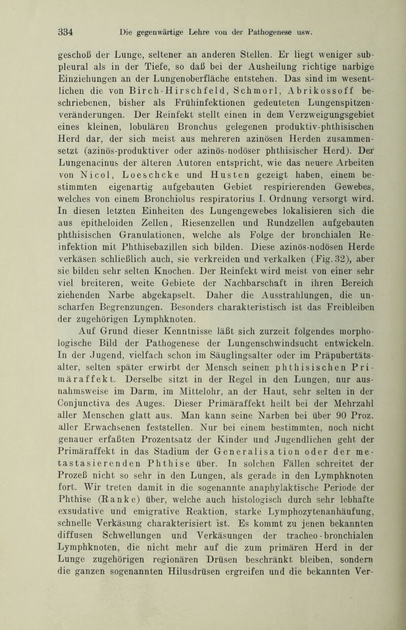 geschoß der Lunge, seltener an anderen Stellen. Er liegt weniger sub¬ pleural als in der Tiefe, so daß bei der Ausheilung richtige narbige Einziehungen an der Lungen Oberfläche entstehen. Das sind im wesent¬ lichen die von Birch-Hirschfeld, Schmorl, Abrikossoff be¬ schriebenen, bisher als Frühinfektionen gedeuteten Lungenspitzen¬ veränderungen. Der Reiufekt stellt einen in dem Verzweigungsgebiet eines kleinen, lobulären Bronchus gelegenen produktiv-phthisischen Herd dar, der sich meist aus mehreren azinösen Herden zusammen¬ setzt (azinös-produktiver oder azinös-nodöser phthisischer Herd). Der Lungenacinus der älteren Autoren entspricht, wie das neuere Arbeiten von Nicol, Loeschcke und Husten gezeigt haben, einem be¬ stimmten eigenartig aufgebauten Gebiet respirierenden Gewebes, welches von einem Bronchiolus respiratorius I. Ordnung versorgt wird. In diesen letzten Einheiten des Lungengewebes lokalisieren sich die aus epitheloiden Zellen, Riesenzellen und Rundzellen aufgebauten phthisischen Granulationen, welche als Folge der bronchialen Re¬ infektion mit Phthisebazillen sich bilden. Diese azinös-nodösen Herde verkäsen schließlich auch, sie verkreiden und verkalken (Fig.32), aber sie bilden sehr selten Knochen. Der Reinfekt wird meist von einer sehr viel breiteren, weite Gebiete der Nachbarschaft in ihren Bereich ziehenden Narbe abgekapselt. Daher die Ausstrahlungen, die un¬ scharfen Begrenzungen. Besonders charakteristisch ist das Freibleiben der zugehörigen Lymphknoten. Auf Grund dieser Kenntnisse läßt sich zurzeit folgendes morpho¬ logische Bild der Pathogenese der Lungenschwindsucht entwickeln. In der Jugend, vielfach schon im Säuglingsalter oder im Präpubertäts¬ alter, selten später erwirbt der Mensch seinen phthisischen Pri¬ märaffekt. Derselbe sitzt in der Regel in den Lungen, nur aus¬ nahmsweise im Darm, im Mittelohr, an der Haut, sehr selten in der Conjunctiva des Auges. Dieser Primäraffekt heilt bei der Mehrzahl aller Menschen glatt aus. Man kann seine Narben bei über 90 Proz. aller Erwachsenen feststellen. Nur bei einem bestimmten, noch nicht genauer erfaßten Prozentsatz der Kinder und Jugendlichen geht der Primäraffekt in das Stadium der Generalisa tion oder der me¬ tastasierenden Phthise über. In solchen Fällen schreitet der Prozeß nicht so sehr in den Lungen, als gerade in den Lymphknoten fort. Wir treten damit in die sogenannte anaphylaktische Periode der Phthise (Ranke) über, welche auch histologisch durch sehr lebhafte exsudative und emigrative Reaktion, starke Lymphozytenanhäufung, schnelle Verkäsung charakterisiert ist. Es kommt zu jenen bekannten diffusen Schwellungen und Verkäsungen der tracheo - bronchialen Lymphknoten, die nicht mehr auf die zum primären Herd in der Lunge zugehörigen regionären Drüsen beschränkt bleiben, sondern die ganzen sogenannten Hilusdrüsen ergreifen und die bekannten Ver-