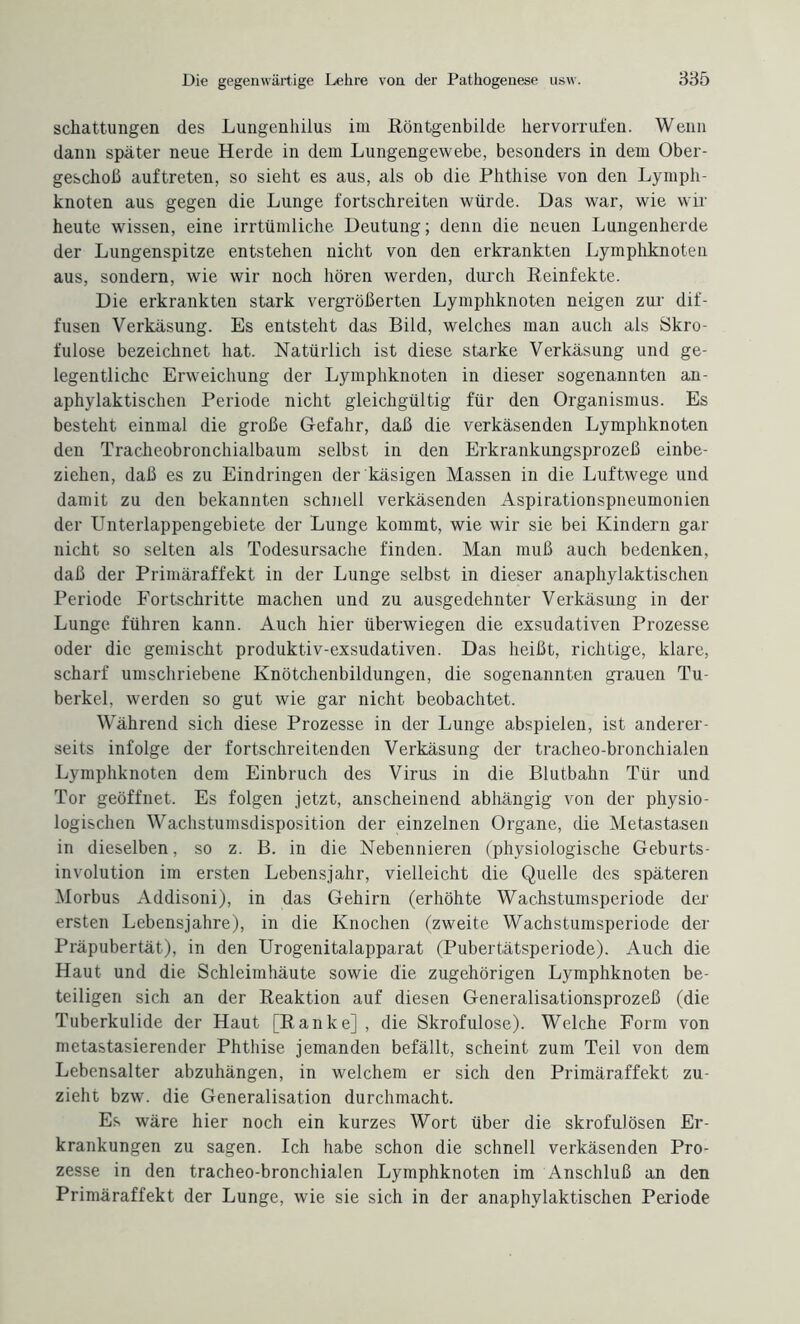 schattungen des Lungenhilus im Röntgenbilde hervorrufen. Wenn dann später neue Herde in dem Lungengewebe, besonders in dem Ober¬ geschoß auftreten, so sieht es aus, als ob die Phthise von den Lymph¬ knoten aus gegen die Lunge fortschreiten würde. Das war, wie wir heute wissen, eine irrtümliche Deutung; denn die neuen Lungenherde der Lungenspitze entstehen nicht von den erkrankten Lymphknoten aus, sondern, wie wir noch hören werden, durch Reinfekte. Die erkrankten stark vergrößerten Lymphknoten neigen zur dif¬ fusen Verkäsung. Es entsteht das Bild, welches man auch als Skro¬ fulöse bezeichnet hat. Natürlich ist diese starke Verkäsung und ge¬ legentliche Erweichung der Lymphknoten in dieser sogenannten an¬ aphylaktischen Periode nicht gleichgültig für den Organismus. Es besteht einmal die große Gefahr, daß die verkäsenden Lymphknoten den Tracheobronchialbaum selbst in den Erkrankungsprozeß einbe¬ ziehen, daß es zu Eindringen der käsigen Massen in die Luftwege und damit zu den bekannten schnell verkäsenden Aspirationspneumonien der Unterlappengebiete der Lunge kommt, wie wir sie bei Kindern gar nicht so selten als Todesursache finden. Man muß auch bedenken, daß der Primäraffekt in der Lunge selbst in dieser anaphylaktischen Periode Fortschritte machen und zu ausgedehnter Verkäsung in der Lunge führen kann. Auch hier überwiegen die exsudativen Prozesse oder die gemischt produktiv-exsudativen. Das heißt, richtige, klare, scharf umschriebene Knötchenbildungen, die sogenannten grauen Tu¬ berkel. werden so gut wie gar nicht beobachtet. Während sich diese Prozesse in der Lunge abspielen, ist anderer¬ seits infolge der fortschreitenden Verkäsung der tracheo-bronchialen Lymphknoten dem Einbruch des Virus in die Blutbahn Tür und Tor geöffnet. Es folgen jetzt, anscheinend abhängig von der physio¬ logischen Wachstumsdisposition der einzelnen Organe, die Metastasen in dieselben, so z. B. in die Nebennieren (physiologische Geburts¬ involution im ersten Lebensjahr, vielleicht die Quelle des späteren Morbus Addisoni), in das Gehirn (erhöhte Wachstumsperiode der ersten Lebensjahre), in die Knochen (zweite Wachstumsperiode der Präpubertät), in den Urogenitalapparat (Pubertätsperiode). Auch die Haut und die Schleimhäute sowie die zugehörigen Lymphknoten be¬ teiligen sich an der Reaktion auf diesen Generalisationsprozeß (die Tuberkulide der Haut [Ranke] , die Skrofulöse). Welche Form von metastasierender Phthise jemanden befällt, scheint zum Teil von dem Lebensalter abzuhängen, in welchem er sich den Primäraffekt zu¬ zieht bzw. die Generalisation durchmacht. Es wäre hier noch ein kurzes Wort über die skrofulösen Er¬ krankungen zu sagen. Ich habe schon die schnell verkäsenden Pro¬ zesse in den tracheo-bronchialen Lymphknoten im Anschluß an den Primäraffekt der Lunge, wie sie sich in der anaphylaktischen Periode