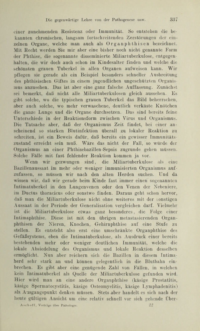 einer zunehmenden Resistenz oder Immunität. So entstehen die be¬ kannten chronischen, langsam fortschreitenden Zerstörungen der ein¬ zelnen Organe, welche man auch als Organphthisen bezeichnet. Mit Recht werden Sie mir aber eine bisher noch nicht genannte Form der Phthise, die sogenannte disseminierte Miliartuberkulose, entgegen- halten, die wir doch auch schon im Kindesalter finden und welche die schönsten grauen Tuberkel in allen Organen aufweisen kann. Wir pflegen sie gerade als ein Beispiel besonders schneller Ausbreitung des phthisischen Giftes in einem jugendlichen ungeschützten Organis¬ mus anzusehen. Das ist aber eine ganz falsche Auffassung. Zunächst sei bemerkt, daß nicht alle Miliartuberkulosen gleich aussehen. Es gibt solche, wo die typischen grauen Tuberkel das Bild beherrschen, aber auch solche, wo mehr verwaschene, deutlich verkäste Knötchen die ganze Lunge und die Organe durchsetzen. Das sind bereits feine Unterschiede in der Reaktionsform zwischen Virus und Organismus. Die Tatsache aber, daß der Organismus Zeit findet, bei einer an¬ scheinend so starken Blutinfektion überall zu lokaler Reaktion zu schreiten, ist ein Beweis dafür, daß bereits ein gewisser Immunitäts¬ zustand erreicht sein muß. Wäre das nicht der Fall, so würde der Organismus an einer Phthisebazillen-Sepsis zugrunde gehen müssen. Solche Fälle mit fast fehlender Reaktion kommen ja vor. Wenn wir gezwungen sind, die Miliartuberkulose als eine Bazillenaussaat im mehr oder weniger immunisierten Organismus auf¬ zufassen, so müssen wir nach den alten Herden suchen. Und da wissen wir, daß wir gerade beim Kinde fast immer einen sogenannten Intimatuberkel in den Lungenvenen oder den Venen der Nebeniere, im Ductus thoracicus oder sonstwo finden. Daraus geht schon hervor, daß man die Miliartuberkulose nicht ohne weiteres mit der sonstigen Aussaat in der Periode der Generalisation vergleichen darf. Vielmehr ist die Miliartuberkulose etwas ganz besonderes, die Folge einer Intimaphthise. Diese ist mit den übrigen metastasierenden Organ¬ phthisen der Nieren, Knochen, Gehirnphthise auf eine Stufe zu stellen. Es entsteht also erst eine umschränkte Organphthise des Gefäßsystems, eben die Intimatuberkulose, als Ausdruck einer bereits bestehenden mehr oder weniger deutlichen Immunität, welche die lokale Absiedelung des Organismus und lokale Reaktion desselben ermöglicht. Nun aber reichern sich die Bazillen in diesem Intima¬ herd sehr stark an und können gelegentlich in die Blutbahn ein¬ brechen. Es gibt aber eine genügende Zahl von Fällen, in welchen kein Intimatuberkel als Quelle der Miliartuberkulose gefunden wird. Hier wird man an eine andere Organphthise (käsige Prostatitis, käsige Spermatocystitis, käsige Osteomyelitis, käsige Lymphadenitis) als Ausgangspunkt denken müssen. Stets aber handelt es sich nach der heute gültigen Ansicht um eine relativ schnell vor sich gehende Über- Asch off, Vorträge über Pathologie. --