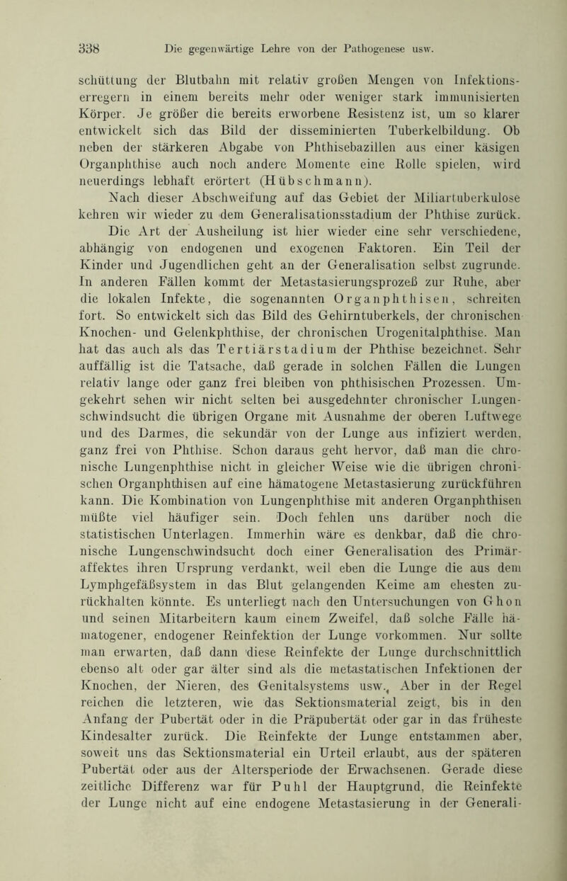 scliiittung der Blutbaiin mit relativ großen Mengen von Infektions¬ erregern in einem bereits mehr oder weniger stark immunisierten Körper. Je größer die bereits erworbene Resistenz ist, um so klarer entwickelt sich das Bild der disseminierten Tuberkelbildung. Ob neben der stärkeren Abgabe von Phthisebazillen aus einer käsigen Organphthise auch noch andere Momente eine Rolle spielen, wird neuerdings lebhaft erörtert (Hübschmann). Nach dieser Abschweifung auf das Gebiet der Miliartuberkulose kehren wir wieder zu dem Generalisationsstadium der Phthise zurück. Die Art der Ausheilung ist hier wieder eine sehr verschiedene, abhängig von endogenen und exogenen Faktoren. Ein Teil der Kinder und Jugendlichen geht an der Generalisation selbst zugrunde. In anderen Fällen kommt der Metastasierungsprozeß zur Ruhe, aber die lokalen Infekte, die sogenannten Organphthisen, schreiten fort. So entwickelt sich das Bild des Gehirntuberkels, der chronischen Knochen- und Gelenkphthise, der chronischen Urogenitalphthise. Man hat das auch als das Tertiär Stadium der Phthise bezeichnet. Sehr auffällig ist die Tatsache, daß gerade in solchen Fällen die Lungen relativ lange oder ganz frei bleiben von phthisischen Prozessen. Um¬ gekehrt sehen wir nicht selten bei ausgedehnter chronischer Lungen¬ schwindsucht die übrigen Organe mit Ausnahme der oberen Luftwege und des Darmes, die sekundär von der Lunge aus infiziert werden, ganz frei von Phthise. Schon daraus geht hervor, daß man die chro¬ nische Lungenphthise nicht in gleicher Weise wie die übrigen chroni¬ schen Organphthisen auf eine hämatogene Metastasierung zurückführen kann. Die Kombination von Lungenphthise mit anderen Organphthisen müßte viel häufiger sein. Doch fehlen uns darüber noch die statistischen Unterlagen. Immerhin wäre es denkbar, daß die chro¬ nische Lungenschwindsucht doch einer Generalisation des Primär¬ affektes ihren Ursprung verdankt, weil eben die Lunge die aus dem Lymphgefäßsystem in das Blut gelangenden Keime am ehesten zu¬ rückhalten könnte. Es unterliegt nach den Untersuchungen von Ghon und seinen Mitarbeitern kaum einem Zweifel, daß solche Fälle hä¬ matogener, endogener Reinfektion der Lunge Vorkommen. Nur sollte man erwarten, daß dann diese Reinfekte der Lunge durchschnittlich ebenso alt oder gar älter sind als die metastatischen Infektionen der Knochen, der Nieren, des Genitalsystems usw., Aber in der Regel reichen die letzteren, wie das Sektionsmaterial zeigt, bis in den Anfang der Pubertät oder in die Präpubertät oder gar in das früheste Kindesalter zurück. Die Reinfekte der Lunge entstammen aber, soweit uns das Sektionsmaterial ein Urteil erlaubt, aus der späteren Pubertät oder aus der Altersperiode der Erwachsenen. Gerade diese zeitliche Differenz war für Puhl der Hauptgrund, die Reinfekte der Lunge nicht auf eine endogene Metastasierung in der Generali-