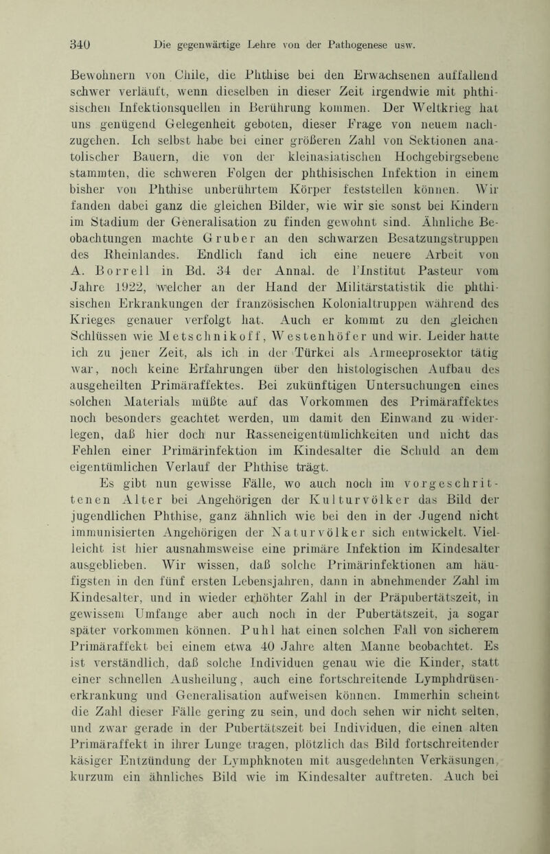 Bewohnern von Chile, die Phthise bei den Erwachsenen auffallend schwer verläuft, wenn dieselben in dieser Zeit irgendwie mit phthi- sischen Infektionsquellen in Berührung kommen. Der Weltkrieg hat uns genügend Gelegenheit geboten, dieser Frage von neuem nach¬ zugehen. Ich selbst habe bei einer größeren Zahl von Sektionen ana- tolischer Bauern, die von der kleinasiatischen Hochgebirgsebene stammten, die schweren Folgen der phthisischen Infektion in einem bisher von Phthise unberührtem Körper feststellen können. Wir fanden dabei ganz die gleichen Bilder, wie wir sie sonst bei Kindern im Stadium der Generalisation zu finden gewohnt sind. Ähnliche Be¬ obachtungen machte G ruber an den schwarzen Besatzungstruppen des Bheinlandes. Endlich fand ich eine neuere Arbeit von A. Borreil in Bd. 34 der Annal. de l’Institut Pasteur vom Jahre 1922, Welcher an der Hand der Militärstatistik die phthi¬ sischen Erkrankungen der französischen Kolonialtruppen während des Krieges genauer verfolgt hat. Auch er kommt zu den gleichen Schlüssen wie Metschnikof f, Westenhöf er und wir. Leider hatte ich zu jener Zeit, als ich in der Türkei als Armeeprosektor tätig war, noch keine Erfahrungen über den histologischen Aufbau des ausgeheilten Primäraffektes. Bei zukünftigen Untersuchungen eines solchen Materials müßte auf das Vorkommen des Primäraffektes noch besonders geachtet werden, um damit den Einwand zu wider¬ legen, daß hier doch nur Basseneigentümlichkeiten und nicht das Fehlen einer Primärinfektion im Kindesalter die Schuld an dem eigentümlichen Verlauf der Phthise trägt. Es gibt nun geAvisse Fälle, wo auch noch im vorgeschrit¬ tenen Alter bei Angehörigen der Kulturvölker das Bild der jugendlichen Phthise, ganz ähnlich wie bei den in der Jugend nicht immunisierten Angehörigen der Naturvölker sich entwickelt. Viel¬ leicht ist hier ausnahmsweise eine primäre Infektion im Kindesalter ausgeblieben. AVir wissen, daß solche Primärinfektionen am häu¬ figsten in den fünf ersten Lebensjahren, dann in abnehmender Zahl im Kindesalter, und in wieder erhöhter Zahl in der Präpubertätszeit, in gewissem Umfänge aber auch noch in der Pubertätszeit, ja sogar später Vorkommen können. Puhl hat einen solchen Fall von sicherem Primäraffekt bei einem etwa 40 Jahre alten Manne beobachtet. Es ist verständlich, daß solche Individuen genau wie die Kinder, statt einer schnellen Ausheilung, auch eine fortschreitende Lyinphdrüsen- erkrankung und Generalisation aufweisen können. Immerhin scheint die Zahl dieser Fälle gering zu sein, und doch sehen wir nicht selten, und zwar gerade in der Pubertätszeit bei Individuen, die einen alten Primäraffekt in ihrer Lunge tragen, plötzlich das Bild fortschreitender käsiger Entzündung der Lymphknoten mit ausgedehnten Verkäsungen kurzum ein ähnliches Bild wie im Kindesalter auftreten. Auch bei