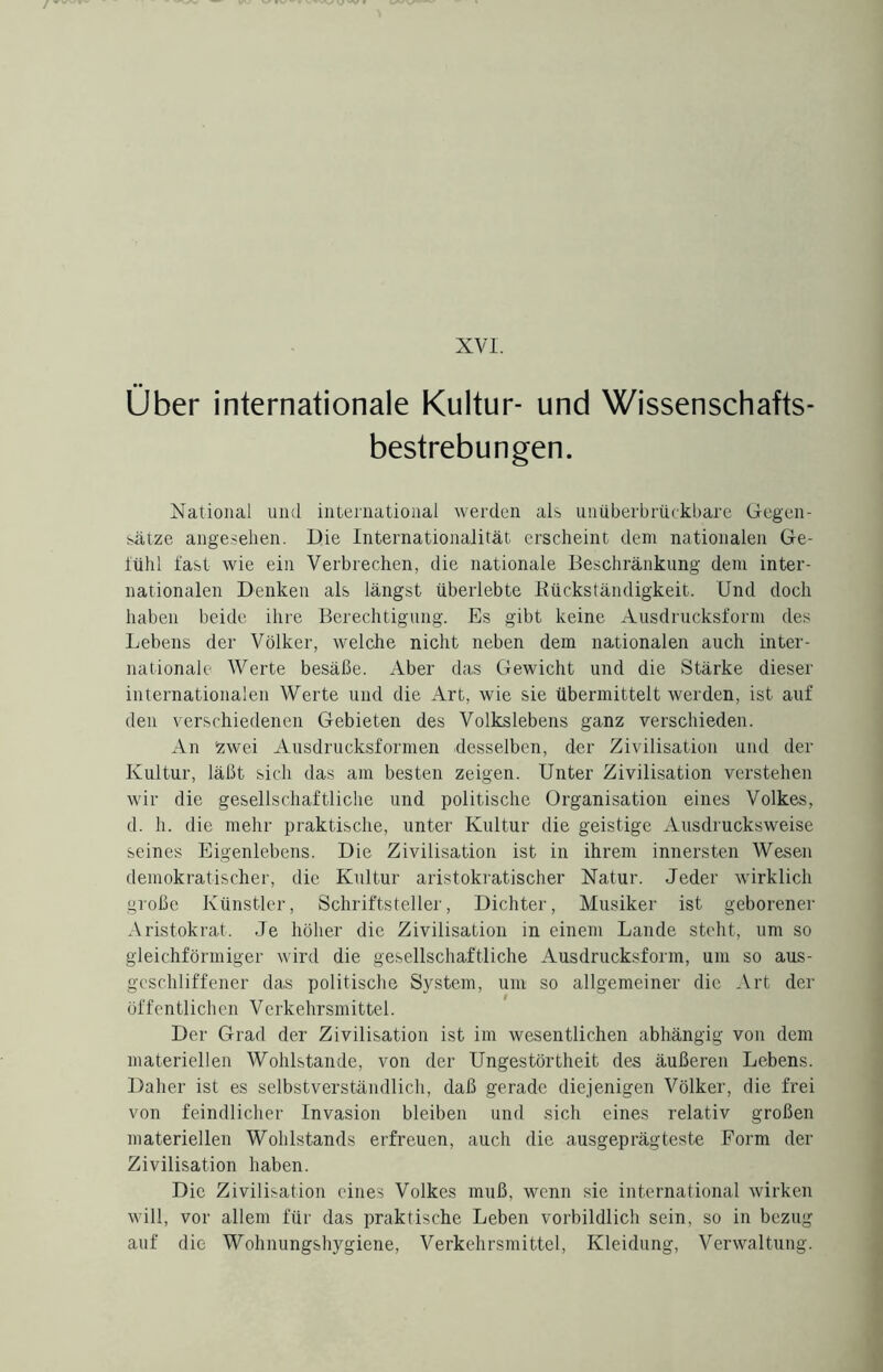 XVI. Über internationale Kultur- und Wissenschafts¬ bestrebungen. National und international werden als unüberbrückbare Gegen¬ sätze angesehen. Die Internationalität erscheint dem nationalen Ge- iühl fast wie ein Verbrechen, die nationale Beschränkung dem inter¬ nationalen Denken als längst überlebte Rückständigkeit. Und doch haben beide ihre Berechtigung. Es gibt keine Ausdrucksform des Lebens der Völker, welche nicht neben dem nationalen auch inter¬ nationale Werte besäße. Aber das Gewicht und die Stärke dieser internationalen Werte und die Art, wie sie übermittelt werden, ist auf den verschiedenen Gebieten des Volkslebens ganz verschieden. An Zwei Ausdrucksformen desselben, der Zivilisation und der Kultur, läßt sich das am besten zeigen. Unter Zivilisation verstehen wir die gesellschaftliche und politische Organisation eines Volkes, d. h. die mehr praktische, unter Kultur die geistige Ausdrucksweise seines Eigenlebens. Die Zivilisation ist in ihrem innersten Wesen demokratischer, die Kultur aristokratischer Natur. Jeder wirklich große Künstler, Schriftsteller, Dichter, Musiker ist geborener Aristokrat. Je höher die Zivilisation in einem Lande steht, um so gleichförmiger wird die gesellschaftliche Ausdrucksform, um so aus- gcschliffener das politische System, um so allgemeiner die Art der öffentlichen Verkehrsmittel. Der Grad der Zivilisation ist im wesentlichen abhängig von dem materiellen Wohlstände, von der Ungestörtheit des äußeren Lebens. Daher ist es selbstverständlich, daß gerade diejenigen Völker, die frei von feindlicher Invasion bleiben und sich eines relativ großen materiellen Wohlstands erfreuen, auch die ausgeprägteste Form der Zivilisation haben. Die Zivilisation eines Volkes muß, wenn sie international wirken will, vor allem für das praktische Leben vorbildlich sein, so in bezug auf die Wohnungshygiene, Verkehrsmittel, Kleidung, Verwaltung.