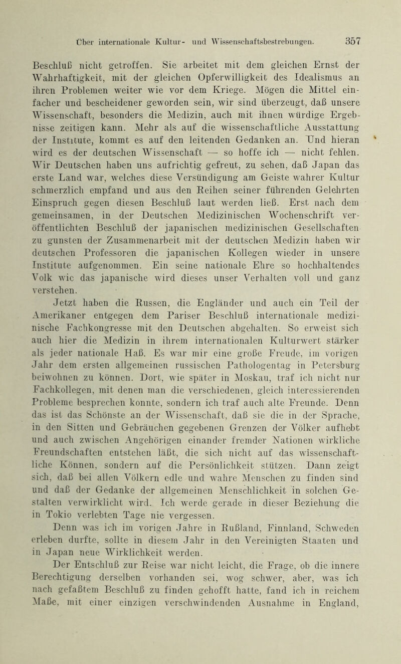 Beschluß nicht getroffen. Sie arbeitet mit dem gleichen Ernst der Wahrhaftigkeit, mit der gleichen Opferwilligkeit des Idealismus an ihren Problemen weiter wie vor dem Kriege. Mögen die Mittel ein¬ facher und bescheidener geworden sein, wir sind überzeugt, daß unsere Wissenschaft, besonders die Medizin, auch mit ihnen würdige Ergeb¬ nisse zeitigen kann. Mehr als auf die wissenschaftliche Ausstattung der Institute, kommt es auf den leitenden Gedanken an. Und hieran wird es der deutschen Wissenschaft — so hoffe ich — nicht fehlen. Wir Deutschen haben uns aufrichtig gefreut, zu sehen, daß Japan das erste Land war, welches diese Versündigung am Geiste wahrer Kultur schmerzlich empfand und aus den Reihen seiner führenden Gelehrten Einspruch gegen diesen Beschluß laut werden ließ. Erst nach dem gemeinsamen, in der Deutschen Medizinischen Wochenschrift ver¬ öffentlichten Beschluß der japanischen medizinischen Gesellschaften zu gunsten der Zusammenarbeit mit der deutschen Medizin haben wir deutschen Professoren die japanischen Kollegen wieder in unsere Institute aufgenommen. Ein seine nationale Ehre so hochhaltendes Volk wie das japanische wird dieses unser Verhalten voll und ganz verstehen. Jetzt haben die Russen, die Engländer und auch ein Teil der Amerikaner entgegen dem Pariser Beschluß internationale medizi¬ nische Fachkongresse mit den Deutschen abgehalten. So erweist sich auch hier die Medizin in ihrem internationalen Kulturwert stärker als jeder nationale Haß. Es war mir eine große Freude, im vorigen Jahr dem ersten allgemeinen russischen Pathologentag in Petersburg beiwohnen zu können. Dort, wie später in Moskau, traf ich nicht nur Fachkollegen, mit denen man die verschiedenen, gleich interessierenden Probleme besprechen konnte, sondern ich traf auch alte Freunde. Denn das ist das Schönste an der Wissenschaft, daß sie die in der Sprache, in den Sitten und Gebräuchen gegebenen Grenzen der Völker aufhebt und auch zwischen Angehörigen einander fremder Nationen wirkliche Freundschaften entstehen läßt, die sich nicht auf das wissenschaft¬ liche Können, sondern auf die Persönlichkeit stützen. Dann zeigt sich, daß bei allen Völkern edle und wahre Menschen zu finden sind und daß der Gedanke der allgemeinen Menschlichkeit in solchen Ge¬ stalten verwirklicht wird. Ich werde gerade in dieser Beziehung die in Tokio verlebten Taae nie vergessen. Denn was ich im vorigen Jahre in Rußland, Finnland, Schweden erleben durfte, sollte in diesem Jahr in den Vereinigten Staaten und in Japan neue Wirklichkeit werden. Der Entschluß zur Reise war nicht leicht, die Frage, ob die innere Berechtigung derselben vorhanden sei, wog schwer, aber, was ich nach gefaßtem Beschluß zu finden gehofft hatte, fand ich in reichem Maße, mit einer einzigen verschwindenden Ausnahme in England,