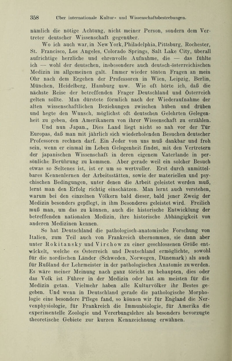 nämlich die nötige Achtung, nicht meiner Person, sondern dem Ver¬ treter deutscher Wissenschaft gegenüber. Wo ich auch war, in New York, Philadelphia, Pittsburg, Rochester, St. Francisco, Los Angeles, Colorado Springs, Salt Lake City, überall aufrichtige herzliche und ehrenvolle Aufnahme, die — das fühlte ich — wohl der deutschen, insbesondere auch deutsch-österreichischen Medizin im allgemeinen galt. Immer wieder tönten Fragen an mein Ohr nach dem Ergehen der Professoren in Wien, Leipzig, Berlin, München, Heidelberg, Hamburg usw. Wie oft hörte ich, daß die nächste Reise der betreffenden Frager Deutschland und Österreich gelten sollte. Man dürstete förmlich nach der Wiederaufnahme der alten wissenschaftlichen Beziehungen zwischen hüben und drüben und hegte den Wunsch, möglichst oft deutschen Gelehrten Gelegen¬ heit zu geben, den Amerikanern von ihrer Wissenschaft zu erzählen. Und nun Japan.. Dies Land liegt nicht so nah vor der Tür Europas, daß man mit jährlich1 sich wiederholenden Besuchen deutscher Professoren rechnen darf. Ein Jeder von uns muß dankbar und froh sein, wenn er einmal im Leben Gelegenheit findet, mit den Vertretern der japanischen Wissenschaft in deren eigenem Vaterlande in per¬ sönliche Berührung zu kommen. Aber gerade weil ein solcher Besuch etwas so Seltenes ist, ist er um so wertvoller. Erst durch unmittel¬ bares Kennenlernen der Arbeitsstätten, sowie der materiellen und psy¬ chischen Bedingungen, unter denen die Arbeit geleistet werden muß, lernt man den Erfolg richtig einschätzen. Man lernt auch verstehen, warum bei den einzelnen Völkern bald dieser, bald jener Zweig der Medizin besonders gepflegt, in ihm Besonderes geleistet wird. Freilich muß man, um das zu können, auch die historische Entwicklung der betreffenden nationalen Medizin, ihre historische Abhängigkeit von anderen Medizinen kennen. So hat Deutschland die pathologisch-anatomische Forschung von Italien, zum Teil auch von Frankreich übernommen, sie dann aber unter Rokitansky und Virchow zu einer geschlossenen Größe ent¬ wickelt, welche es Österreich und Deutschland ermöglichte, sowohl für die nordischen Länder (Schweden, Norwegen, Dänemark) als auch für Rußland der Lehrmeister in der pathologischen Anatomie zu werden. Es wäre meiner Meinung nach ganz töricht zu behaupten, dies oder das Volk ist Führer in der Medizin oder hat am meisten für die Medizin getan. Vielmehr haben alle Kulturvölker ihr Bestes ge¬ geben. Und wenn in Deutschland gerade die pathologische Morpho¬ logie eine besondere Pflege fand, so können wir für England die Ner- venphysiologie, für Frankreich die Immunbiologie, für Amerika die experimentelle Zoologie und Vererbungslehre als besonders bevorzugte theoretische Gebiete zur kurzen Kennzeichnung erwähnen.