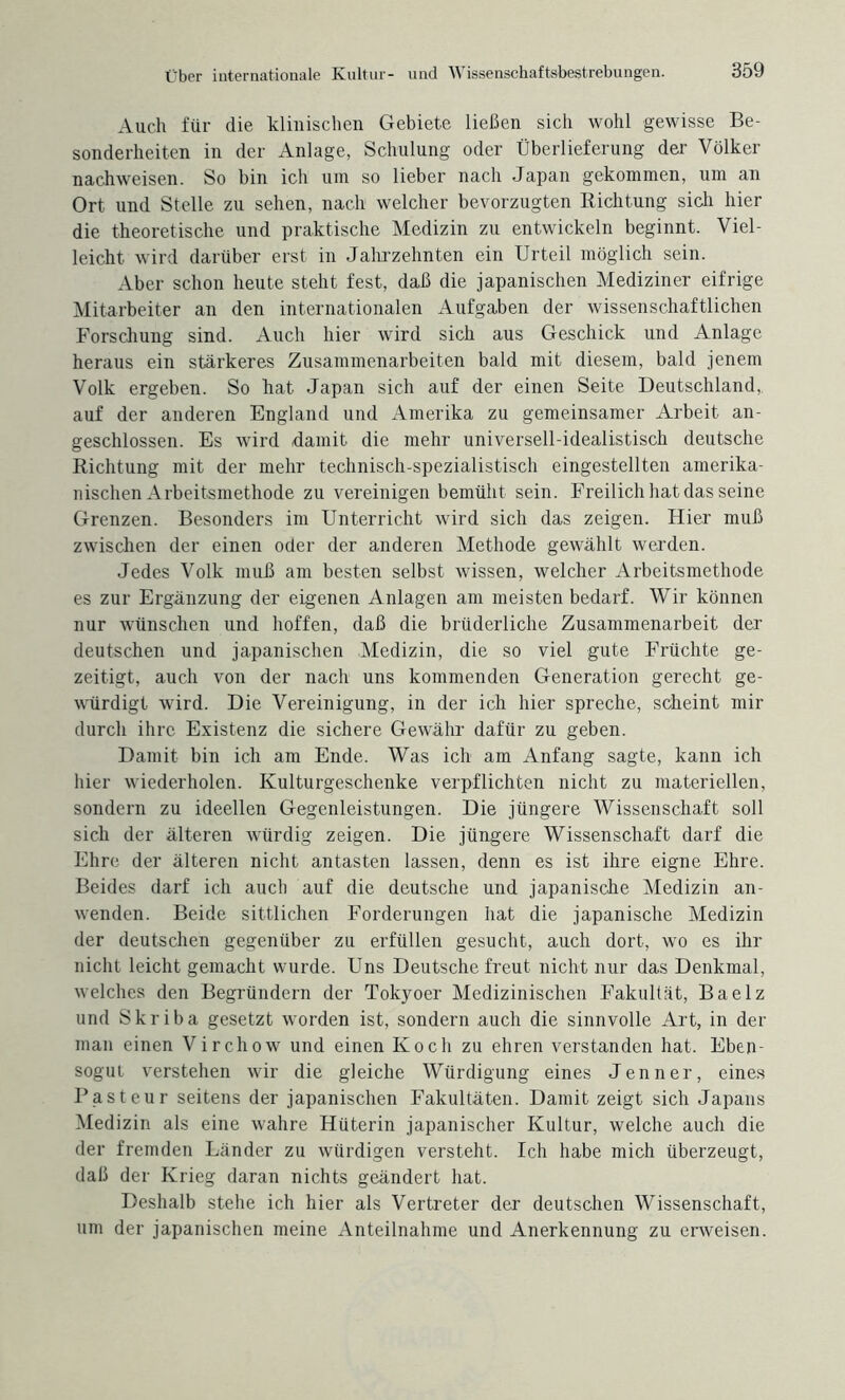 Auch für die klinischen Gebiete ließen sich wohl gewisse Be¬ sonderheiten in der Anlage, Schulung oder Überlieferung der Völker nachweisen. So bin ich um so lieber nach Japan gekommen, um an Ort und Stelle zu sehen, nach welcher bevorzugten Richtung sich hier die theoretische und praktische Medizin zu entwickeln beginnt. Viel¬ leicht wird darüber erst in Jahrzehnten ein Urteil möglich sein. Aber schon heute steht fest, daß die japanischen Mediziner eifrige Mitarbeiter an den internationalen Aufgaben der wissenschaftlichen Forschung sind. Auch hier wird sich aus Geschick und Anlage heraus ein stärkeres Zusammenarbeiten bald mit diesem, bald jenem Volk ergeben. So hat Japan sich auf der einen Seite Deutschland, auf der anderen England und Amerika zu gemeinsamer Arbeit an¬ geschlossen. Es wird damit die mehr universell-idealistisch deutsche Richtung mit der mehr technisch-spezialistisch eingestellten amerika¬ nischen Arbeitsmethode zu vereinigen bemüht sein. Freilich hat das seine Grenzen. Besonders im Unterricht wird sich das zeigen. Hier muß zwischen der einen oder der anderen Methode gewählt werden. Jedes Volk muß am besten selbst wissen, welcher Arbeitsmethode es zur Ergänzung der eigenen Anlagen am meisten bedarf. Wir können nur wünschen und hoffen, daß die brüderliche Zusammenarbeit der deutschen und japanischen Medizin, die so viel gute Früchte ge¬ zeitigt, auch von der nach uns kommenden Generation gerecht ge¬ würdigt wird. Die Vereinigung, in der ich hier spreche, scheint mir durch ihre Existenz die sichere Gewähr dafür zu geben. Damit bin ich am Ende. Was ich am Anfang sagte, kann ich hier wiederholen. Kulturgeschenke verpflichten nicht zu materiellen, sondern zu ideellen Gegenleistungen. Die jüngere Wissenschaft soll sich der älteren würdig zeigen. Die jüngere Wissenschaft darf die Ehre der älteren nicht antasten lassen, denn es ist ihre eigne Ehre. Beides darf ich auch auf die deutsche und japanische Medizin an¬ wenden. Beide sittlichen Forderungen hat die japanische Medizin der deutschen gegenüber zu erfüllen gesucht, auch dort, wo es ihr nicht leicht gemacht wurde. Uns Deutsche freut nicht nur das Denkmal, welches den Begründern der Tokyoer Medizinischen Fakultät, Baelz und Skriba gesetzt worden ist, sondern auch die sinnvolle Art, in der man einen Virchow und einen Koch zu ehren verstanden hat. Eben¬ sogut verstehen wir die gleiche Würdigung eines Jenner, eines Pasteur seitens der japanischen Fakultäten. Damit zeigt sich Japans Medizin als eine wahre Hüterin japanischer Kultur, welche auch die der fremden Länder zu würdigen versteht. Ich habe mich überzeugt, daß der Krieg daran nichts geändert hat. Deshalb stehe ich hier als Vertreter der deutschen Wissenschaft, um der japanischen meine Anteilnahme und Anerkennung zu erweisen.