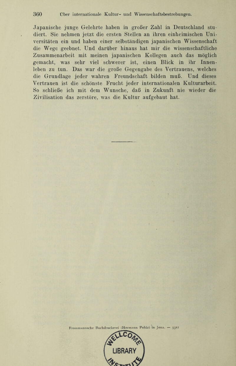Japanische junge Gelehrte haben in großer Zahl in Deutschland stu¬ diert. Sie nehmen jetzt die ersten Stellen an ihren einheimischen Uni¬ versitäten ein und haben einer selbständigen japanischen Wissenschaft die Wege geebnet. Und darüber hinaus hat mir die wissenschaftliche Zusammenarbeit mit meinen japanischen Kollegen auch das möglich gemacht, was sehr viel schwerer ist, einen Blick in ihr Innen¬ leben zu tun. Das war die große Gegengabe des Vertrauens, welches die Grundlage jeder wahren Freundschaft bilden muß. Und dieses Vertrauen ist die schönste Frucht jeder internationalen Kulturarbeit. So schließe ich mit dem Wunsche, daß in Zukunft nie wieder die Zivilisation das zerstöre, was die Kultur aufgebaut hat. Frommannschc Buchdruckerei (Hermann Pohle) in Jena. — 5312