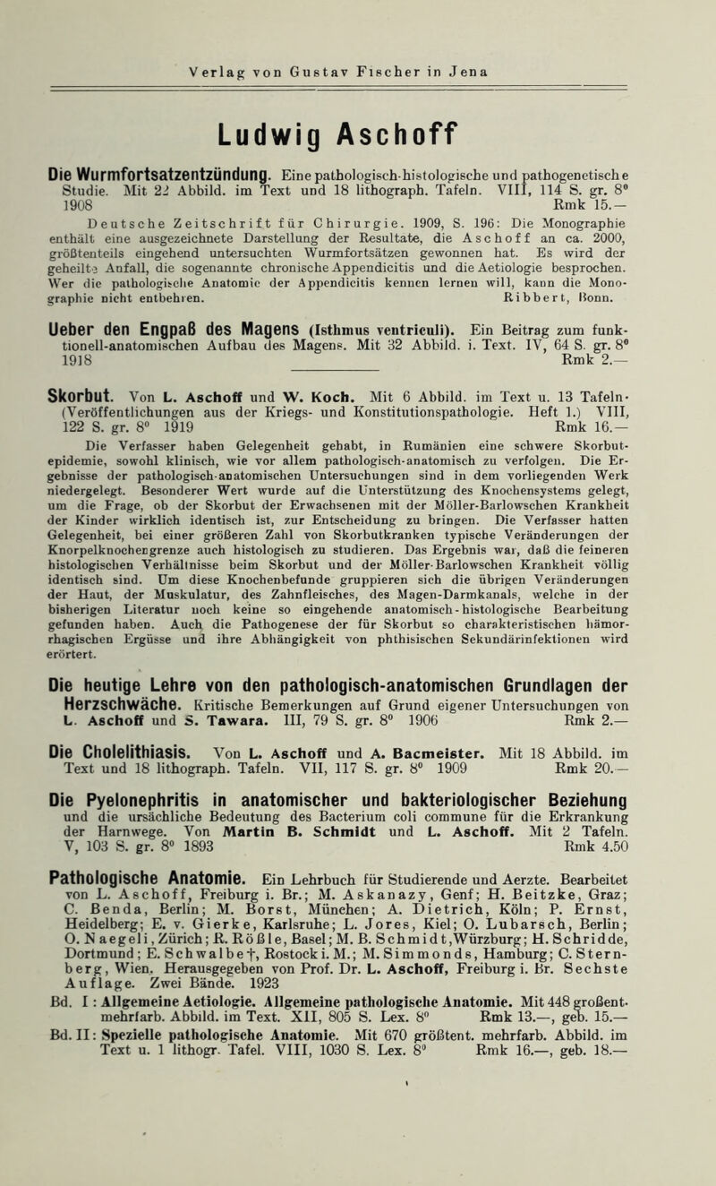 Ludwig Aschoff Die Wurmfortsatzentzündung. Eine pathologisch histologische und pathogenetische Studie. Mit 22 Abbild, im Text und 18 lithograph. Tafeln. VIII, 114 S. gr. 8“ 1908 Rmk 15.— Deutsche Zeitschrift für Chirurgie. 1909, S. 196: Die Monographie enthält eine ausgezeichnete Darstellung der Resultate, die Aschoff an ca. 2000, größtenteils eingehend untersuchten Wurmfortsätzen gewonnen hat. Es wird der geheilte Anfall, die sogenannte chronische Appendicitis und die Aetiologie besprochen. Wer die pathologische Anatomie der Appendicitis kennen lernen will, kann die Mono¬ graphie nicht entbehren. Ribbert, Bonn. Ueber den Engpaß des Magens (Isthmus ventriculi). Ein Beitrag zum funk¬ tionell-anatomischen Aufbau des Magens. Mit 32 Abbild, i. Text. IV, 64 S. gr. 8° 1918 Rmk 2.— Skorbut. Von L. Aschoff und W. Koch. Mit 6 Abbild, im Text u. 13 Tafeln- (Veröffentlichungen aus der Kriegs- und Konstitutionspathologie. Heft 1.) VIII, 122 S. gr. 8° 1919 Rmk 16.— Die Verfasser haben Gelegenheit gehabt, in Rumänien eine schwere Skorbut¬ epidemie, sowohl klinisch, wie vor allem pathologisch-anatomisch zu verfolgen. Die Er¬ gebnisse der pathologisch-anatomischen Untersuchungen sind in dem vorliegenden Werk niedergelegt. Besonderer Wert wurde auf die Unterstützung des Knochensystems gelegt, um die Frage, ob der Skorbut der Erwachsenen mit der Möller-Barlowschen Krankheit der Kinder wirklich identisch ist, zur Entscheidung zu bringen. Die Verfasser hatten Gelegenheit, bei einer größeren Zahl von Skorbutkranken typische Veränderungen der Knorpelknochecgrenze auch histologisch zu studieren. Das Ergebnis war, daß die feineren histologischen Verhältnisse beim Skorbut und der Möller-Barlowschen Krankheit völlig identisch sind. Um diese Knochenbefunde gruppieren sich die übrigen Veränderungen der Haut, der Muskulatur, des Zahnfleisches, des Magen-Darmkanals, welche in der bisherigen Literatur noch keine so eingehende anatomisch-histologische Bearbeitung gefunden haben. Auch die Pathogenese der für Skorbut so charakteristischen hämor¬ rhagischen Ergüsse und ihre Abhängigkeit von phthisischen Sekundärinfektionen wird erörtert. Die heutige Lehre von den pathologisch-anatomischen Grundlagen der Herzschwäche. Kritische Bemerkungen auf Grund eigener Untersuchungen von L. Aschoff und S. Tawara. III, 79 S. gr. 8° 1906 Rmk 2.— Die Cholelithiasis. Von L. Aschoff und A. Bacmeister. Mit 18 Abbild, im Text und 18 lithograph. Tafeln. VII, 117 S. gr. 8° 1909 Rmk 20.— Die Pyelonephritis in anatomischer und bakteriologischer Beziehung und die ursächliche Bedeutung des Bacterium coli commune für die Erkrankung der Harnwege. Von Martin B. Schmidt und L. Aschoff. Mit 2 Tafeln. V, 103 S. gr. 8° 1893 Rmk 4.50 Pathologische Anatomie. Ein Lehrbuch für Studierende und Aerzte. Bearbeitet von L. Aschoff, Freiburg i. Br.; M. Askanazy, Genf; H. Beitzke, Graz; C. Benda, Berlin; M. Borst, München; A. Dietrich, Köln; P. Ernst, Heidelberg; E. v. Gierke, Karlsruhe; L. Jores, Kiel; O. Lubarsch, Berlin; O. N aegeli, Zürich; R. Röß le, Basel; M. B. Schmid t,Würzburg; H. Schridde, Dortmund ; E. Schwalbef, Rostocki. M.; M. Simmonds, Hamburg; C. Stern¬ berg, Wien. Herausgegeben von Prof. Dr. L. Aschoff, Freiburg i. Br. Sechste Auflage. Zwei Bände. 1923 Bd. I : Allgemeine Aetiologie. Allgemeine pathologische Anatomie. Mit 448 großent. mehrfarb. Abbild, im Text. XII, 805 S. Lex. 8° Rmk 13.—, geb. 15.— Bd. II: Spezielle pathologische Anatomie. Mit 670 gTÖßtent. mehrfarb. Abbild, im Text u. 1 lithogr. Tafel. VIII, 1030 S. Lex. 8° Rmk 16.—, geb. 18.—