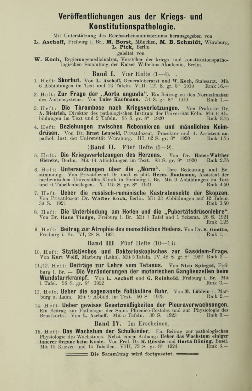 Veröffentlichungen aus der Kriegs- und Konstitutionspathologie. Mit Unterstützung des Reichsarbeitsministeriums herausgegeben von L. Aschoff, Freiburg i. Br., M. Borst, München, M. B. Schmidt, Würzburg, L. Pick, Berlin geleitet von W. Koch, Regierungsmedizinalrat, Vorsteher der kriegs- und konstitutionspatho¬ logischen Sammlung der Kaiser Wilhelms-Akademie, Berlin. Band I. Vier Hefte (1—4). . 1. Heft: Skorbut. Von L. Aschoff, Generaloberarzt und W. Koch. Stabsarzt. Mit 6 Abbildungen im Text und 13 Tafeln. VIII, 121 S. gr. 8° 1919 Rmk 16.— 2. Heft: Zur Frage der ,,Aorta angusta“. Ein Beitrag zu den Normalmaßen des Aortensystems. Von Luise Kaufmann. 34 S. gr. 8° 1919 Rmk 1.— 3. Heft: Die Thrombose nach Kriegsverletzungen. Von Professor Dr. A. Dietrich, Direktor des pathologischen Instituts der Universität Köln. Mit 6 Ab¬ bildungen im Text und 2 Tafeln. 85 S. gr. 8° 1920 Rmk 3.75 4. Heft: Beziehungen zwischen Nebennieren und männlichen Keim¬ drüsen. Von Dr. Ernst Leupold, Privatdozent, Prosektor und 1. Assistent am pathol. Inst, der Universität YVürzburg. III, 62 S. gr. 8° 1920 Rmk 1.75 [Band II. Fünf Hefte (5 — 9). 5. Heft: Die Kriegsverletzungen des Herzens. Von Dr. Hans-Walther Giercke, Berlin. Mit 14 Abbildungen im Text. 83 S. gr. 8° 1920 Rmk 2.75 6. Heft: Untersuchungen über die „Norm“. Ihre Bedeutung und Be¬ stimmung. Von Privatdozent Dr. med. et phil. Herrn. Kaufmann, Assistent der medizinischen Universitäts-Klinik in Freiburg i. Br. Mit 9 Abbildungen im Text und 6 Tabellenbeilagen. X, 115 S. gr. 8° 1921 Rmk 4.50 7. Heft: Ueber die russisch-rumänische Kastratensekte der Skopzen. Von Privatdozent Dr. Walter Koch, Berlin. Mit 33 Abbildungen auf 12 Tafeln. 39 S. 1921 Rmk 3.50 8. Heft: Die Unterbindung am Hoden und die „Pubertätsdrüsenlehre“. Von Dr. Hans Tiedge, Freiburg i. Br. Mit 1 Tafel und 1 Schema. 26 S. 1921 Rmk 1.25 9. Heft: Beitrag zur Atrophie des menschlichen Hodens. Von Dr. k. Goette, Freiburg i. Br. VI, 28 S. 1921 Rmk 1.— Band III. Fünf Hefte (10—14). 10. Heft: Statistisches und Bakterioskopisches zur Gasödem-Frage. Von Kurt Wolff, Marburg (Lahn). Mit 5 Tafeln. IV, 48 S. gr. 8 1922 Rmk 3.— 11. /12. Heft: Beiträge zur Lehre vom Tetanus. Von Nico Spiegel, Frei¬ burg i. Br. — Die Veränderungen der motorischen Ganglienzellen beim Wundstarrkrampf. Von L. Aschoff und G. Reinhold, Freiburg i. Br. Mit 1 Tafel. 56 S. gr. 8° 1922 Rmk 2.— 13. Heft: Ueber die sogenannte follikuläre Ruhr. Von M. Löhleiu +, Mar¬ burg a. Lahn. Mit 9 Abbild, im Text. 50 S. 1923 Rmk 2.— 14. Heft: Ueber gewisse Gesetzmäßigkeiten der Pleuraverwachsungen. Ein Beitrag zur Pathologie der Sinus Phrenico-Costales und zur Physiologie des Brustkorbs. Von L. Aschoff. Mit 5 Tafeln. 30 S. 1923 Rmk 3.— Band IV. Im Erscheinen. 15. Heft: Das Wachstum der Schulkinder. Ein Beitrag zur pathologischen Physiologie des Wachstums. Nebst einem Anhang: Ueber das Wachstum einiger innerer Organe heim Kinde. Von Prof. Dr. R. Rössle und Herta Böning, Basel. Mit .15 Kurven und 15 Tabellen. VIII, 72 iS. gr. 8° 1924 Rmk 3.— — Die Sammlung- wird fortgesetzt. =