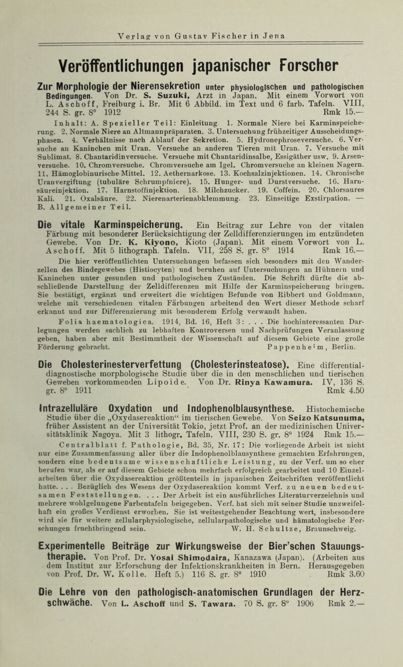 Veröffentlichungen japanischer Forscher Zur Morphologie der Nierensekretion unter physiologischen und pathologischen Bedingungen. Von Dr. S. Suzuki, Arzt in Japan. Mit einem Vorwort von L. Aschoff, Freiburg i. Br. Mit 6 Abbild, im Text und 6 färb. Tafeln. VIII, 244 S. gr. 8° 1912 Rmk 15.— Inhalt: A. Spezieller Teil: Einleitung 1. Normale Niere bei Karminspeiche- ruug. 2. Normale Niere an Altmannpräparaten. 3. Untersuchung frühzeitiger Ausscheidungs¬ phasen. 4. Verhältnisse nach Ablauf der Sekretion. 5. Hydronephroseversuche. 6. Ver¬ suche an Kaninchen mit Ulan. Versuche an anderen Tieren mit Uran. 7. Versuche mit Sublimat. 8. Chantaridinversuche. Versuche mit Chantaridinsalbe, Essigäther usw. 9. Arsen¬ versuche. 10. Chromversuche. Chromversuche am Igel. Chromversuche an kleinen Nagern. 11. Hämoglobinurische Mittel. 12. Aethernarkose. 13. Kochsalzinjektionen. 14. Chronische Uranvergiftung (tubuläre Schrumpfniere). 15. Hunger- und Durstversuche. 16. Harn¬ säureinjektion. 17. Harnstoffinjektion. 18. Milchzucker. 19. Coffein. 20. Chlorsaures Kali. 21. Oxalsäure. 22. Nierenarterienabklemmung. 23. Einseitige Exstirpation. — B. Allgemeiner Teil. Die vitale Karminspeicherung. Ein Beitrag zur Lehre von der vitalen Färbung mit besonderer Berücksichtigung der Zelldifferenzierungen im entzündeten Gewebe. Von Dr. K. Klyono, Kioto (Japan). Mit einem Vorwort von L. Aschoff. Mit 5 lithograph. Tafeln. VII, 258 S. gr. 8° 1914 Rmk 16.— Die hier veröffentlichten Untersuchungen befassen sich besonders mit den Wander¬ zellen des Bindegewebes (Histiocyten) und beruhen auf Untersuchungen an Hühnern und Kaninchen unter gesunden und pathologischen Zuständen. Die Schrift dürfte die ab¬ schließende Darstellung der Zelldifferenzen mit Hilfe der Karminspeicherung bringen. Sie bestätigt, ergänzt und erweitert die wichtigen Befunde von Ribbcrt und Goldmann, welche mit verschiedenen vitalen Färbungen arbeitend den Wert dieser Methode scharf erkannt und zur Differenzierung mit besonderem Erfolg verwandt haben. Folia haematologica. 1914, Bd. 16, Heft 3: . . . Die hochinteressanten Dar¬ legungen werden sachlich zu lebhaften Kontroversen und Nachprüfungen Veranlassung geben, haben aber mit Bestimmtheit der Wissenschaft auf diesem Gebiete eine große Förderung gebracht. Pappenhe'm, Berlin. Die Cholesterinesterverfettung (Cholesterinsteatose). Eine differential¬ diagnostische morphologische Studie über die in den menschlichen und tierischen Geweben vorkommenden Lipoide. Von Dr. Rinya Kawamura. IV, 136 S. gr. 8° 1911 ' Rmk 4.50 Intrazelluläre Oxydation und Indophenolblausynthese. Histochemische Studie über die „Oxydasereaktion“ im tierischen Gewebe. Von Seizo Katsunuma, früher Assistent an der Universität Tokio, jetzt Prof, an der medizinischen Univer¬ sitätsklinik Nagoya. Mit 3 lithogr. Tafeln. VIII, 230 S. gr. 8° 1924 Rmk 15.— Centralblatt f. Pathologie, Bd. 35, Nr. 17: Die vorliegende Arbeit ist nicht nur eine Zusammenfassung aller über die Indophenolblausynthese gemachten Erfahrungen, sondern eine bedeutsame wissenschaftliche Leistung, zu der Verf. um so eher berufen war, als er auf diesem Gebiete schon mehrfach erfolgreich gearbeitet und 10 Einzel¬ arbeiten über die Oxydasereaktion größtenteils in japanischen Zeitschriften veröffentlicht hatte. . . . Bezüglich des Wesens der Oxydasereaktion kommt Verf. zu neuen bedeut¬ samen Feststellungen. . . . Der Arbeit ist ein ausführliches Literaturverzeichnis und mehrere wohlgelungene Farbentafeln beigegeben. Verf. hat sicli mit seiner Studie unzweifel¬ haft ein großes Verdienst erworben. Sie ist weitestgehender Beachtung wert, insbesondere wird sie für weitere zellularphysiologische, zellularpathologische und hämatologische For¬ schungen fruchtbringend sein. W. H. Schultze, Braunschweig. Experimentelle Beiträge zur Wirkungsweise der Bier’schen Stauungs- therapie. Von Prof. Dr. Yosai Shimodaira, Kanazawa (Japan). (Arbeiten aus dem Institut zur Erforschung der Infektionskrankheiten in Bern. Herausgegeben von Prof. Dr. W. Ivolle. Heft 5.) 116 S. gr. 8° 1910 Rmk 3.60 Die Lehre von den pathologisch-anatomischen Grundlagen der Herz¬ schwäche. Von L. Aschoff und S. Tawara. 70 S. gr. 8U 1906 Rmk 2.—