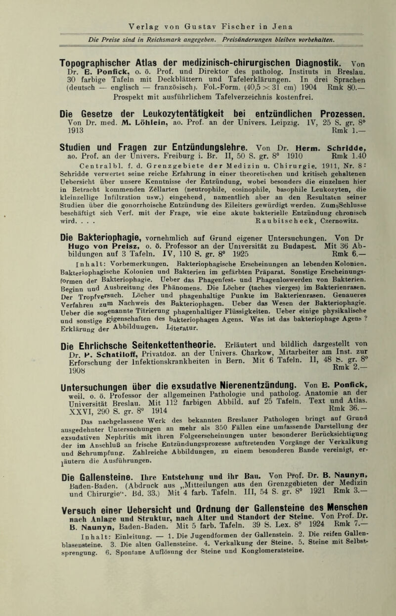 Die Preise sind in Reichsmark angegeben. Preisänderungen bleiben Vorbehalten. Topographischer Atlas der medizinisch-chirurgischen Diagnostik, von Dr. B. Ponfick, o. ö. Prof, und Direktor des patholog. Instituts in Breslau. 30 farbige Tafeln mit Deckblättern und Tafelerklärungen. In drei Sprachen (deutsch — englisch — französisch;. Fol.-Form. (40,5x31 cm) 1904 Rmk 80.— Prospekt mit ausführlichem Tafelverzeichnis kostenfrei. Die Gesetze der Leukozytentätigkeit bei entzündlichen Prozessen. Von Dr. med. M. Löhlein, ao. Prof, an der Univers. Leipzig. IV, 25 S. gr. 8® 1913 Rmk 1.— Studien und Fragen zur Entzündungslehre. Von Dr. Herrn, schridde, ao. Prof, an der Univers. Freiburg i. Br. II, 50 S. gr. 8° 1910 Rmk 1.40 Centralbl. f. d. Grenzgebiete der Medizin u. Chirurgie. 1911, Nr. 8: Schridde verwertet seine reiche Erfahrung in einer theoretischen und kritisch gehaltenen Uebersicht über unsere Kenntnisse der Entzündung, wobei besonders die einzelnen hier in Betracht kommenden Zöllarten (neutrophile, eosinophile, basophile Leukozyten, die kleinzellige Infiltration usw.) eingehend, namentlich aber an den Resultaten seiner Studien über die gonorrhoische Entzündung des Eileiters gewürdigt werden. Zumi,Schlusse beschäftigt sich Verf. mit der Frage, wie eine akute bakterielle Entzündung chronisch wird. . . . R au bi tsc h eck, Czernowitz. Die Bakteriophagie, vornehmlich auf Grund eigener Untersuchungen. Von Dr Hugo von Preisz, o. ö. Professor an der Universität zu Budapest. Mit 3Ö Ab¬ bildungen auf 3 Tafeln. IV, 110 S. gr. 8° 1925 Rmk 6.— Inhalt: Vorbemerkungen. Bakteriophagische Erscheinungen an lebenden Kolonien. Bakteriophagische Kolonien und Bakterien im gefärbten Präparat. Sonstige Erscheinungs¬ formen der Bakteriophagie. Ueber das Phagenfest- und Phagenloswerden von Bakterien. Beginn und Ausbreitung des Phänomens. Die Löcher (taches vierges) im Bakterienrasen. Der Tropfversuch. Löcher und phagenhaltige Punkte im Bakterienrasen. Genaueres Verfahren zum Nachweis des Bakteriophagen. Ueber das Wesen der Bakteriophagie. Ueber die Sogenannte Titrierung phagenhaltiger Flüssigkeiten. Ueber einige physikalische und sonstige E'g^schaften ,ies bakteriophagen Agens. Was ist das bakteriophage Agens ? Erklärung der Abbildungen. Literatur. Die Ehrlichsche Seitenkettentheorie. Erläutert und bildlich dargestellt von Dr. P. Schatiloff, Privatdoz. an der Univers. Charkow, Mitarbeiter am Inst, zur Erforschung der Infektionskrankheiten in Bern. Mit 6 Tafeln. 11, 48 b. gr. 8 1908 Rmk 2,— Untersuchungen über die exsudative Nierenentzündung. Von e. Ponfick, weil. o. ö. Professor der allgemeinen Pathologie und patholog. Anatomie an der Universität Breslau. Mit 112 farbigen Abbild, auf 25 Tafeln. Text und Atlas. XXVI, 290 S. gr. 8 1914 Kmk Das nachgelassene Werk des bekannten Breslauer Pathologen bringt auf Grund ausgedehnter Untersuchungen an mehr als 350 Fällen eine umfassende Darstellung der exsudativen Nephritis mit ihren Folgeerscheinungen unter besonderer Berücksichtigung der im Anschluß an frische Entzündungsprozesse auftretenden Vorgänge der Verkalkung und Schrumpfung. Zahlreiche Abbildungen, zu einem besonderen Bande vereinigt, er- jäutern die Ausführungen. Die Gallensteine. Ihre Entstehung und ihr Ban. Von Prof. Dr. B. Naunyn, Baden-Baden. (Abdruck aus ,,Mitteilungen aus den Grenzgebieten der Medizin und Chirurgie“. Bd. 33.) Mit 4 färb. Tafeln. III, 54 S. gr. 8 1921 Rmk 3.— Versuch einer Uebersicht und Ordnung der Gallensteine des Menschen nach Anlage und Struktur, nach Alter und Standort der Steine. Von Prof. Dr. B. Naunyn, Baden-Baden. Mit 5 färb. Tafeln. 39 S. Lex. 8° 1924 Rmk i. Inhalt: Einleitung. — 1. Die Jugendformen der Gallenstein. 2. Die reifen Gallen¬ blasensteine. 3. Die alten Gallensteine. 4. Verkalkung der Steine. 5. Steine mit Selbst-