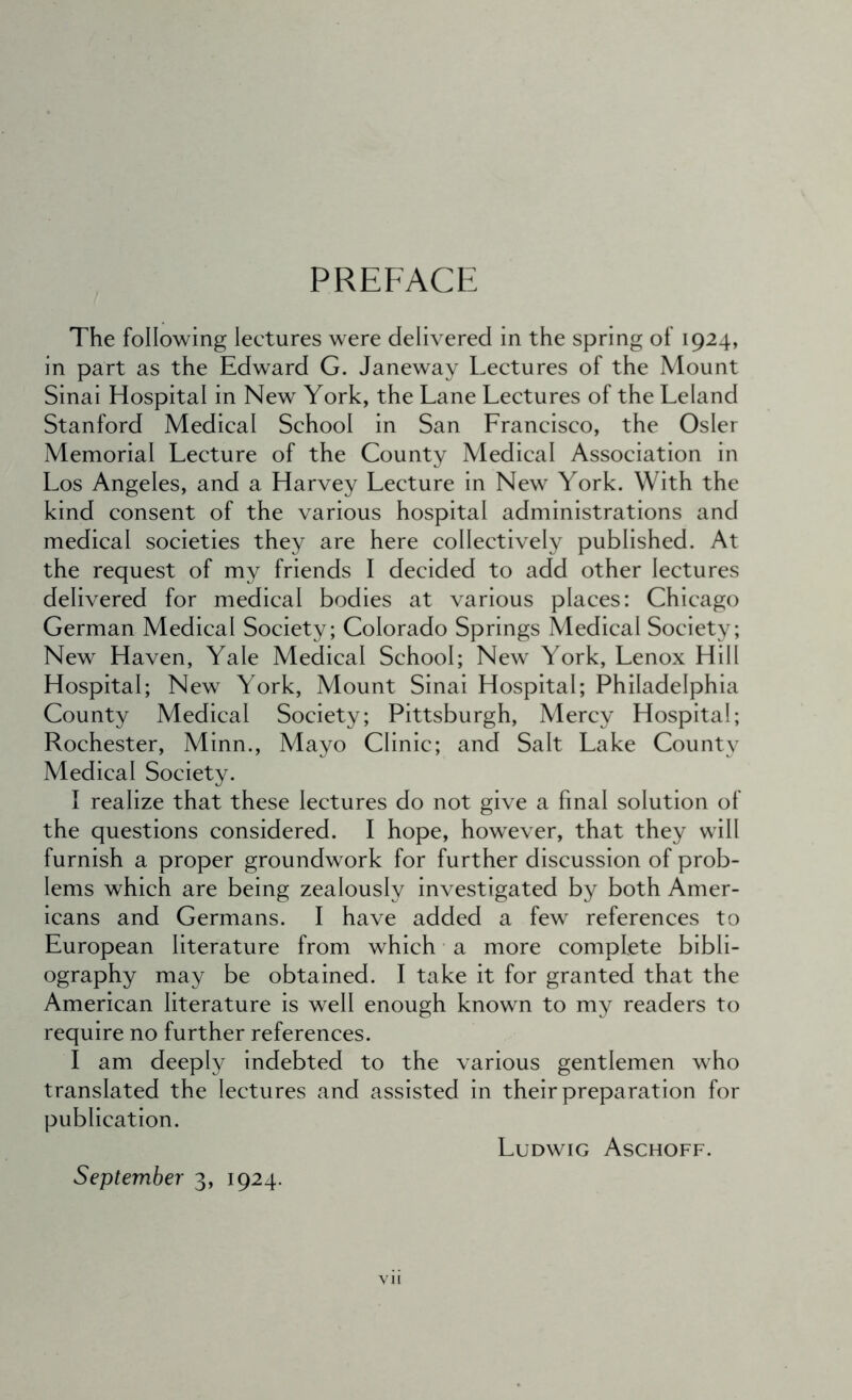 PREFACE The following lectures were delivered in the spring of 1924, in part as the Edward G. Janeway Lectures of the Mount Sinai Hospital in New York, the Lane Lectures of the Leland Stanford Medical School in San Francisco, the Osier Memorial Lecture of the County Medical Association in Los Angeles, and a Harvey Lecture in New York. With the kind consent of the various hospital administrations and medical societies they are here collectively published. At the request of my friends I decided to add other lectures delivered for medical bodies at various places: Chicago German Medical Society; Colorado Springs Medical Society; New Haven, Yale Medical School; New York, Lenox Hill Hospital; New York, Mount Sinai Hospital; Philadelphia County Medical Society; Pittsburgh, Mercy Hospital; Rochester, Minn., Mayo Clinic; and Salt Lake County Medical Society. I realize that these lectures do not give a final solution of the questions considered. I hope, however, that they will furnish a proper groundwork for further discussion of prob- lems which are being zealously investigated by both Amer- icans and Germans. I have added a few references to European literature from which a more complete bibli- ography may be obtained. I take it for granted that the American literature is well enough known to my readers to require no further references. I am deeply indebted to the various gentlemen who translated the lectures and assisted in their preparation for publication. Ludwig Aschoff. September 3, 1924.