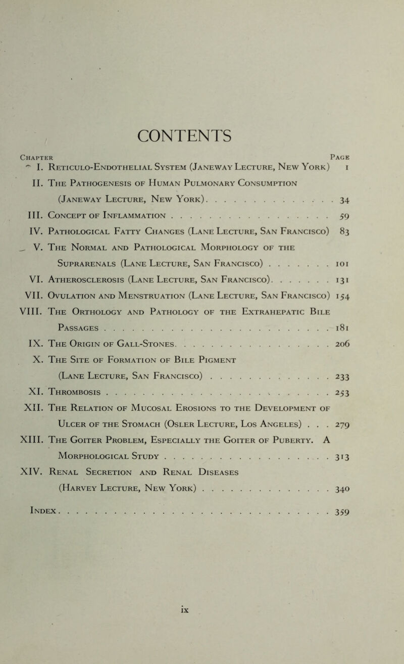 CONTENTS Chapter Page 1. Reticulo-Endothelial System (Janeway Lecture, New York) i II. The Pathogenesis of Human Pulmonary Consumption (Janeway Lecture, New York) 34 III. Concept of Inflammation 59 IV. Pathological Fatty Changes (Lane Lecture, San Francisco) 83 _ V. The Normal and Pathological Morphology of the SuPRARENALS (LaNE LeCTURE, SaN FrANCISCO) 101 VI. Atherosclerosis (Lane Lecture, San Francisco) 131 VII. Ovulation and Menstruation (Lane Lecture, San Francisco) 154 VIII. The Orthology and Pathology of the Fxtrahepatic Bile Passages 181 IX. The Origin of Gall-Stones 206 X. The Site of Formation of Bile Pigment (Lane Lecture, San Francisco) 233 XL Thrombosis 253 XII. The Relation of Mucosal Frosions to the Development of Ulcer of the Stomach (Osler Lecture, Los Angeles) . . . 279 XIII. The Goiter Problem, Fspecially the Goiter of Puberty. A Morphological Study 313 XIV. Renal Secretion and Renal Diseases (Harvey Lecture, New York) 340 Index 359