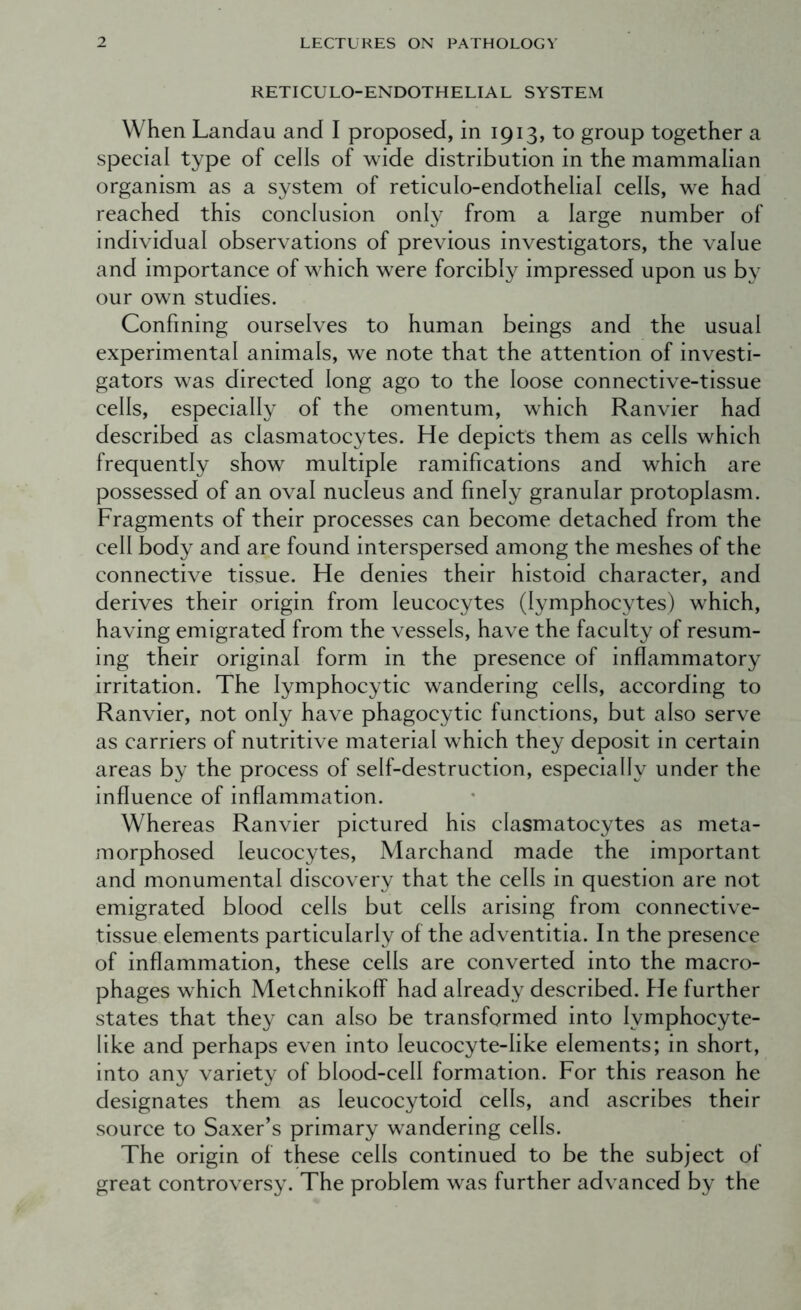 RETICULO-ENDOTHELIAL SYSTEM When Landau and I proposed, in 1913, to group together a special type of cells of wide distribution in the mammalian organism as a system of reticulo-endothelial cells, we had reached this conclusion only from a large number of individual observations of previous investigators, the value and importance of which were forcibly impressed upon us by our own studies. Confining ourselves to human beings and the usual experimental animals, we note that the attention of investi- gators was directed long ago to the loose connective-tissue cells, especially of the omentum, which Ranvier had described as clasmatocytes. He depicts them as cells which frequently show multiple ramifications and which are possessed of an oval nucleus and finely granular protoplasm. Fragments of their processes can become detached from the cell body and are found interspersed among the meshes of the connective tissue. He denies their histoid character, and derives their origin from leucocytes (lymphocytes) which, having emigrated from the vessels, have the faculty of resum- ing their original form in the presence of inflammatory irritation. The lymphocytic wandering cells, according to Ranvier, not only have phagocytic functions, but also serve as carriers of nutritive material which they deposit in certain areas by the process of self-destruction, especially under the influence of inflammation. Whereas Ranvier pictured his clasmatocytes as meta- morphosed leucocytes, Marchand made the important and monumental discovery that the cells in question are not emigrated blood cells but cells arising from connective- tissue elements particularly of the adventitia. In the presence of inflammation, these cells are converted into the macro- phages which MetchnikofP had already described. He further states that they can also be transformed into lymphocyte- like and perhaps even into leucocyte-like elements; in short, into any variety of blood-cell formation. For this reason he designates them as leucocytoid cells, and ascribes their source to Saxer’s primary wandering cells. The origin of these cells continued to be the subject of great controversy. The problem was further advanced by the