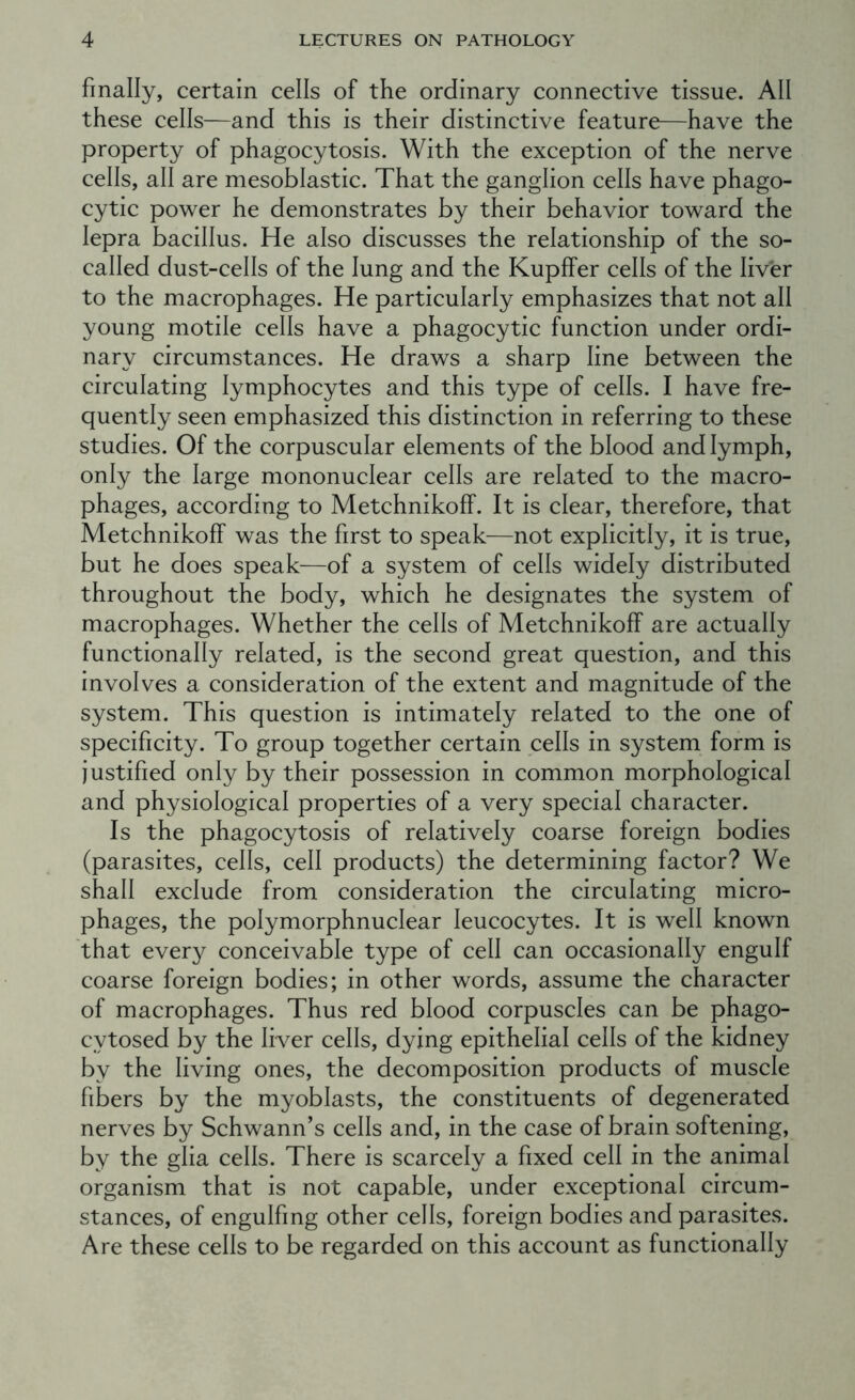 finally, certain cells of the ordinary connective tissue. All these cells—and this is their distinctive feature—have the property of phagocytosis. With the exception of the nerve cells, all are mesoblastic. That the ganglion cells have phago- cytic power he demonstrates by their behavior toward the lepra bacillus. He also discusses the relationship of the so- called dust-cells of the lung and the Kupffer cells of the liver to the macrophages. He particularly emphasizes that not all young motile cells have a phagocytic function under ordi- nary circumstances. He draws a sharp line between the circulating lymphocytes and this type of cells. I have fre- quently seen emphasized this distinction in referring to these studies. Of the corpuscular elements of the blood and lymph, only the large mononuclear cells are related to the macro- phages, according to Metchnikoff. It is clear, therefore, that Metchnikoff was the first to speak—not explicitly, it is true, but he does speak—of a system of cells widely distributed throughout the body, which he designates the system of macrophages. Whether the cells of Metchnikoff are actually functionally related, is the second great question, and this involves a consideration of the extent and magnitude of the system. This question is intimately related to the one of specificity. To group together certain cells in system form is justified only by their possession in common morphological and physiological properties of a very special character. Is the phagocytosis of relatively coarse foreign bodies (parasites, cells, cell products) the determining factor? We shall exclude from consideration the circulating micro- phages, the polymorphnuclear leucocytes. It is well known that ever}^ conceivable type of cell can occasionally engulf coarse foreign bodies; in other words, assume the character of macrophages. Thus red blood corpuscles can be phago- cytosed by the liver cells, dying epithelial cells of the kidney by the living ones, the decomposition products of muscle fibers by the myoblasts, the constituents of degenerated nerves by Schwann’s cells and, in the case of brain softening, by the glia cells. There is scarcely a fixed cell in the animal organism that is not capable, under exceptional circum- stances, of engulfing other cells, foreign bodies and parasites. Are these cells to be regarded on this account as functionally