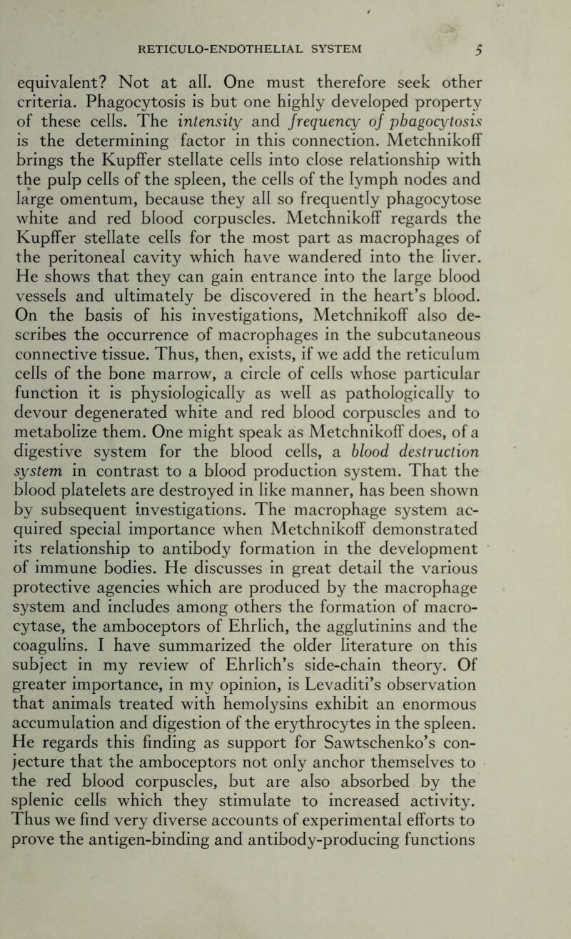 equivalent? Not at all. One must therefore seek other criteria. Phagocytosis is but one highly developed property of these cells. The intensity and frequency of phagocytosis is the determining factor in this connection. Metchnikoff brings the Kupffer stellate cells into close relationship with the pulp cells of the spleen, the cells of the lymph nodes and large omentum, because they all so frequently phagocytose white and red blood corpuscles. Metchnikoff regards the Kupffer stellate cells for the most part as macrophages of the peritoneal cavity which have wandered into the liver. He shows that they can gain entrance into the large blood vessels and ultimately be discovered in the heart’s blood. On the basis of his investigations, Metchnikoff also de- scribes the occurrence of macrophages in the subcutaneous connective tissue. Thus, then, exists, if we add the reticulum cells of the bone marrow, a circle of cells whose particular function it is physiologically as well as pathologically to devour degenerated white and red blood corpuscles and to metabolize them. One might speak as Metchnikoff does, of a digestive system for the blood cells, a blood destruction system in contrast to a blood production system. That the blood platelets are destroyed in like manner, has been shown by subsequent investigations. The macrophage system ac- quired special importance when Metchnikoff demonstrated its relationship to antibody formation in the development of immune bodies. He discusses in great detail the various protective agencies which are produced by the macrophage system and includes among others the formation of macro- cytase, the amboceptors of Ehrlich, the agglutinins and the coagulins. I have summarized the older literature on this subject in my review of Ehrlich’s side-chain theory. Of greater importance, in my opinion, is Levaditi’s observation that animals treated with hemolysins exhibit an enormous accumulation and digestion of the erythrocytes in the spleen. He regards this finding as support for Sawtschenko’s con- jecture that the amboceptors not only anchor themselves to the red blood corpuscles, but are also absorbed by the splenic cells which they stimulate to increased activity. Thus we find very diverse accounts of experimental efforts to prove the antigen-binding and antibody-producing functions