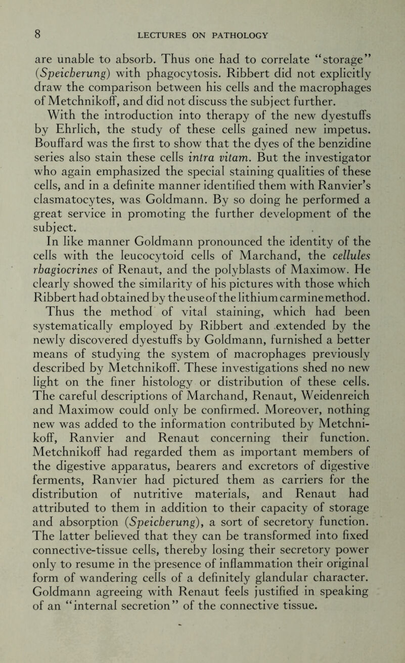 are unable to absorb. Thus one had to correlate “storage” (Speicherung) with phagocytosis. Ribbert did not explicitly draw the comparison between his cells and the macrophages of MetchnikofF, and did not discuss the subject further. With the introduction into therapy of the new dyestuffs by Ehrlich, the study of these cells gained new impetus. Bouffard was the first to show that the dyes of the benzidine series also stain these cells inlra vitam. But the investigator who again emphasized the special staining qualities of these cells, and in a definite manner identified them with Ranvier’s clasmatocytes, was Goldmann. By so doing he performed a great service in promoting the further development of the subject. In like manner Goldmann pronounced the identity of the cells with the leucocytoid cells of Marchand, the cellules rhagiocrines of Renaut, and the polyblasts of Maximow. He clearly showed the similarity of his pictures with those which Ribbert had obtained by theuseof the lithium carminemethod. Thus the method’ of vital staining, which had been systematically employed by Ribbert and .extended by the newly discovered dyestuffs by Goldmann, furnished a better means of studying the system of macrophages previously described by Metchnikoff. These investigations shed no new light on the finer histology or distribution of these cells. The careful descriptions of Marchand, Renaut, Weidenreich and Maximow could only be confirmed. Moreover, nothing new was added to the information contributed by Metchni- koff, Ranvier and Renaut concerning their function. Metchnikoff had regarded them as important members of the digestive apparatus, bearers and excretors of digestive ferments, Ranvier had pictured them as carriers for the distribution of nutritive materials, and Renaut had attributed to them in addition to their capacity of storage and absorption (Speicherung), a sort of secretory function. The latter believed that they can be transformed into fixed connective-tissue cells, thereby losing their secretory power only to resume in the presence of inflammation their original form of wandering cells of a definitely glandular character. Goldmann agreeing with Renaut feels justified in speaking of an “internal secretion” of the connective tissue.