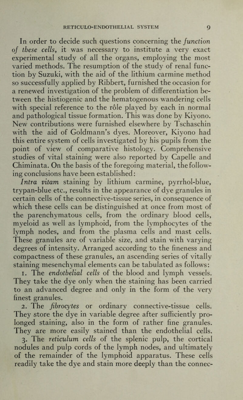 In order to decide such questions concerning the Junction of these cells, it was necessary to institute a very exact experimental study of all the organs, employing the most varied methods. The resumption of the study of renal func- tion by Suzuki, with the aid of the lithium carmine method so successfully applied by Ribbert, furnished the occasion for a renewed investigation of the problem of differentiation be- tween the histiogenic and the hematogenous wandering cells with special reference to the role played by each in normal and pathological tissue formation. This was done by Kiyono. New contributions were furnished elsewhere by Tschaschin with the aid of Goldmann’s dyes. Moreover, Kiyono had this entire system of cells investigated by his pupils from the point of view of comparative histology. Comprehensive studies of vital staining were also reported by Capelle and Chiminata. On the basis of the foregoing material, the follow- ing conclusions have been established: Intra vitam staining by lithium carmine, pyrrhol-blue, trypan-blue etc., results in the appearance of dye granules in certain cells of the connective-tissue series, in consequence of which these cells can be distinguished at once from most of the parenchymatous cells, from the ordinary blood cells, myeloid as well as lymphoid, from the lymphocytes of the lymph nodes, and from the plasma cells and mast cells. These granules are of variable size, and stain with varying degrees of intensity. Arranged according to the fineness and compactness of these granules, an ascending series of vitally staining mesenchymal elements can be tabulated as follows: 1. The endothelial cells of the blood and lymph vessels. They take the dye only when the staining has been carried to an advanced degree and only in the form of the very finest granules. 2. The fibrocytes or ordinary connective-tissue cells. They store the dye in variable degree after sufficiently pro- longed staining, also in the form of rather fine granules. They are more easily stained than the endothelial cells. 3. The reticulum cells of the splenic pulp, the cortical nodules and pulp cords of the lymph nodes, and ultimately of the remainder of the lymphoid apparatus. These cells readily take the dye and stain more deeply than the connec-