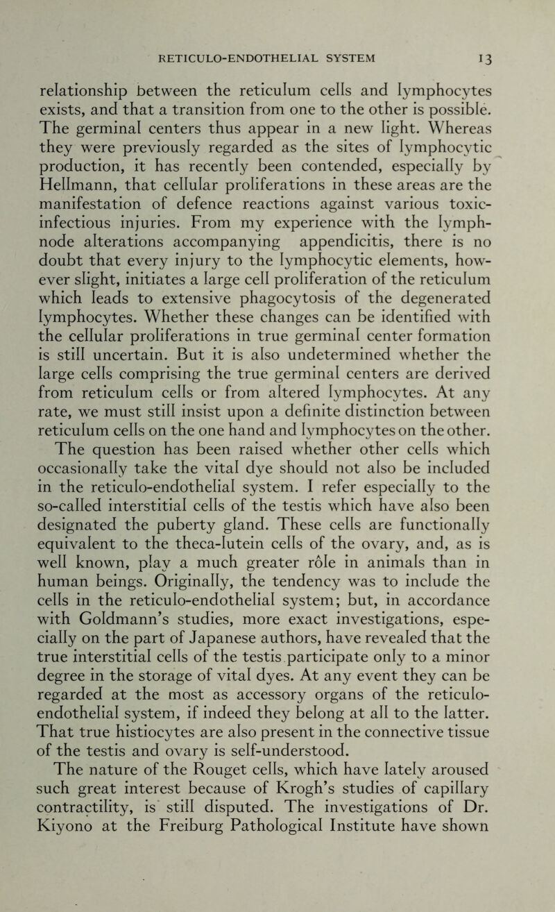 relationship between the reticulum cells and lymphocytes exists, and that a transition from one to the other is possible. The germinal centers thus appear in a new light. Whereas they were previously regarded as the sites of lymphocytic production, it has recently been contended, especially by Hellmann, that cellular proliferations in these areas are the manifestation of defence reactions against various toxic- infectious injuries. From my experience with the lymph- node alterations accompanying appendicitis, there is no doubt that every injury to the lymphocytic elements, how- ever slight, initiates a large cell proliferation of the reticulum which leads to extensive phagocytosis of the degenerated lymphocytes. Whether these changes can be identified with the cellular proliferations in true germinal center formation is still uncertain. But it is also undetermined whether the large cells comprising the true germinal centers are derived from reticulum cells or from altered lymphocytes. At any rate, we must still insist upon a definite distinction between reticulum cells on the one hand and lymphocytes on the other. The question has been raised whether other cells which occasionally take the vital dye should not also be included in the reticulo-endothelial system. I refer especially to the so-called interstitial cells of the testis which have also been designated the puberty gland. These cells are functionally equivalent to the theca-lutein cells of the ovary, and, as is well known, play a much greater role in animals than in human beings. Originally, the tendency was to include the cells in the reticulo-endothelial system; but, in accordance with Goldmann’s studies, more exact investigations, espe- cially on the part of Japanese authors, have revealed that the true interstitial cells of the testis participate only to a minor degree in the storage of vital dyes. At any event they can be regarded at the most as accessory organs of the reticulo- endothelial system, if indeed they belong at all to the latter. That true histiocytes are also present in the connective tissue of the testis and ovary is self-understood. The nature of the Rouget cells, which have lately aroused sueh great interest because of Krogh’s studies of capillary contractility, is* still disputed. The investigations of Dr. Kiyono at the Freiburg Pathological Institute have shown