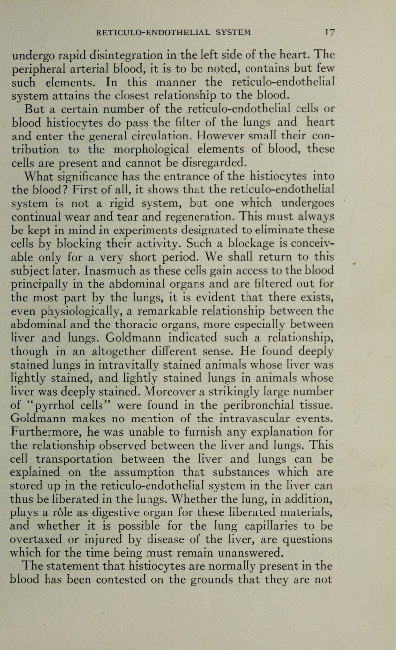 undergo rapid disintegration in the left side of the heart. The peripheral arterial blood, it is to be noted, contains but few such elements. In this manner the reticulo-endothelial system attains the closest relationship to the blood. But a certain number of the reticulo-endothelial cells or blood histiocytes do pass the filter of the lungs and heart and enter the general circulation. However small their con- tribution to the morphological elements of blood, these cells are present and cannot be disregarded. What significance has the entrance of the histiocytes into the blood? First of all, it shows that the reticulo-endothelial system is not a rigid system, but one which undergoes continual wear and tear and regeneration. This must always be kept in mind in experiments designated to eliminate these cells by blocking their activity. Such a blockage is conceiv- able only for a very short period. We shall return to this subject later. Inasmuch as these cells gain access to the blood principally in the abdominal organs and are filtered out for the most part by the lungs, it is evident that there exists, even physiologically, a remarkable relationship between the abdominal and the thoracic organs, more especially between liver and lungs. Goldmann indicated such a relationship, though in an altogether different sense. He found deeply stained lungs in intravitally stained animals whose liver was lightly stained, and lightly stained lungs in animals whose liver was deeply stained. Moreover a strikingly large number of “pyrrhol cells’’ were found in the peribronchial tissue. Goldmann makes no mention of the intravascular events. Furthermore, he was unable to furnish any explanation for the relationship observed between the liver and lungs. This cell transportation between the liver and lungs can be explained on the assumption that substances which are stored up in the reticulo-endothelial system in the liver can thus be liberated in the lungs. Whether the lung, in addition, plays a role as digestive organ for these liberated materials, and whether it is possible for the lung capillaries to be overtaxed or injured by disease of the liver, are questions which for the time being must remain unanswered. The statement that histiocytes are normally present in the blood has been contested on the grounds that they are not