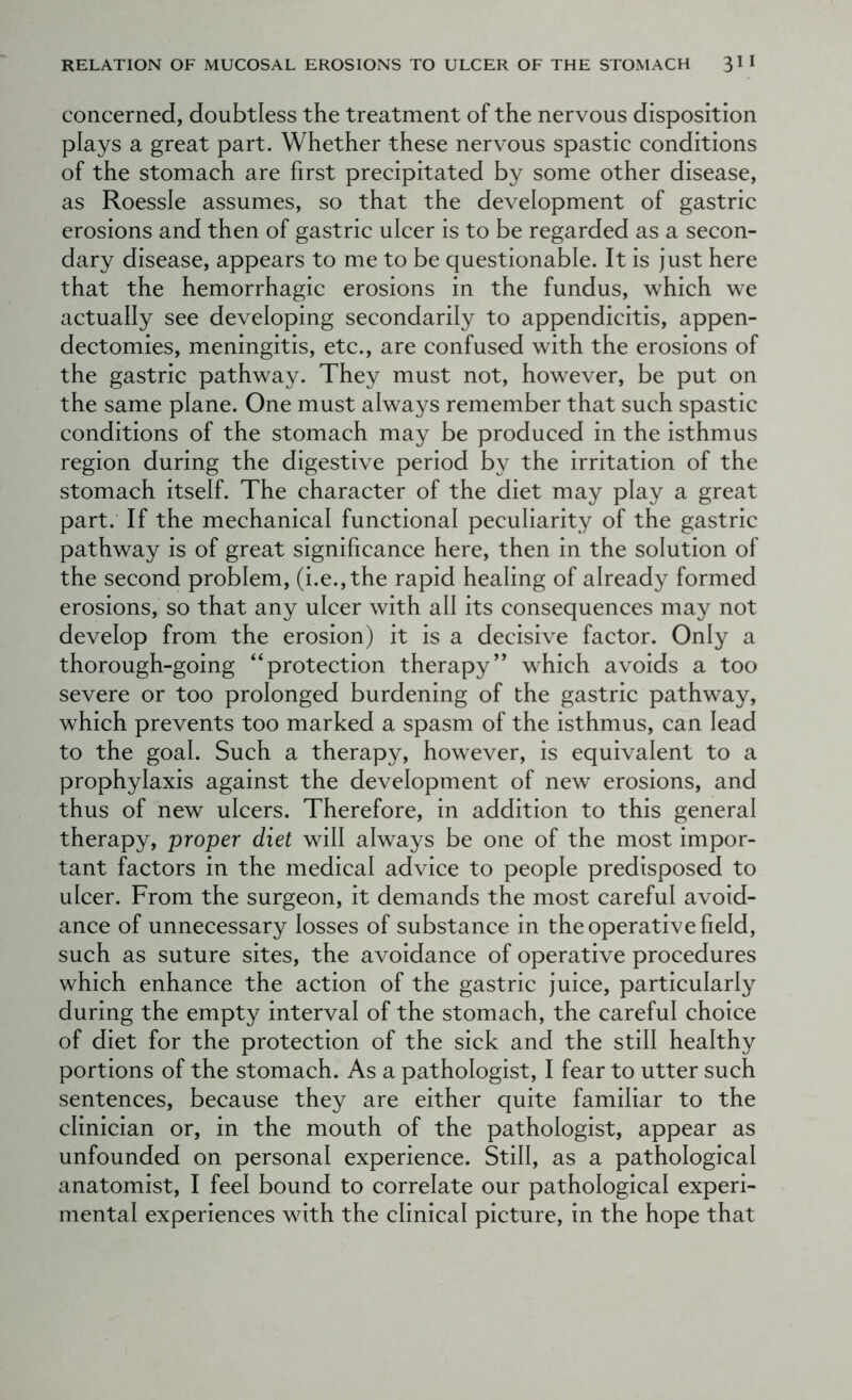 concerned, doubtless the treatment of the nervous disposition plays a great part. Whether these nervous spastic conditions of the stomach are first precipitated by some other disease, as Roessle assumes, so that the development of gastric erosions and then of gastric ulcer is to be regarded as a secon- dary disease, appears to me to be questionable. It is just here that the hemorrhagic erosions in the fundus, which we actually see developing secondarily to appendicitis, appen- dectomies, meningitis, etc., are confused with the erosions of the gastric pathway. They must not, however, be put on the same plane. One must always remember that such spastic conditions of the stomach may be produced in the isthmus region during the digestive period by the irritation of the stomach itself. The character of the diet may play a great part. If the mechanical functional peculiarity of the gastric pathway is of great significance here, then in the solution of the second problem, (i.e.,the rapid healing of already formed erosions, so that any ulcer with all its consequences may not develop from the erosion) it is a decisive factor. Only a thorough-going “protection therapy” which avoids a too severe or too prolonged burdening of the gastric pathway, which prevents too marked a spasm of the isthmus, can lead to the goal. Such a therapy, however, is equivalent to a prophylaxis against the development of new erosions, and thus of new ulcers. Therefore, in addition to this general therapy, proper diet will always be one of the most impor- tant factors in the medical advice to people predisposed to ulcer. From the surgeon, it demands the most careful avoid- ance of unnecessary losses of substance in the operative field, such as suture sites, the avoidance of operative procedures which enhance the action of the gastric juice, particularly during the empty interval of the stomach, the careful choice of diet for the protection of the sick and the still healthy portions of the stomach. As a pathologist, I fear to utter such sentences, because they are either quite familiar to the clinician or, in the mouth of the pathologist, appear as unfounded on personal experience. Still, as a pathological anatomist, I feel bound to correlate our pathological experi- mental experiences with the clinical picture, in the hope that