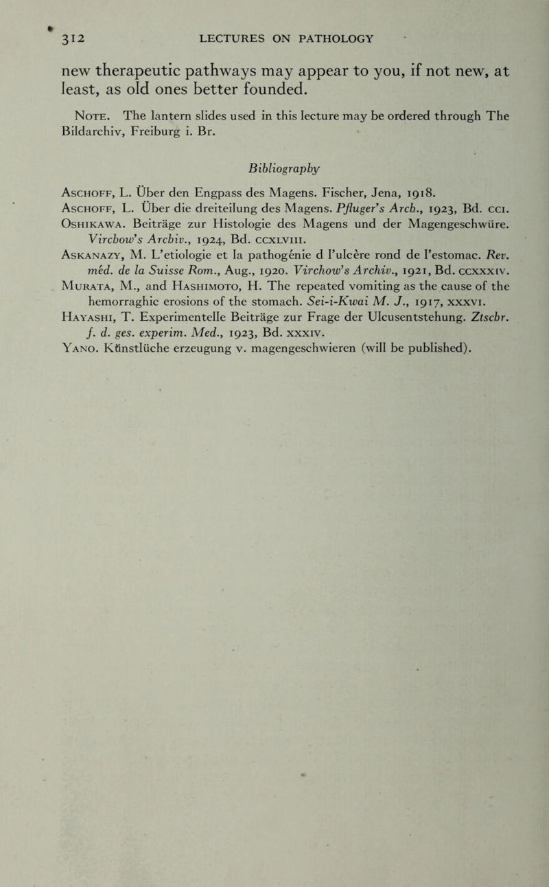new therapeutic pathways may appear to you, if not new, at least, as old ones better founded. Note. The lantern slides used in this lecture may be ordered through The Bildarchiv, Freiburg i. Br. Bibliography Aschoff, L. Uber den Engpass des Magens. Fischer, Jena, 1918. Aschoff, L. Uber die dreiteilung des Magens. Pjiugers Arch.y 1923, Bd. cci. OsHiKAWA. Beitrage zur Histologic des Magens und der Magengeschwiire. Virchow’s Archiv., 1924, Bd. ccxlviii. Askanazy, M. L’etiologie et la pathogenic d I’ulcere rond de I’estomac. Rev. med. de la Suisse Rom., Aug., 1920. Virchow’s Archiv., 1921, Bd. ccxxxiv. Murata, M., and Hashimoto, H. The repeated vomiting as the cause of the hemorraghic erosions of the stomach. Sei-i-Kwai M. J., 1917, xxxvi. Hayashi, T. Experimentelle Beitrage zur Frage der Ulcusentstehung. Ztschr. /. d. ges. experim. Med., 1923, Bd. xxxiv. Yano. Ktinstliiche erzeugung v. magengeschwieren (will be published).