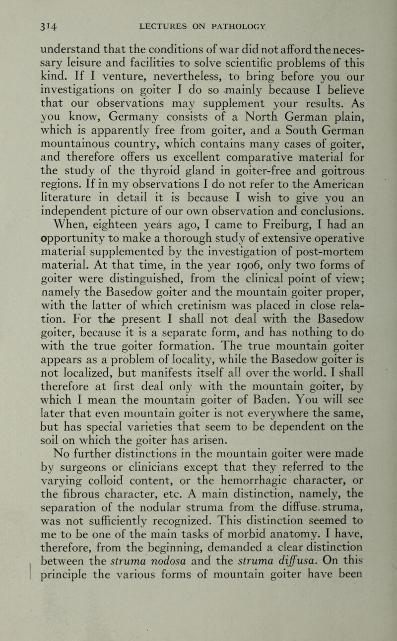 understand that the conditions of war did not afford the neces- sary leisure and facilities to solve scientific problems of this kind. If I venture, nevertheless, to bring before you our investigations on goiter I do so »mainly because I believe that our observations may supplement your results. As you know, Germany consists of a North German plain, which is apparently free from goiter, and a South German mountainous country, which contains many cases of goiter, and therefore offers us excellent comparative material for the study of the thyroid gland in goiter-free and goitrous regions. If in my observations I do not refer to the American literature in detail it is because I wish to give you an independent picture of our own observation and conclusions. When, eighteen years ago, I came to Freiburg, I had an opportunity to make a thorough study of extensive operative material supplemented by the investigation of post-mortem material. At that time, in the year iqo6, only two forms of goiter were distinguished, from the clinical point of view; namely the Basedow goiter and the mountain goiter proper, with the latter of which cretinism was placed in close rela- tion. For tfue present I shall not deal with the Basedow goiter, because it is a separate form, and has nothing to do with the true goiter formation. The true mountain goiter appears as a problem of locality, while the Basedow goiter is not localized, but manifests itself all over the world. I shall therefore at first deal onl}^ with the mountain goiter, by which I mean the mountain goiter of Baden. You will see later that even mountain goiter is not everywhere the same, but has special varieties that seem to be dependent on the soil on which the goiter has arisen. No further distinctions in the mountain goiter were made by surgeons or clinicians except that they referred to the varying colloid content, or the hemorrhagic character, or the fibrous character, etc. A main distinction, namely, the separation of the nodular struma from the diffuse, struma, was not sufficiently recognized. This distinction seemed to me to be one of the main tasks of morbid anatomy. I have, therefore, from the beginning, demanded a clear distinction between the struma nodosa and the struma diffusa. On this principle the various forms of mountain goiter have been