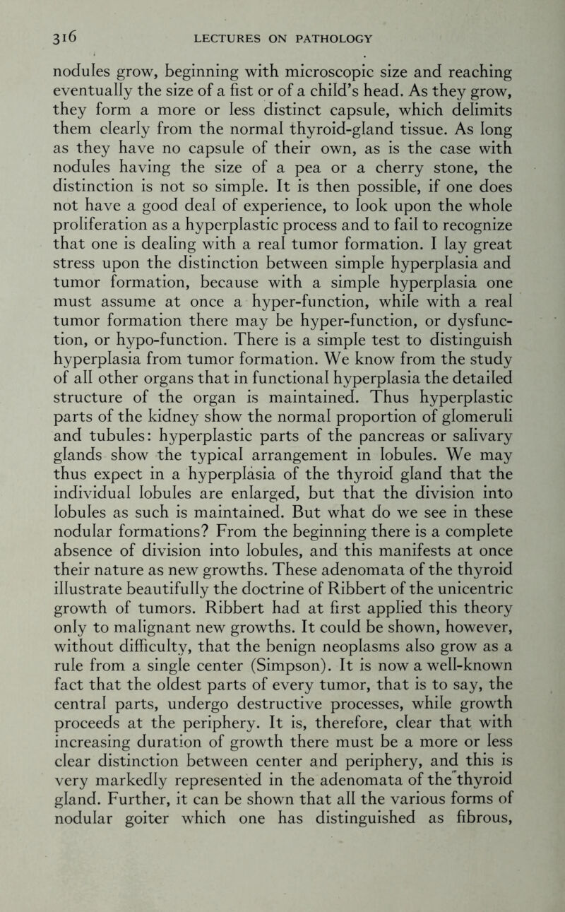 nodules grow, beginning with microscopic size and reaching eventually the size of a fist or of a child’s head. As they grow, they form a more or less distinct capsule, which delimits them clearly from the normal thyroid-gland tissue. As long as they have no capsule of their own, as is the case with nodules having the size of a pea or a cherry stone, the distinction is not so simple. It is then possible, if one does not have a good deal of experience, to look upon the whole proliferation as a hyperplastic process and to fail to recognize that one is dealing with a real tumor formation. I lay great stress upon the distinction between simple hyperplasia and tumor formation, because with a simple hyperplasia one must assume at once a hyper-function, while with a real tumor formation there may be hyper-function, or dysfunc- tion, or hypo-function. There is a simple test to distinguish hyperplasia from tumor formation. We know from the study of all other organs that in functional hyperplasia the detailed structure of the organ is maintained. Thus hyperplastic parts of the kidney show the normal proportion of glomeruli and tubules: hyperplastic parts of the pancreas or salivary glands show the typical arrangement in lobules. We may thus expect in a hyperplasia of the thyroid gland that the individual lobules are enlarged, but that the division into lobules as such is maintained. But what do we see in these nodular formations? From the beginning there is a complete absence of division into lobules, and this manifests at once their nature as new growths. These adenomata of the thyroid illustrate beautifully the doctrine of Ribbert of the unicentric growth of tumors. Ribbert had at first applied this theory only to malignant new growths. It could be shown, however, without difficulty, that the benign neoplasms also grow as a rule from a single center (Simpson). It is now a well-known fact that the oldest parts of every tumor, that is to say, the central parts, undergo destructive processes, while growth proceeds at the periphery. It is, therefore, clear that with increasing duration of growth there must be a more or less clear distinction between center and periphery, and this is very markedly represented in the adenomata of the thyroid gland. Further, it can be shown that all the various forms of nodular goiter which one has distinguished as fibrous.