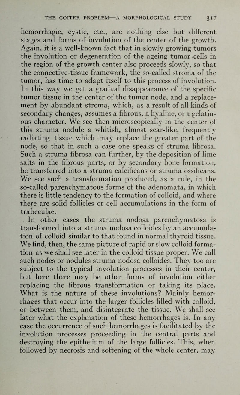 hemorrhagic, cystic, etc., are nothing else but different stages and forms of involution of the center of the growth. Again, it is a well-known fact that in slowly growing tumors the involution or degeneration of the ageing tumor -cells in the region of the growth center also proceeds slowly, so that the connective-tissue framework, the so-called stroma of the tumor, has time to adapt itself to this process of involution. In this way we get a gradual disappearance of the specific tumor tissue in the center of the tumor node, and a replace- ment by abundant stroma, which, as a result of all kinds of secondary changes, assumes a fibrous, a hyaline, or a gelatin- ous character. We see then microscopically in the center of this struma nodule a whitish, almost scar-like, frequently radiating tissue which may replace the greater part of the node, so that in such a case one speaks of struma fibrosa. Such a struma fibrosa can further, by the deposition of lime salts in the fibrous parts, or by secondary bone formation, be transferred into a struma calcificans or struma ossificans. We see such a transformation produced, as a rule, in the so-called parenchymatous forms of the adenomata, in which there is little tendency to the formation of colloid, and where there are solid follicles or cell accumulations in the form of trabeculae. In other cases the struma nodosa parenchymatosa is transformed into a struma nodosa colloides by an accumula- tion of colloid similar to that found in normal thyroid tissue. We find, then, the same picture of rapid or slow colloid forma- tion as we shall see later in the colloid tissue proper. We call such nodes or nodules struma nodosa colloides. They too are subject to the typical involution processes in their center, but here there may be other forms of involution either replacing the fibrous transformation or taking its place. What is the nature of these involutions? Mainly hemor- rhages that occur into the larger follicles filled with colloid, or between them, and disintegrate the tissue. We shall see later what the explanation of these hemorrhages is. In any case the occurrence of such hemorrhages is facilitated by the involution processes proceeding in the central parts and destroying the epithelium of the large follicles. This, when followed by necrosis and softening of the whole center, may