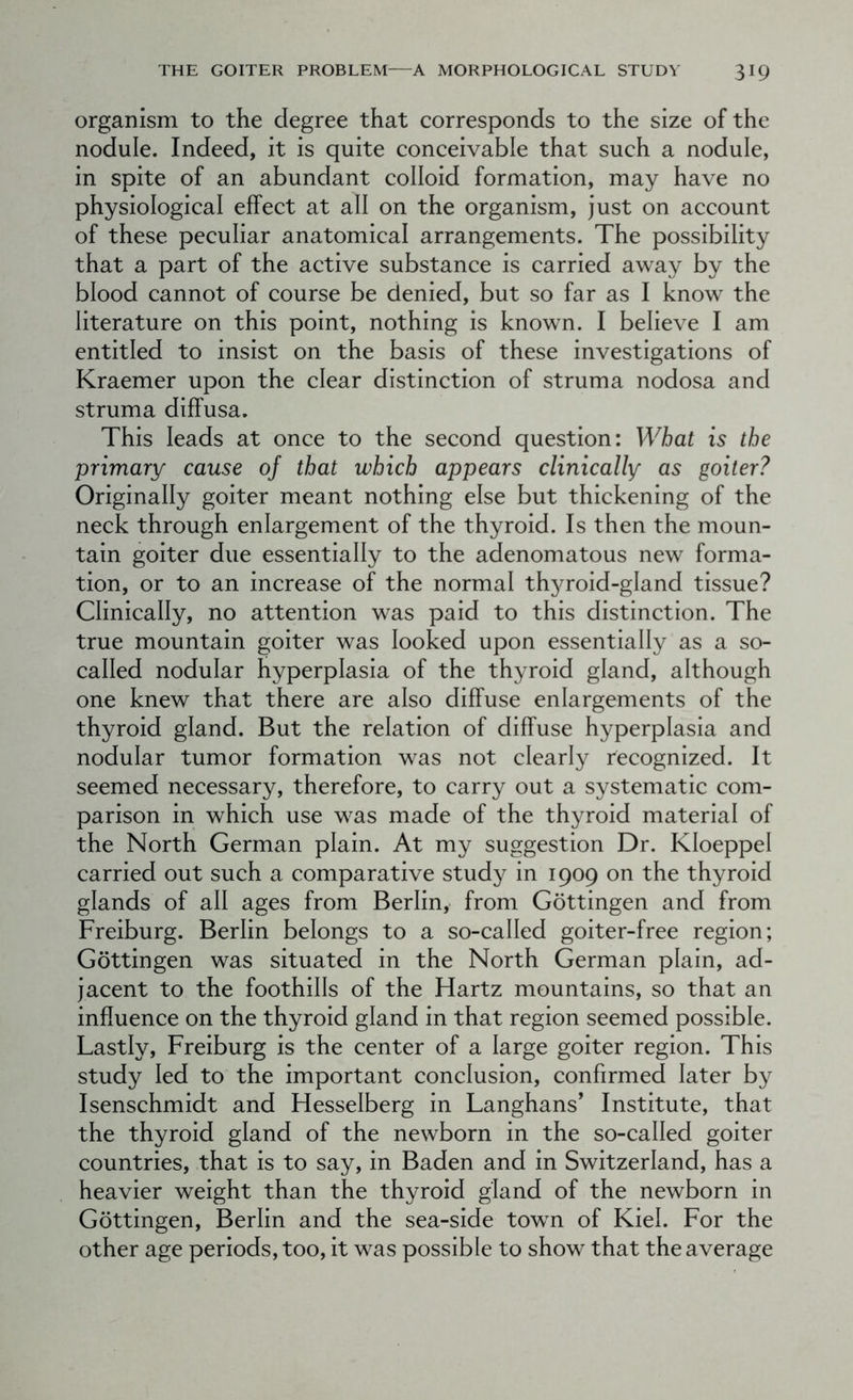 organism to the degree that corresponds to the size of the nodule. Indeed, it is quite conceivable that such a nodule, in spite of an abundant colloid formation, may have no physiological effect at all on the organism, just on account of these peculiar anatomical arrangements. The possibility that a part of the active substance is carried away by the blood cannot of course be denied, but so far as I know the literature on this point, nothing is known. I believe I am entitled to insist on the basis of these investigations of Kraemer upon the clear distinction of struma nodosa and struma diff usa. This leads at once to the second question: What is the primary cause of that which appears clinically as goiter? Originally goiter meant nothing else but thickening of the neck through enlargement of the thyroid. Is then the moun- tain goiter due essentially to the adenomatous new forma- tion, or to an increase of the normal thyroid-gland tissue? Clinically, no attention was paid to this distinction. The true mountain goiter was looked upon essentially as a so- called nodular hyperplasia of the thyroid gland, although one knew that there are also diffuse enlargements of the thyroid gland. But the relation of diffuse hyperplasia and nodular tumor formation was not clearly recognized. It seemed necessary, therefore, to carry out a systematic com- parison in which use was made of the thyroid material of the North German plain. At my suggestion Dr. Kloeppel carried out such a comparative study in 1909 on the thyroid glands of all ages from Berlin, from Gottingen and from Freiburg. Berlin belongs to a so-called goiter-free region; Gottingen was situated in the North German plain, ad- jacent to the foothills of the Hartz mountains, so that an influence on the thyroid gland in that region seemed possible. Lastly, Freiburg is the center of a large goiter region. This study led to the important conclusion, confirmed later by Isenschmidt and Hesselberg in Langhans’ Institute, that the thyroid gland of the newborn in the so-called goiter countries, that is to say, in Baden and in Switzerland, has a heavier weight than the thyroid gland of the newborn in Gottingen, Berlin and the sea-side town of Kiel. For the other age periods, too, it was possible to show that the average
