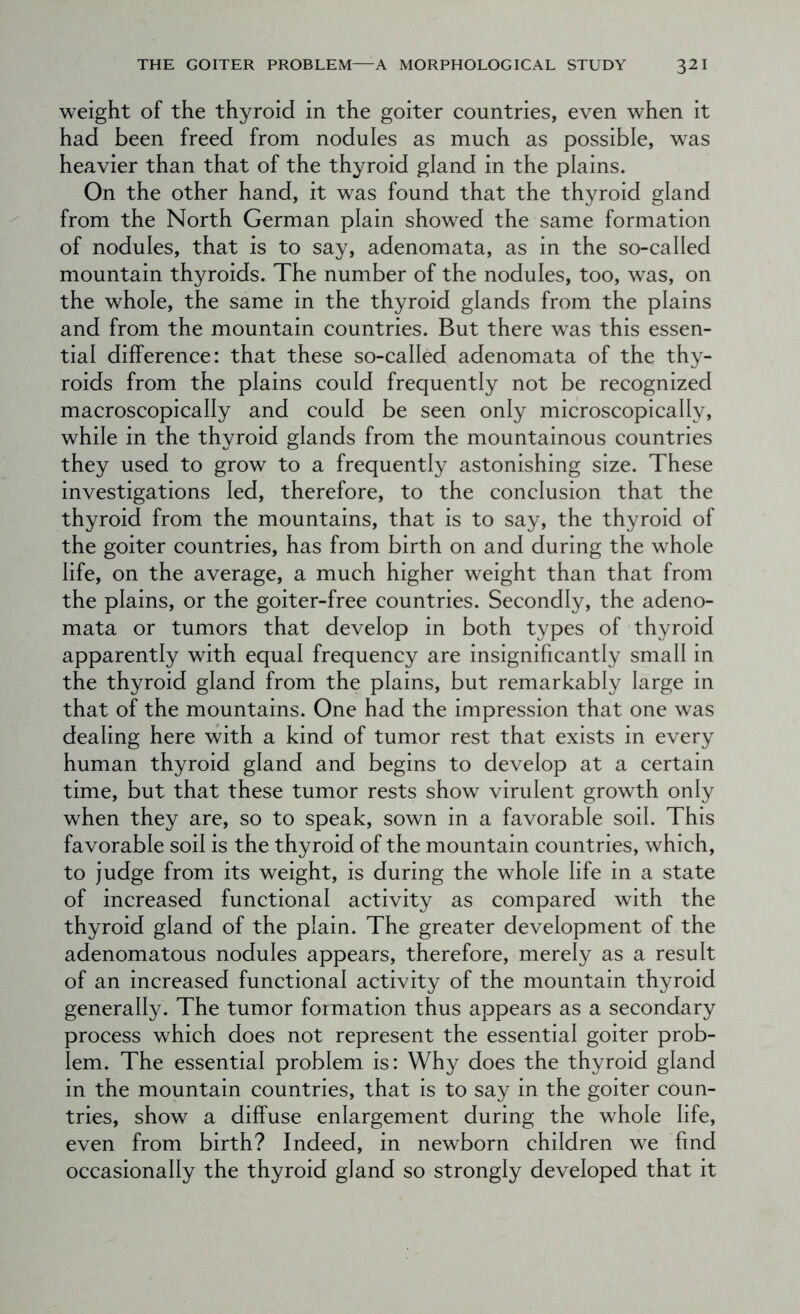 weight of the thyroid in the goiter countries, even when it had been freed from nodules as much as possible, was heavier than that of the thyroid gland in the plains. On the other hand, it was found that the thyroid gland from the North German plain showed the same formation of nodules, that is to say, adenomata, as in the so-called mountain thyroids. The number of the nodules, too, was, on the whole, the same in the thyroid glands from the plains and from the mountain countries. But there was this essen- tial difference: that these so-called adenomata of the thy- roids from the plains could frequently not be recognized macroscopically and could be seen only microscopically, while in the thyroid glands from the mountainous countries they used to grow to a frequently astonishing size. These investigations led, therefore, to the conclusion that the thyroid from the mountains, that is to say, the thyroid of the goiter countries, has from birth on and during the whole life, on the average, a much higher weight than that from the plains, or the goiter-free countries. Secondly, the adeno- mata or tumors that develop in both types of thyroid apparently with equal frequency are insignificantly small in the thyroid gland from the plains, but remarkably large in that of the mountains. One had the impression that one was dealing here with a kind of tumor rest that exists in every human thyroid gland and begins to develop at a certain time, but that these tumor rests show virulent growth only when they are, so to speak, sown in a favorable soil. This favorable soil is the thyroid of the mountain countries, which, to judge from its weight, is during the whole life in a state of increased functional activity as compared with the thyroid gland of the plain. The greater development of the adenomatous nodules appears, therefore, merely as a result of an increased functional activity of the mountain thyroid generally. The tumor formation thus appears as a secondary process which does not represent the essential goiter prob- lem. The essential problem is: Why does the thyroid gland in the mountain countries, that is to say in the goiter coun- tries, show a diffuse enlargement during the whole life, even from birth? Indeed, in newborn children we find occasionally the thyroid gland so strongly developed that it
