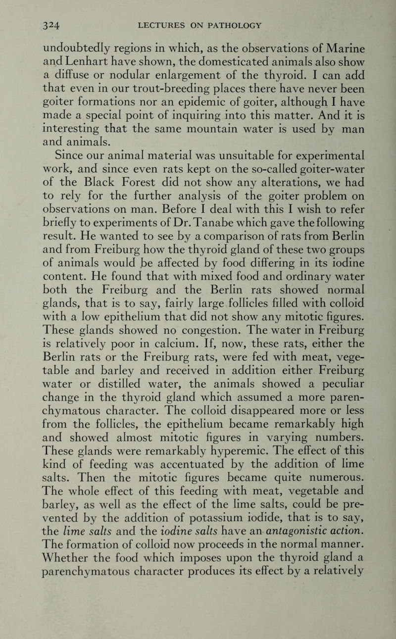 undoubtedly regions in which, as the observations of Marine and Lenhart have shown, the domesticated animals also show a diffuse or nodular enlargement of the thyroid. I can add that even in our trout-breeding places there have never been goiter formations nor an epidemic of goiter, although I have made a special point of inquiring into this matter. And it is interesting that the same mountain water is used by man and animals. Since our animal material was unsuitable for experimental work, and since even rats kept on the so-called goiter-water of the Black Forest did not show any alterations, we had to rely for the further analysis of the goiter problem on observations on man. Before I deal with this I wish to refer briefly to experiments of Dr.Tanabe which gave the following result. He wanted to see by a comparison of rats from Berlin and from Freiburg how the thyroid gland of these two groups of animals would be affected by food differing in its iodine content. He found that with mixed food and ordinary water both the Freiburg and the Berlin rats showed normal glands, that is to say, fairly large follicles filled with colloid with a low epithelium that did not show any mitotic figures. These glands showed no congestion. The water in Freiburg is relatively poor in calcium. If, now, these rats, either the Berlin rats or the Freiburg rats, were fed with meat, vege- table and barley and received in addition either Freiburg water or distilled water, the animals showed a peculiar change in the thyroid gland which assumed a more paren- chymatous character. The colloid disappeared more or less from the follicles, the epithelium became remarkably high and showed almost mitotic figures in varying numbers. These glands were remarkably hyperemic. The effect of this kind of feeding was accentuated by the addition of lime salts. Then the mitotic figures became quite numerous. The whole effect of this feeding with meat, vegetable and barley, as well as the effect of the lime salts, could be pre- vented by the addition of potassium iodide, that is to say, the lime salts and the iodine salts have an antagonistic action. The formation of colloid now proceeds in the normal manner. Whether the food which imposes upon the thyroid gland a parenchymatous character produces its effect by a relatively