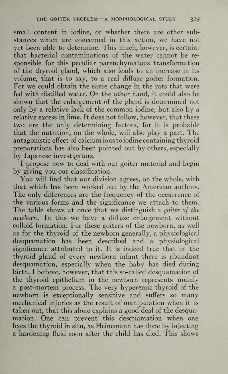 small content in iodine, or whether there are other sub- stances which are concerned in this action, we have not yet been able to determine. This much, however, is certain: that bacterial contaminations of the water cannot be re- sponsible for this peculiar parenchymatous transformation of the thyroid gland, .which also leads to an increase in its volume, that is to say, to a real diffuse goiter formation. For we could obtain the same change in the rats that were fed with distilled water. On the other hand, it could also be shown that the enlargement of the gland is determined not only by a relative lack of the common iodine, but also by a relative excess in lime. It does not follow, however, that these two are the only determining factors, for it is probable that the nutrition, on the whole, will also play a part. The antagonistic effect of calcium ions to iodine containing thyroid preparations has also been pointed out by others, especially by Japanese investigators. I propose now to deal with our goiter material and begin by giving you our classification. You will find that our division agrees, on the whole, with that which has been worked out by the American authors. The only differences are the frequency of the occurrence of the various forms and the significance we attach to them. The table shows at once that we distinguish a goiter of the newborn. In this we have a diffuse enlargement without colloid formation. For these goiters of the newborn, as well as for the thyroid of the newborn generally, a physiological desquamation has been described and a physiological significance attributed to it. It is indeed true that in the thyroid gland of every newborn infant there is abundant desquamation, especially when the baby has died during birth. I believe, however, that this so-called desquamation of the thyroid epithelium in the newborn represents mainly a post-mortem process. The very hyperemic thyroid of the newborn is exceptionally sensitive and suffers so many mechanical injuries as the result of manipulation when it is taken out, that this alone explains a good deal of the desqua- mation. One can prevent this desquamation when one fixes the thyroid in situ, as Heinemann has done by injecting a hardening fluid soon after the child has died. This shows