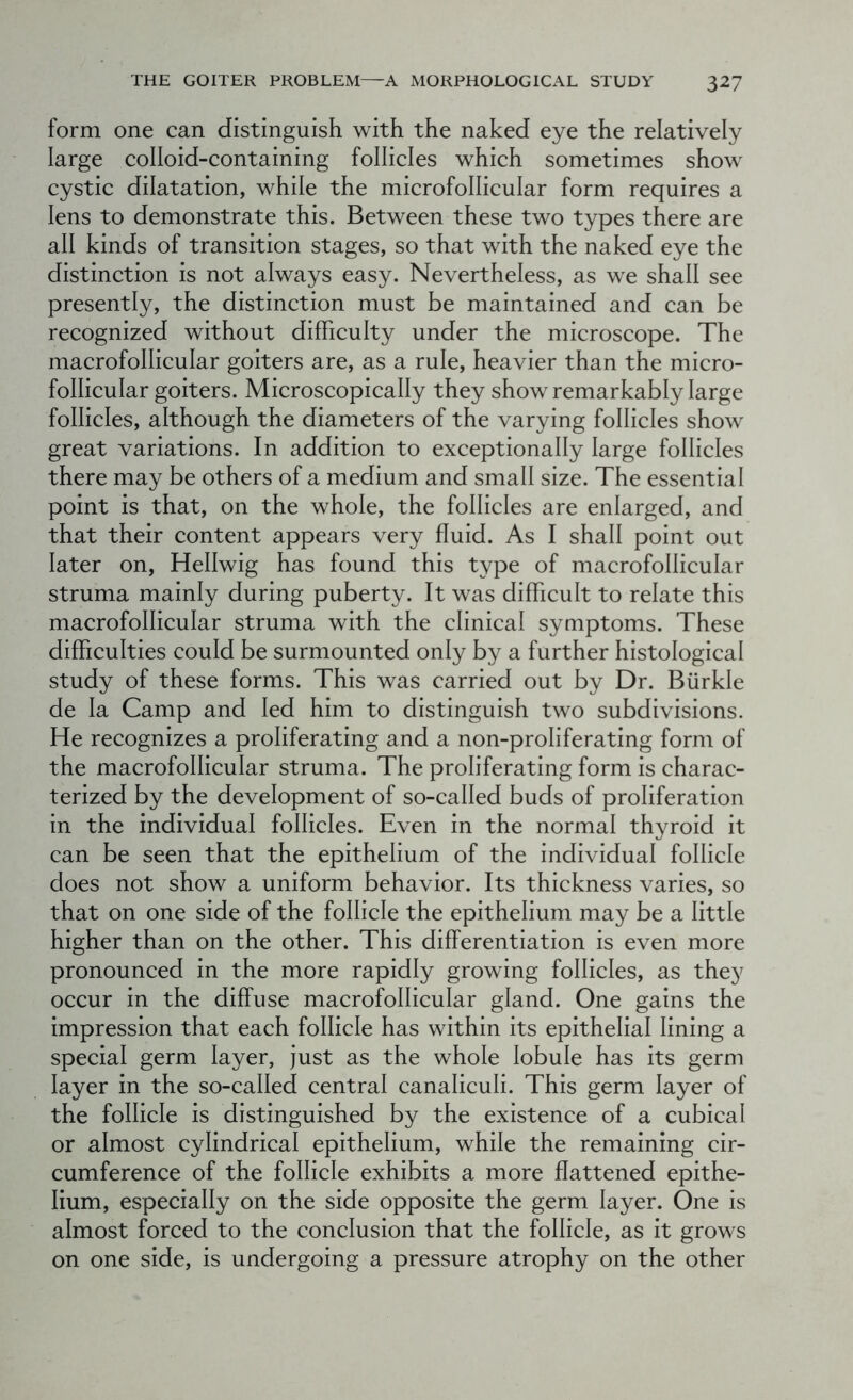 form one can distinguish with the naked eye the relatively large colloid-containing follicles which sometimes show cystic dilatation, while the microfollicular form requires a lens to demonstrate this. Between these two types there are all kinds of transition stages, so that with the naked eye the distinction is not always easy. Nevertheless, as we shall see presently, the distinction must be maintained and can be recognized without difficulty under the microscope. The macrofollicular goiters are, as a rule, heavier than the micro- follicular goiters. Microscopically they show remarkably large follicles, although the diameters of the varying follicles show great variations. In addition to exceptionally large follicles there may be others of a medium and small size. The essential point is that, on the whole, the follicles are enlarged, and that their content appears very fluid. As I shall point out later on, Hellwig has found this type of macrofollicular struma mainly during puberty. It was difficult to relate this macrofollicular struma with the clinical symptoms. These difficulties could be surmounted only by a further histological study of these forms. This was carried out by Dr. Biirkle de la Camp and led him to distinguish two subdivisions. He recognizes a proliferating and a non-proliferating form of the macrofollicular struma. The proliferating form is charac- terized by the development of so-called buds of proliferation in the individual follicles. Even in the normal thyroid it can be seen that the epithelium of the individual follicle does not show a uniform behavior. Its thickness varies, so that on one side of the follicle the epithelium may be a little higher than on the other. This differentiation is even more pronounced in the more rapidly growing follicles, as they occur in the diffuse macrofollicular gland. One gains the impression that each follicle has within its epithelial lining a special germ layer, just as the whole lobule has its germ layer in the so-called central canaliculi. This germ layer of the follicle is distinguished by the existence of a cubical or almost cylindrical epithelium, while the remaining cir- cumference of the follicle exhibits a more flattened epithe- lium, especially on the side opposite the germ layer. One is almost forced to the conclusion that the follicle, as it grows on one side, is undergoing a pressure atrophy on the other