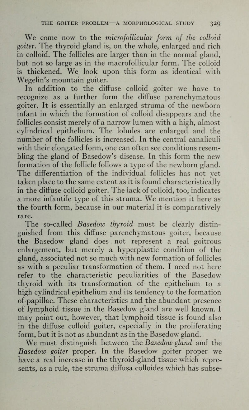 We come now to the microfollicular form of the colloid goiter. The thyroid gland is, on the whole, enlarged and rich in colloid. The follicles are larger than in the normal gland, but not so large as in the macrofollicular form. The colloid is thickened. We look upon this form as identical with Wegelin’s mountain goiter. In addition to the diffuse colloid goiter we have to recognize as a further form the diffuse parenchymatous goiter. It is essentially an enlarged struma of the newborn infant in which the formation of colloid disappears and the follicles consist merely of a narrow lumen with a high, almost cylindrical epithelium. The lobules are enlarged and the number of the follicles is increased. In the central canaliculi with their elongated form, one can often see conditions resem- bling the gland of Basedow’s disease. In this form the new formation of the follicle follows a type of the newborn gland. The differentiation of the individual follicles has not yet taken place to the same extent as it is found characteristically in the diffuse colloid goiter. The lack of colloid, too, indicates a more infantile type of this struma. We mention it here as the fourth form, because in our material it is comparatively rare. The so-called Basedow thyroid must be clearly distin- guished from this diffuse parenchymatous goiter, because the Basedow gland does not represent a real goitrous enlargement, but merely a hyperplastic condition of the gland, associated not so much with new formation of follicles as with a peculiar transformation of them. I need not here refer to the characteristic peculiarities of the Basedow thyroid with its transformation of the epithelium to a high cylindrical epithelium and its tendency to the formation of papillae. These characteristics and the abundant presence of lymphoid tissue in the Basedow gland are well known. I may point out, however, that lymphoid tissue is found also in the diffuse colloid goiter, especially in the proliferating form, but it is not as abundant as in the Basedow gland. We must distinguish between the Basedow gland and the Basedow goiter proper. In the Basedow goiter proper we have a real increase in the thyroid-gland tissue which repre- sents, as a rule, the struma diffusa colloides which has subse-