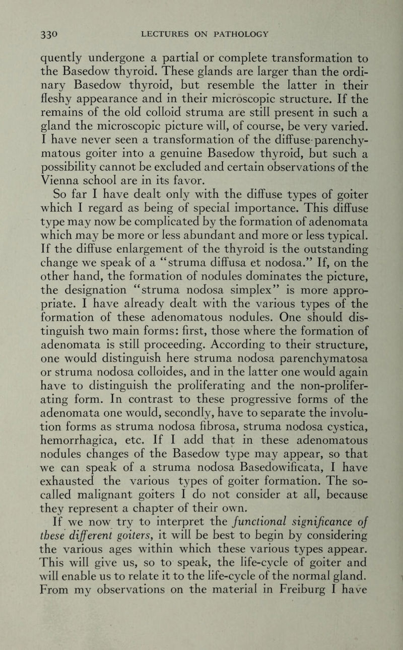 quently undergone a partial or complete transformation to the Basedow thyroid. These glands are larger than the ordi- nary Basedow thyroid, but resemble the latter in their fleshy appearance and in their microscopic structure. If the remains of the old colloid struma are still present in such a gland the microscopic picture will, of course, be very varied. I have never seen a transformation of the diffuse-parenchy- matous goiter into a genuine Basedow thyroid, but such a possibility cannot be excluded and certain observations of the Vienna school are in its favor. So far I have dealt only with the diffuse types of goiter which I regard as being of special importance. This diffuse type may now be complicated by the formation of adenomata which may be more or less abundant and more or less typical. If the diffuse enlargement of the thyroid is the outstanding change we speak of a “struma diffusa et nodosa.” If, on the other hand, the formation of nodules dominates the picture, the designation “struma nodosa simplex” is more appro- priate. I have already dealt with the various types of the formation of these adenomatous nodules. One should dis- tinguish two main forms: first, those where the formation of adenomata is still proceeding. According to their structure, one would distinguish here struma nodosa parenchymatosa or struma nodosa colloides, and in the latter one would again have to distinguish the proliferating and the non-prolifer- ating form. In contrast to these progressive forms of the adenomata one would, secondly, have to separate the involu- tion forms as struma nodosa fibrosa, struma nodosa cystica, hemorrhagica, etc. If I add that in these adenomatous nodules changes of the Basedow type may appear, so that we can speak of a struma nodosa Basedowificata, I have exhausted the various types of goiter formation. The so- called malignant goiters I do not consider at all, because they represent a chapter of their own. If we now try to interpret the Junctional significance of these different goitersy it will be best to begin by considering the various ages within which these various types appear. This will give us, so to speak, the life-cycle of goiter and will enable us to relate it to the life-cycle of the normal gland. From my observations on the material in Freiburg I have