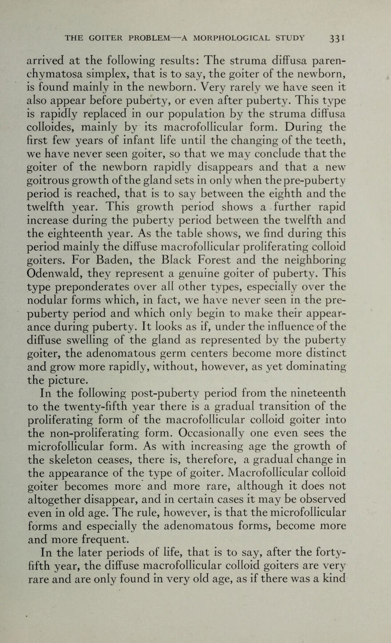 arrived at the following results: The struma diffusa paren- chymatosa simplex, that is to say, the goiter of the newborn, is found mainly in the newborn. Very rarely we have seen it also appear before puberty, or even after puberty. This type is rapidly replaced in our population by the struma diffusa colloides, mainly by its macrofollicular form. During the first few years of infant life until the changing of the teeth, we have never seen goiter, so that we may conclude that the goiter of the newborn rapidly disappears and that a new goitrous growth of the gland sets in only when the pre-puberty period is reached, that is to say between the eighth and the twelfth year. This growth period shows a further rapid increase during the puberty period between the twelfth and the eighteenth year. As the table shows, we find during this period mainly the diffuse macrofollicular proliferating colloid goiters. For Baden, the Black Forest and the neighboring Odenwald, they represent a genuine goiter of puberty. This type preponderates over all other types, especially over the nodular forms which, in fact, we have never seen in the pre- puberty period and which only begin to make their appear- ance during puberty. It looks as if, under the influence of the diffuse swelling of the gland as represented by the puberty goiter, the adenomatous germ centers become more distinct and grow more rapidly, without, however, as yet dominating the picture. In the following post-puberty period from the nineteenth to the twenty-fifth year there is a gradual transition of the proliferating form of the macrofollicular colloid goiter into the non-proliferating form. Occasionally one even sees the microfollicular form. As with increasing age the growth of the skeleton ceases, there is, therefore, a gradual change in the appearance of the type of goiter. Macrofollicular colloid goiter becomes more and more rare, although it does not altogether disappear, and in certain cases it may be observed even in old age. The rule, however, is that the microfollicular forms and especially the adenomatous forms, become more and more frequent. In the later periods of life, that is to say, after the forty- fifth year, the diffuse macrofollicular colloid goiters are very rare and are only found in very old age, as if there was a kind
