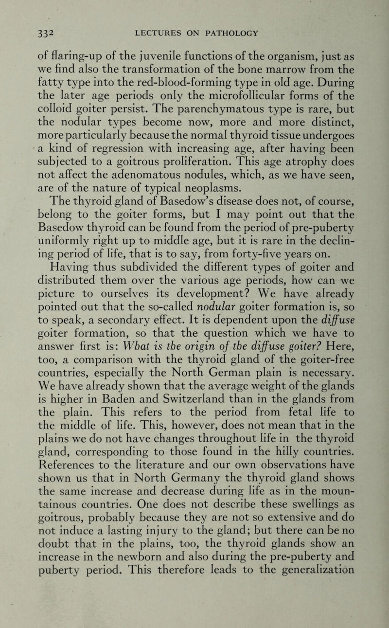 of flaring-up of the juvenile functions of the organism, just as we find also the transformation of the bone marrow from the fatty type into the red-blood-forming type in old age. During the later age periods only the microfollicular forms of the colloid goiter persist. The parenchymatous type is rare, but the nodular types become now, more and more distinct, more particularly because the normal thyroid tissue undergoes a kind of regression with increasing age, after having been subjected to a goitrous proliferation. This age atrophy does not affect the adenomatous nodules, which, as we have seen, are of the nature of typical neoplasms. The thyroid gland of Basedow’s disease does not, of course, belong to the goiter forms, but I may point out that the Basedow thyroid can be found from the period of pre-puberty uniformly right up to middle age, but it is rare in the declin- ing period of life, that is to say, from forty-five years on. Having thus subdivided the different types of goiter and distributed them over the various age periods, how can we picture to ourselves its development? We have already pointed out that the so-called nodular goiter formation is, so to speak, a secondary effect. It is dependent upon the diffuse goiter formation, so that the question which we have to answer first is: What is the origin of the diffuse goiter? Here, too, a comparison with the thyroid gland of the goiter-free countries, especially the North German plain is necessary. We have already shown that the average weight of the glands is higher in Baden and Switzerland than in the glands from the plain. This refers to the period from fetal life to the middle of life. This, however, does not mean that in the plains we do not have changes throughout life in the thyroid gland, corresponding to those found in the hilly countries. References to the literature and our own observations have shown us that in North Germany the thyroid gland shows the same increase and decrease during life as in the moun- tainous countries. One does not describe these swellings as goitrous, probably because they are not so extensive and do not induce a lasting injury to the gland; but there can be no doubt that in the plains, too, the thyroid glands show an increase in the newborn and also during the pre-puberty and puberty period. This therefore leads to the generalization